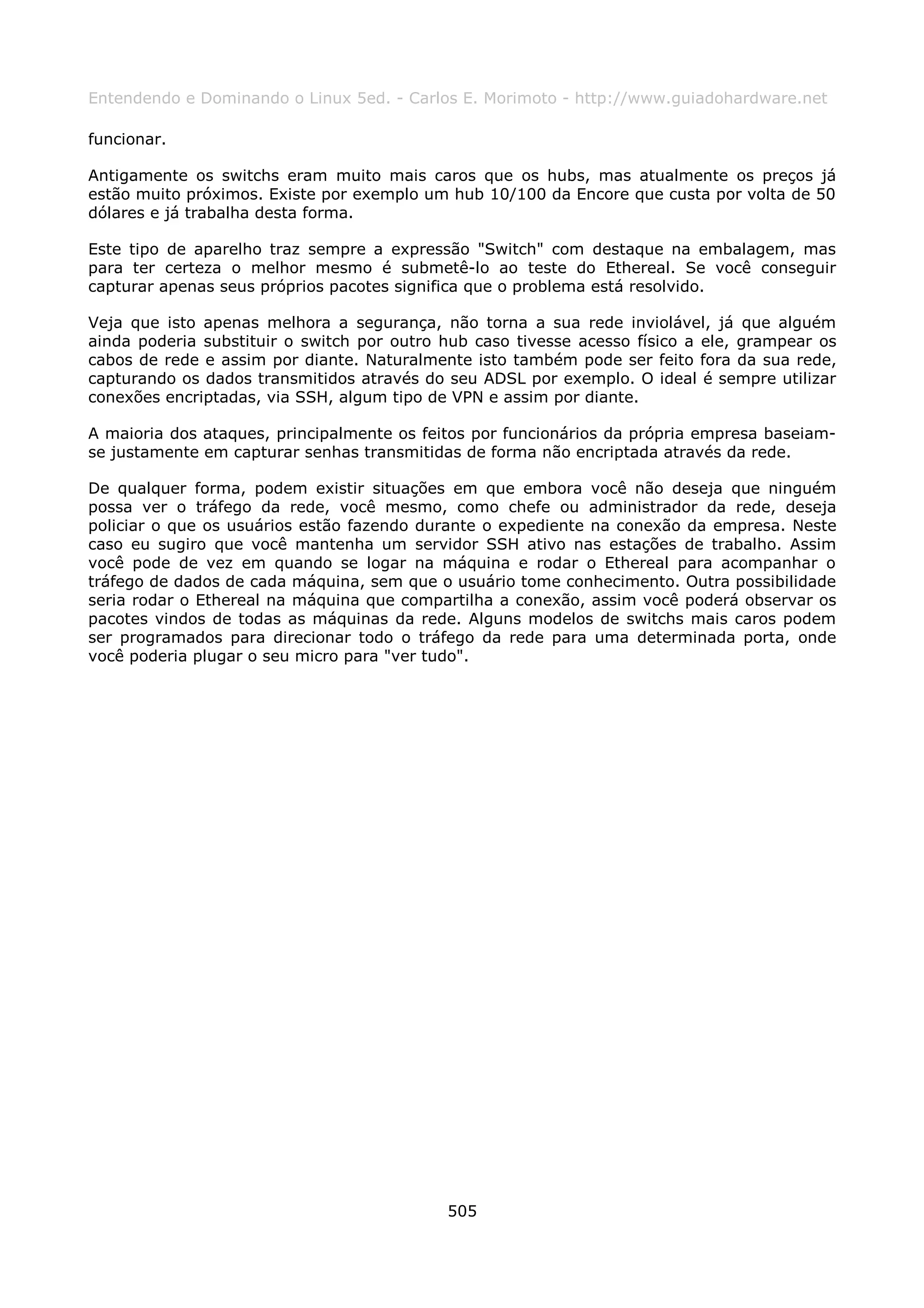 Entendendo e Dominando o Linux 5ed. - Carlos E. Morimoto - http://www.guiadohardware.net

funcionar.

Antigamente os switchs eram muito mais caros que os hubs, mas atualmente os preços já
estão muito próximos. Existe por exemplo um hub 10/100 da Encore que custa por volta de 50
dólares e já trabalha desta forma.

Este tipo de aparelho traz sempre a expressão "Switch" com destaque na embalagem, mas
para ter certeza o melhor mesmo é submetê-lo ao teste do Ethereal. Se você conseguir
capturar apenas seus próprios pacotes significa que o problema está resolvido.

Veja que isto apenas melhora a segurança, não torna a sua rede inviolável, já que alguém
ainda poderia substituir o switch por outro hub caso tivesse acesso físico a ele, grampear os
cabos de rede e assim por diante. Naturalmente isto também pode ser feito fora da sua rede,
capturando os dados transmitidos através do seu ADSL por exemplo. O ideal é sempre utilizar
conexões encriptadas, via SSH, algum tipo de VPN e assim por diante.

A maioria dos ataques, principalmente os feitos por funcionários da própria empresa baseiam-
se justamente em capturar senhas transmitidas de forma não encriptada através da rede.

De qualquer forma, podem existir situações em que embora você não deseja que ninguém
possa ver o tráfego da rede, você mesmo, como chefe ou administrador da rede, deseja
policiar o que os usuários estão fazendo durante o expediente na conexão da empresa. Neste
caso eu sugiro que você mantenha um servidor SSH ativo nas estações de trabalho. Assim
você pode de vez em quando se logar na máquina e rodar o Ethereal para acompanhar o
tráfego de dados de cada máquina, sem que o usuário tome conhecimento. Outra possibilidade
seria rodar o Ethereal na máquina que compartilha a conexão, assim você poderá observar os
pacotes vindos de todas as máquinas da rede. Alguns modelos de switchs mais caros podem
ser programados para direcionar todo o tráfego da rede para uma determinada porta, onde
você poderia plugar o seu micro para "ver tudo".




                                            505
 