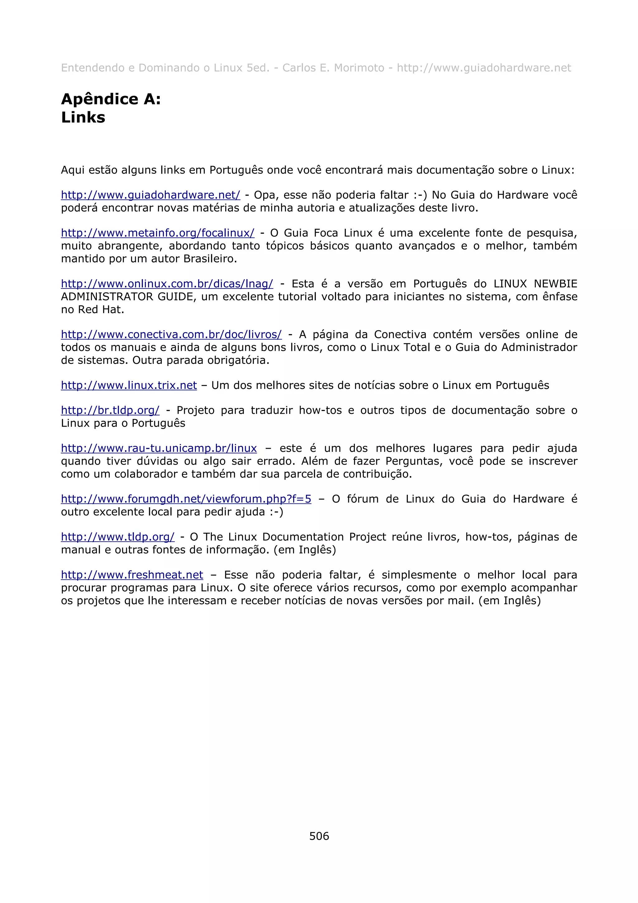 Entendendo e Dominando o Linux 5ed. - Carlos E. Morimoto - http://www.guiadohardware.net


Apêndice A:
Links


Aqui estão alguns links em Português onde você encontrará mais documentação sobre o Linux:

http://www.guiadohardware.net/ - Opa, esse não poderia faltar :-) No Guia do Hardware você
poderá encontrar novas matérias de minha autoria e atualizações deste livro.

http://www.metainfo.org/focalinux/ - O Guia Foca Linux é uma excelente fonte de pesquisa,
muito abrangente, abordando tanto tópicos básicos quanto avançados e o melhor, também
mantido por um autor Brasileiro.

http://www.onlinux.com.br/dicas/lnag/ - Esta é a versão em Português do LINUX NEWBIE
ADMINISTRATOR GUIDE, um excelente tutorial voltado para iniciantes no sistema, com ênfase
no Red Hat.

http://www.conectiva.com.br/doc/livros/ - A página da Conectiva contém versões online de
todos os manuais e ainda de alguns bons livros, como o Linux Total e o Guia do Administrador
de sistemas. Outra parada obrigatória.

http://www.linux.trix.net – Um dos melhores sites de notícias sobre o Linux em Português

http://br.tldp.org/ - Projeto para traduzir how-tos e outros tipos de documentação sobre o
Linux para o Português

http://www.rau-tu.unicamp.br/linux – este é um dos melhores lugares para pedir ajuda
quando tiver dúvidas ou algo sair errado. Além de fazer Perguntas, você pode se inscrever
como um colaborador e também dar sua parcela de contribuição.

http://www.forumgdh.net/viewforum.php?f=5 – O fórum de Linux do Guia do Hardware é
outro excelente local para pedir ajuda :-)

http://www.tldp.org/ - O The Linux Documentation Project reúne livros, how-tos, páginas de
manual e outras fontes de informação. (em Inglês)

http://www.freshmeat.net – Esse não poderia faltar, é simplesmente o melhor local para
procurar programas para Linux. O site oferece vários recursos, como por exemplo acompanhar
os projetos que lhe interessam e receber notícias de novas versões por mail. (em Inglês)




                                            506
 