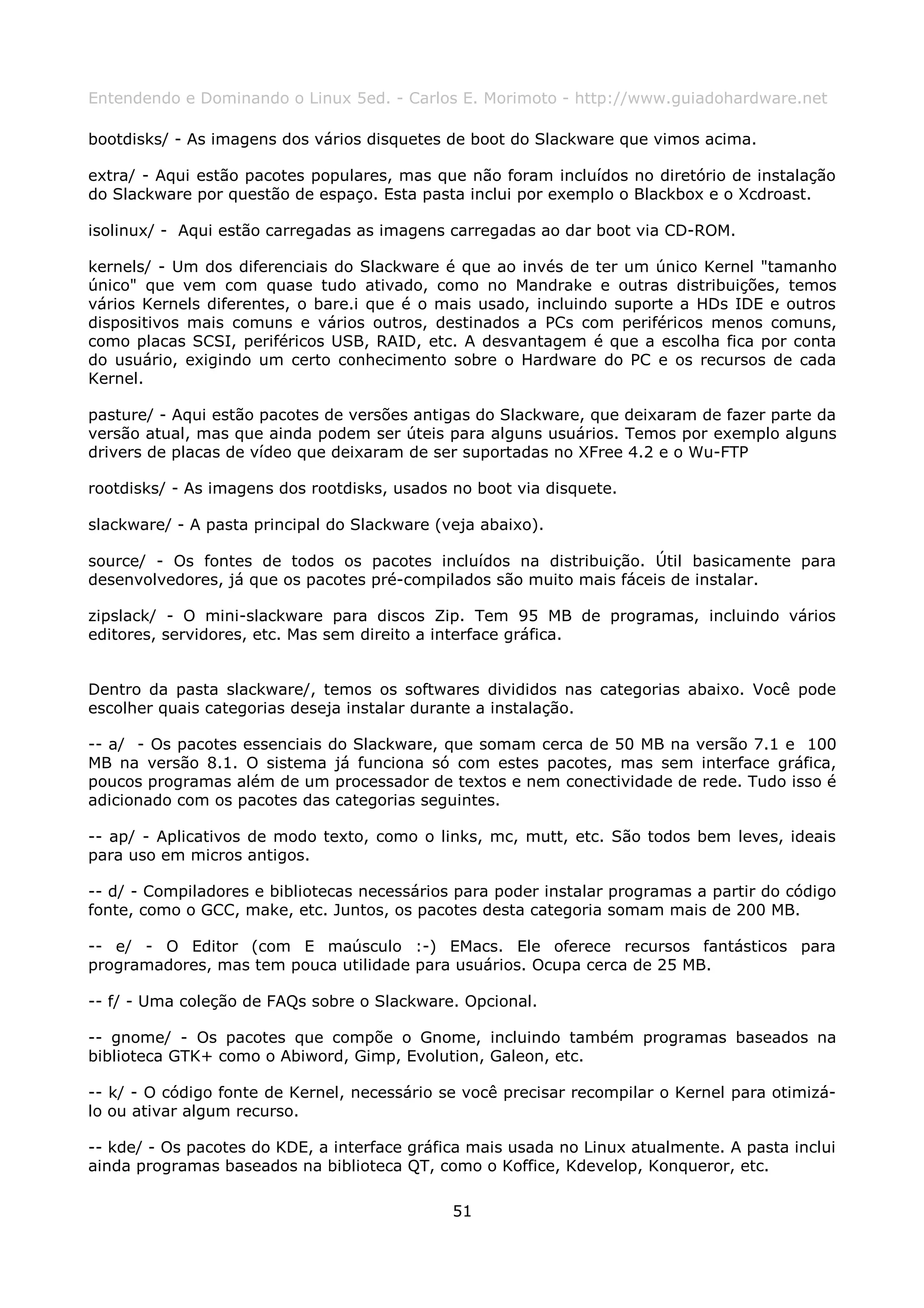 Entendendo e Dominando o Linux 5ed. - Carlos E. Morimoto - http://www.guiadohardware.net

bootdisks/ - As imagens dos vários disquetes de boot do Slackware que vimos acima.

extra/ - Aqui estão pacotes populares, mas que não foram incluídos no diretório de instalação
do Slackware por questão de espaço. Esta pasta inclui por exemplo o Blackbox e o Xcdroast.

isolinux/ - Aqui estão carregadas as imagens carregadas ao dar boot via CD-ROM.

kernels/ - Um dos diferenciais do Slackware é que ao invés de ter um único Kernel "tamanho
único" que vem com quase tudo ativado, como no Mandrake e outras distribuições, temos
vários Kernels diferentes, o bare.i que é o mais usado, incluindo suporte a HDs IDE e outros
dispositivos mais comuns e vários outros, destinados a PCs com periféricos menos comuns,
como placas SCSI, periféricos USB, RAID, etc. A desvantagem é que a escolha fica por conta
do usuário, exigindo um certo conhecimento sobre o Hardware do PC e os recursos de cada
Kernel.

pasture/ - Aqui estão pacotes de versões antigas do Slackware, que deixaram de fazer parte da
versão atual, mas que ainda podem ser úteis para alguns usuários. Temos por exemplo alguns
drivers de placas de vídeo que deixaram de ser suportadas no XFree 4.2 e o Wu-FTP

rootdisks/ - As imagens dos rootdisks, usados no boot via disquete.

slackware/ - A pasta principal do Slackware (veja abaixo).

source/ - Os fontes de todos os pacotes incluídos na distribuição. Útil basicamente para
desenvolvedores, já que os pacotes pré-compilados são muito mais fáceis de instalar.

zipslack/ - O mini-slackware para discos Zip. Tem 95 MB de programas, incluindo vários
editores, servidores, etc. Mas sem direito a interface gráfica.


Dentro da pasta slackware/, temos os softwares divididos nas categorias abaixo. Você pode
escolher quais categorias deseja instalar durante a instalação.

-- a/ - Os pacotes essenciais do Slackware, que somam cerca de 50 MB na versão 7.1 e 100
MB na versão 8.1. O sistema já funciona só com estes pacotes, mas sem interface gráfica,
poucos programas além de um processador de textos e nem conectividade de rede. Tudo isso é
adicionado com os pacotes das categorias seguintes.

-- ap/ - Aplicativos de modo texto, como o links, mc, mutt, etc. São todos bem leves, ideais
para uso em micros antigos.

-- d/ - Compiladores e bibliotecas necessários para poder instalar programas a partir do código
fonte, como o GCC, make, etc. Juntos, os pacotes desta categoria somam mais de 200 MB.

-- e/ - O Editor (com E maúsculo :-) EMacs. Ele oferece recursos fantásticos para
programadores, mas tem pouca utilidade para usuários. Ocupa cerca de 25 MB.

-- f/ - Uma coleção de FAQs sobre o Slackware. Opcional.

-- gnome/ - Os pacotes que compõe o Gnome, incluindo também programas baseados na
biblioteca GTK+ como o Abiword, Gimp, Evolution, Galeon, etc.

-- k/ - O código fonte de Kernel, necessário se você precisar recompilar o Kernel para otimizá-
lo ou ativar algum recurso.

-- kde/ - Os pacotes do KDE, a interface gráfica mais usada no Linux atualmente. A pasta inclui
ainda programas baseados na biblioteca QT, como o Koffice, Kdevelop, Konqueror, etc.

                                              51
 