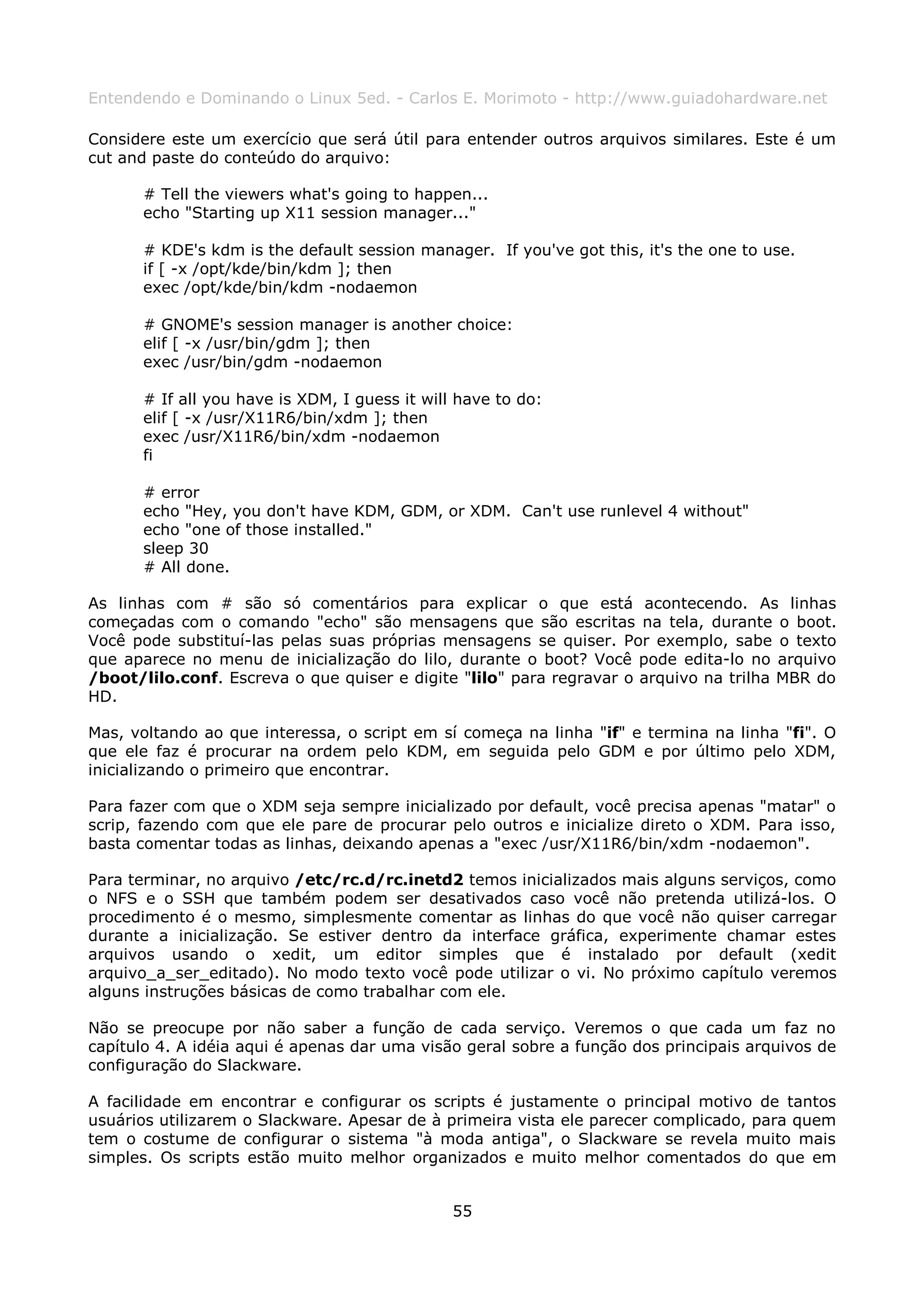 Entendendo e Dominando o Linux 5ed. - Carlos E. Morimoto - http://www.guiadohardware.net

Considere este um exercício que será útil para entender outros arquivos similares. Este é um
cut and paste do conteúdo do arquivo:

      # Tell the viewers what's going to happen...
      echo "Starting up X11 session manager..."

      # KDE's kdm is the default session manager. If you've got this, it's the one to use.
      if [ -x /opt/kde/bin/kdm ]; then
      exec /opt/kde/bin/kdm -nodaemon

      # GNOME's session manager is another choice:
      elif [ -x /usr/bin/gdm ]; then
      exec /usr/bin/gdm -nodaemon

      # If all you have is XDM, I guess it will have to do:
      elif [ -x /usr/X11R6/bin/xdm ]; then
      exec /usr/X11R6/bin/xdm -nodaemon
      fi

      # error
      echo "Hey, you don't have KDM, GDM, or XDM. Can't use runlevel 4 without"
      echo "one of those installed."
      sleep 30
      # All done.

As linhas com # são só comentários para explicar o que está acontecendo. As linhas
começadas com o comando "echo" são mensagens que são escritas na tela, durante o boot.
Você pode substituí-las pelas suas próprias mensagens se quiser. Por exemplo, sabe o texto
que aparece no menu de inicialização do lilo, durante o boot? Você pode edita-lo no arquivo
/boot/lilo.conf. Escreva o que quiser e digite "lilo" para regravar o arquivo na trilha MBR do
HD.

Mas, voltando ao que interessa, o script em sí começa na linha "if" e termina na linha "fi". O
que ele faz é procurar na ordem pelo KDM, em seguida pelo GDM e por último pelo XDM,
inicializando o primeiro que encontrar.

Para fazer com que o XDM seja sempre inicializado por default, você precisa apenas "matar" o
scrip, fazendo com que ele pare de procurar pelo outros e inicialize direto o XDM. Para isso,
basta comentar todas as linhas, deixando apenas a "exec /usr/X11R6/bin/xdm -nodaemon".

Para terminar, no arquivo /etc/rc.d/rc.inetd2 temos inicializados mais alguns serviços, como
o NFS e o SSH que também podem ser desativados caso você não pretenda utilizá-los. O
procedimento é o mesmo, simplesmente comentar as linhas do que você não quiser carregar
durante a inicialização. Se estiver dentro da interface gráfica, experimente chamar estes
arquivos usando o xedit, um editor simples que é instalado por default (xedit
arquivo_a_ser_editado). No modo texto você pode utilizar o vi. No próximo capítulo veremos
alguns instruções básicas de como trabalhar com ele.

Não se preocupe por não saber a função de cada serviço. Veremos o que cada um faz no
capítulo 4. A idéia aqui é apenas dar uma visão geral sobre a função dos principais arquivos de
configuração do Slackware.

A facilidade em encontrar e configurar os scripts é justamente o principal motivo de tantos
usuários utilizarem o Slackware. Apesar de à primeira vista ele parecer complicado, para quem
tem o costume de configurar o sistema "à moda antiga", o Slackware se revela muito mais
simples. Os scripts estão muito melhor organizados e muito melhor comentados do que em


                                               55
 
