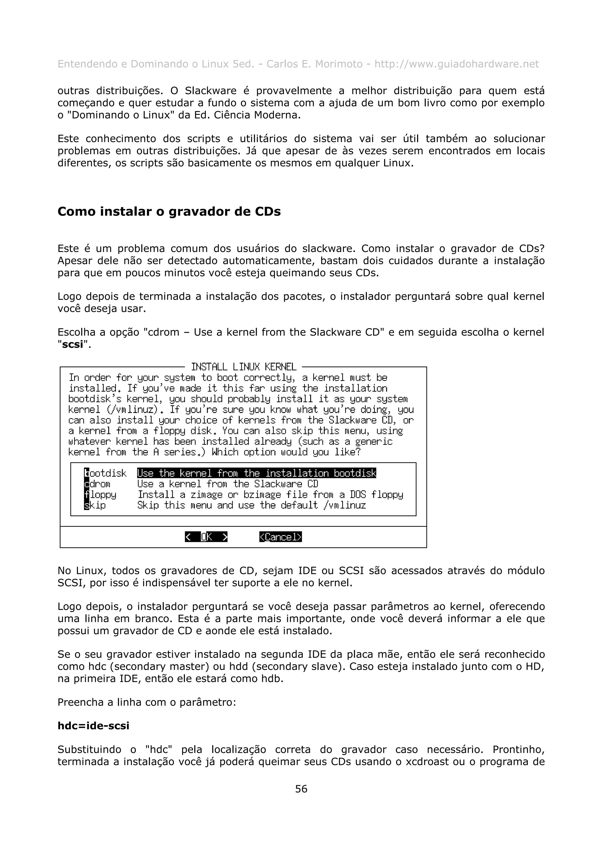 Entendendo e Dominando o Linux 5ed. - Carlos E. Morimoto - http://www.guiadohardware.net

outras distribuições. O Slackware é provavelmente a melhor distribuição para quem está
começando e quer estudar a fundo o sistema com a ajuda de um bom livro como por exemplo
o "Dominando o Linux" da Ed. Ciência Moderna.

Este conhecimento dos scripts e utilitários do sistema vai ser útil também ao solucionar
problemas em outras distribuições. Já que apesar de às vezes serem encontrados em locais
diferentes, os scripts são basicamente os mesmos em qualquer Linux.



Como instalar o gravador de CDs

Este é um problema comum dos usuários do slackware. Como instalar o gravador de CDs?
Apesar dele não ser detectado automaticamente, bastam dois cuidados durante a instalação
para que em poucos minutos você esteja queimando seus CDs.

Logo depois de terminada a instalação dos pacotes, o instalador perguntará sobre qual kernel
você deseja usar.

Escolha a opção "cdrom – Use a kernel from the Slackware CD" e em seguida escolha o kernel
"scsi".




No Linux, todos os gravadores de CD, sejam IDE ou SCSI são acessados através do módulo
SCSI, por isso é indispensável ter suporte a ele no kernel.

Logo depois, o instalador perguntará se você deseja passar parâmetros ao kernel, oferecendo
uma linha em branco. Esta é a parte mais importante, onde você deverá informar a ele que
possui um gravador de CD e aonde ele está instalado.

Se o seu gravador estiver instalado na segunda IDE da placa mãe, então ele será reconhecido
como hdc (secondary master) ou hdd (secondary slave). Caso esteja instalado junto com o HD,
na primeira IDE, então ele estará como hdb.

Preencha a linha com o parâmetro:

hdc=ide-scsi

Substituindo o "hdc" pela localização correta do gravador caso necessário. Prontinho,
terminada a instalação você já poderá queimar seus CDs usando o xcdroast ou o programa de

                                            56
 