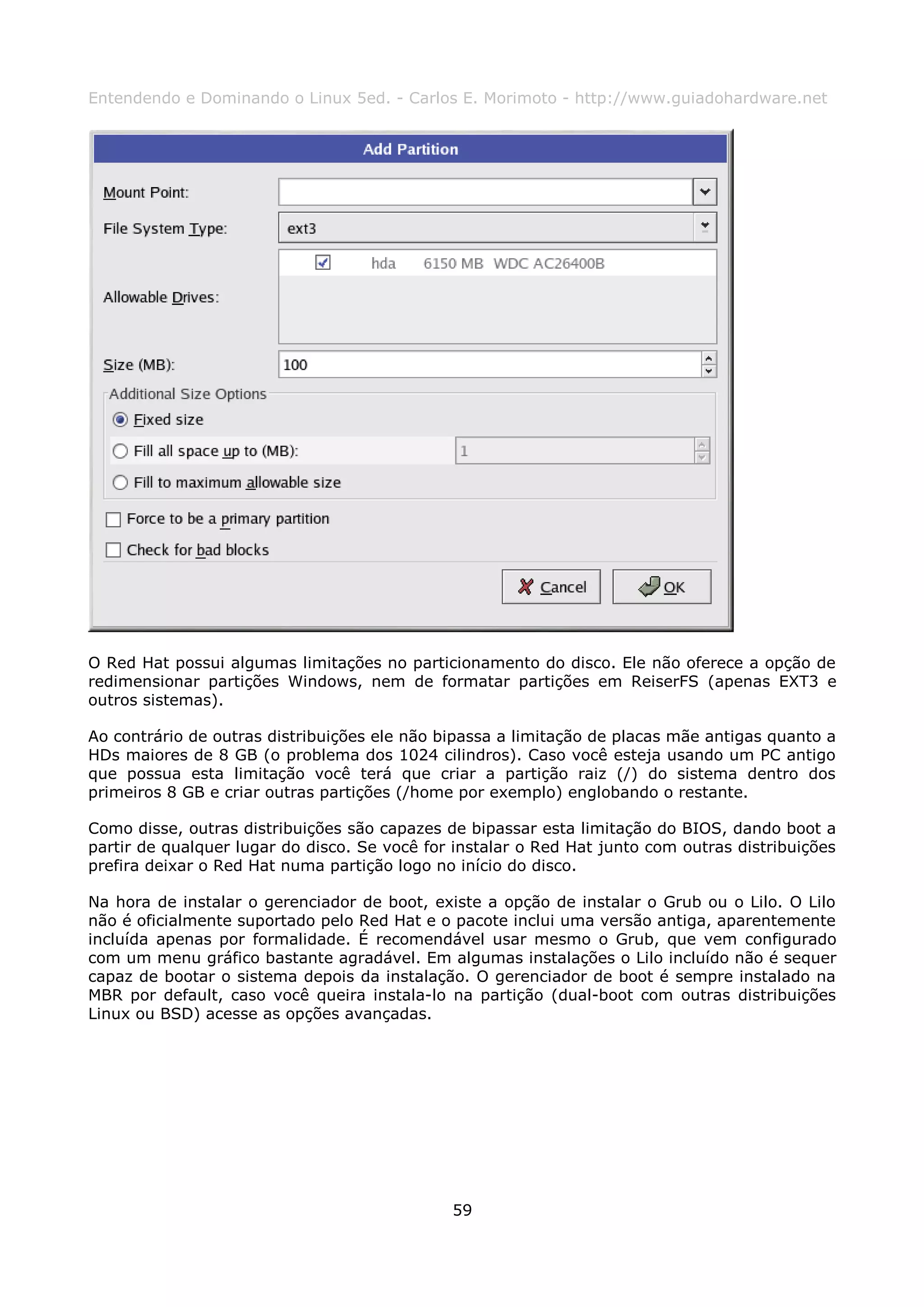 Entendendo e Dominando o Linux 5ed. - Carlos E. Morimoto - http://www.guiadohardware.net




O Red Hat possui algumas limitações no particionamento do disco. Ele não oferece a opção de
redimensionar partições Windows, nem de formatar partições em ReiserFS (apenas EXT3 e
outros sistemas).

Ao contrário de outras distribuições ele não bipassa a limitação de placas mãe antigas quanto a
HDs maiores de 8 GB (o problema dos 1024 cilindros). Caso você esteja usando um PC antigo
que possua esta limitação você terá que criar a partição raiz (/) do sistema dentro dos
primeiros 8 GB e criar outras partições (/home por exemplo) englobando o restante.

Como disse, outras distribuições são capazes de bipassar esta limitação do BIOS, dando boot a
partir de qualquer lugar do disco. Se você for instalar o Red Hat junto com outras distribuições
prefira deixar o Red Hat numa partição logo no início do disco.

Na hora de instalar o gerenciador de boot, existe a opção de instalar o Grub ou o Lilo. O Lilo
não é oficialmente suportado pelo Red Hat e o pacote inclui uma versão antiga, aparentemente
incluída apenas por formalidade. É recomendável usar mesmo o Grub, que vem configurado
com um menu gráfico bastante agradável. Em algumas instalações o Lilo incluído não é sequer
capaz de bootar o sistema depois da instalação. O gerenciador de boot é sempre instalado na
MBR por default, caso você queira instala-lo na partição (dual-boot com outras distribuições
Linux ou BSD) acesse as opções avançadas.




                                              59
 