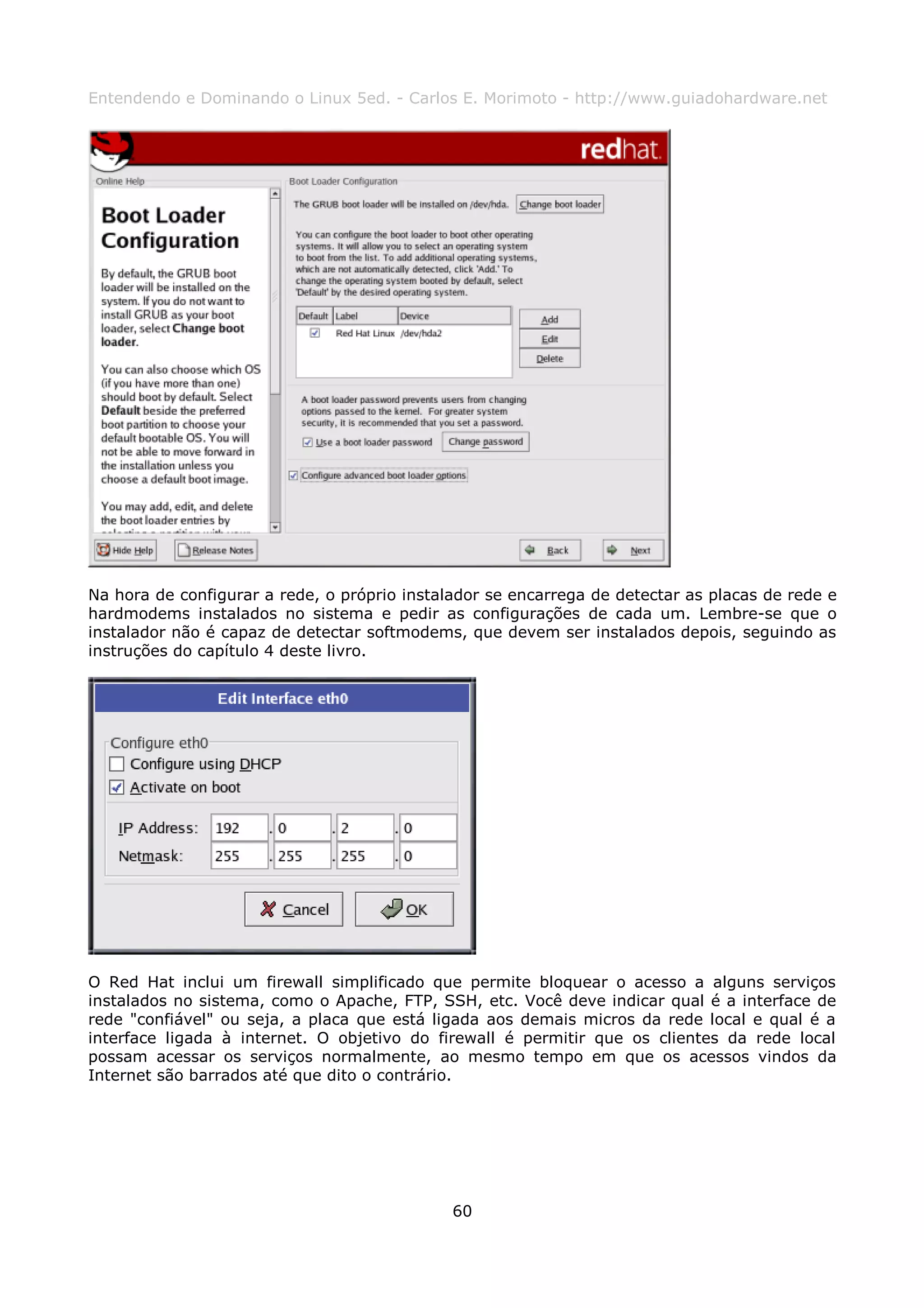 Entendendo e Dominando o Linux 5ed. - Carlos E. Morimoto - http://www.guiadohardware.net




Na hora de configurar a rede, o próprio instalador se encarrega de detectar as placas de rede e
hardmodems instalados no sistema e pedir as configurações de cada um. Lembre-se que o
instalador não é capaz de detectar softmodems, que devem ser instalados depois, seguindo as
instruções do capítulo 4 deste livro.




O Red Hat inclui um firewall simplificado que permite bloquear o acesso a alguns serviços
instalados no sistema, como o Apache, FTP, SSH, etc. Você deve indicar qual é a interface de
rede "confiável" ou seja, a placa que está ligada aos demais micros da rede local e qual é a
interface ligada à internet. O objetivo do firewall é permitir que os clientes da rede local
possam acessar os serviços normalmente, ao mesmo tempo em que os acessos vindos da
Internet são barrados até que dito o contrário.




                                              60
 
