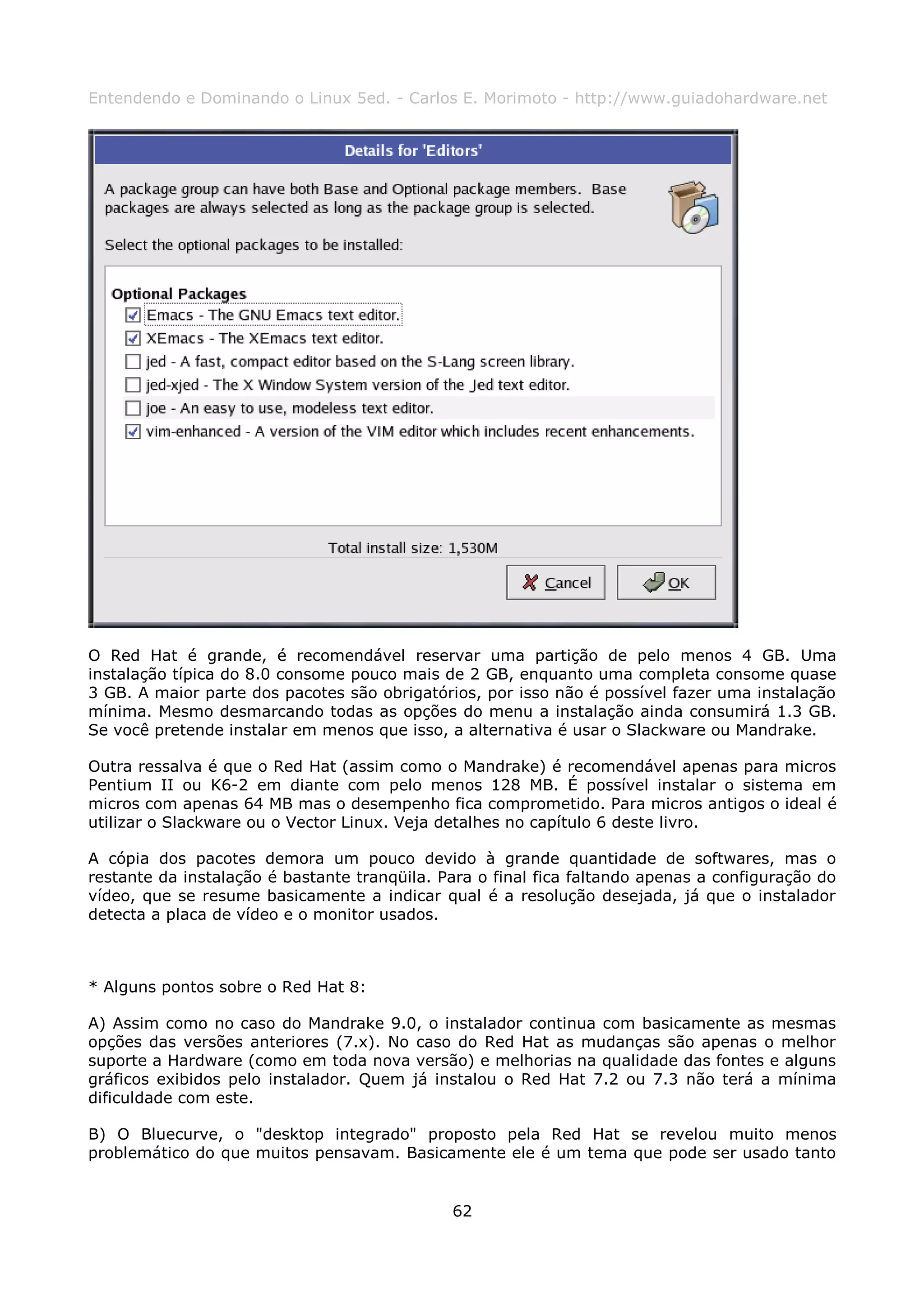 Entendendo e Dominando o Linux 5ed. - Carlos E. Morimoto - http://www.guiadohardware.net




O Red Hat é grande, é recomendável reservar uma partição de pelo menos 4 GB. Uma
instalação típica do 8.0 consome pouco mais de 2 GB, enquanto uma completa consome quase
3 GB. A maior parte dos pacotes são obrigatórios, por isso não é possível fazer uma instalação
mínima. Mesmo desmarcando todas as opções do menu a instalação ainda consumirá 1.3 GB.
Se você pretende instalar em menos que isso, a alternativa é usar o Slackware ou Mandrake.

Outra ressalva é que o Red Hat (assim como o Mandrake) é recomendável apenas para micros
Pentium II ou K6-2 em diante com pelo menos 128 MB. É possível instalar o sistema em
micros com apenas 64 MB mas o desempenho fica comprometido. Para micros antigos o ideal é
utilizar o Slackware ou o Vector Linux. Veja detalhes no capítulo 6 deste livro.

A cópia dos pacotes demora um pouco devido à grande quantidade de softwares, mas o
restante da instalação é bastante tranqüila. Para o final fica faltando apenas a configuração do
vídeo, que se resume basicamente a indicar qual é a resolução desejada, já que o instalador
detecta a placa de vídeo e o monitor usados.



* Alguns pontos sobre o Red Hat 8:

A) Assim como no caso do Mandrake 9.0, o instalador continua com basicamente as mesmas
opções das versões anteriores (7.x). No caso do Red Hat as mudanças são apenas o melhor
suporte a Hardware (como em toda nova versão) e melhorias na qualidade das fontes e alguns
gráficos exibidos pelo instalador. Quem já instalou o Red Hat 7.2 ou 7.3 não terá a mínima
dificuldade com este.

B) O Bluecurve, o "desktop integrado" proposto pela Red Hat se revelou muito menos
problemático do que muitos pensavam. Basicamente ele é um tema que pode ser usado tanto


                                              62
 