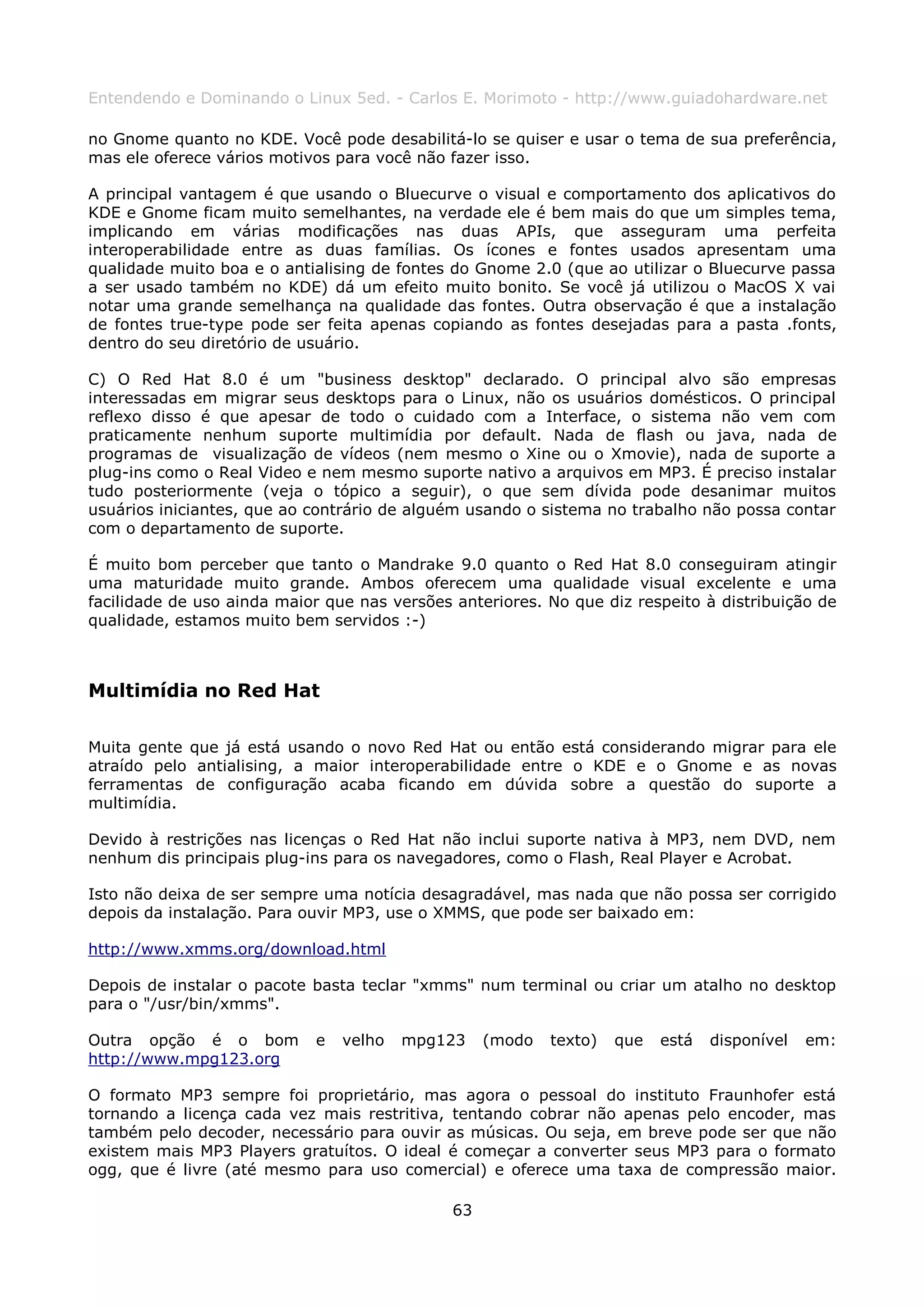 Entendendo e Dominando o Linux 5ed. - Carlos E. Morimoto - http://www.guiadohardware.net

no Gnome quanto no KDE. Você pode desabilitá-lo se quiser e usar o tema de sua preferência,
mas ele oferece vários motivos para você não fazer isso.

A principal vantagem é que usando o Bluecurve o visual e comportamento dos aplicativos do
KDE e Gnome ficam muito semelhantes, na verdade ele é bem mais do que um simples tema,
implicando em várias modificações nas duas APIs, que asseguram uma perfeita
interoperabilidade entre as duas famílias. Os ícones e fontes usados apresentam uma
qualidade muito boa e o antialising de fontes do Gnome 2.0 (que ao utilizar o Bluecurve passa
a ser usado também no KDE) dá um efeito muito bonito. Se você já utilizou o MacOS X vai
notar uma grande semelhança na qualidade das fontes. Outra observação é que a instalação
de fontes true-type pode ser feita apenas copiando as fontes desejadas para a pasta .fonts,
dentro do seu diretório de usuário.

C) O Red Hat 8.0 é um "business desktop" declarado. O principal alvo são empresas
interessadas em migrar seus desktops para o Linux, não os usuários domésticos. O principal
reflexo disso é que apesar de todo o cuidado com a Interface, o sistema não vem com
praticamente nenhum suporte multimídia por default. Nada de flash ou java, nada de
programas de visualização de vídeos (nem mesmo o Xine ou o Xmovie), nada de suporte a
plug-ins como o Real Video e nem mesmo suporte nativo a arquivos em MP3. É preciso instalar
tudo posteriormente (veja o tópico a seguir), o que sem dívida pode desanimar muitos
usuários iniciantes, que ao contrário de alguém usando o sistema no trabalho não possa contar
com o departamento de suporte.

É muito bom perceber que tanto o Mandrake 9.0 quanto o Red Hat 8.0 conseguiram atingir
uma maturidade muito grande. Ambos oferecem uma qualidade visual excelente e uma
facilidade de uso ainda maior que nas versões anteriores. No que diz respeito à distribuição de
qualidade, estamos muito bem servidos :-)



Multimídia no Red Hat

Muita gente que já está usando o novo Red Hat ou então está considerando migrar para ele
atraído pelo antialising, a maior interoperabilidade entre o KDE e o Gnome e as novas
ferramentas de configuração acaba ficando em dúvida sobre a questão do suporte a
multimídia.

Devido à restrições nas licenças o Red Hat não inclui suporte nativa à MP3, nem DVD, nem
nenhum dis principais plug-ins para os navegadores, como o Flash, Real Player e Acrobat.

Isto não deixa de ser sempre uma notícia desagradável, mas nada que não possa ser corrigido
depois da instalação. Para ouvir MP3, use o XMMS, que pode ser baixado em:

http://www.xmms.org/download.html

Depois de instalar o pacote basta teclar "xmms" num terminal ou criar um atalho no desktop
para o "/usr/bin/xmms".

Outra opção é o bom         e   velho   mpg123     (modo   texto)   que   está   disponível   em:
http://www.mpg123.org

O formato MP3 sempre foi proprietário, mas agora o pessoal do instituto Fraunhofer está
tornando a licença cada vez mais restritiva, tentando cobrar não apenas pelo encoder, mas
também pelo decoder, necessário para ouvir as músicas. Ou seja, em breve pode ser que não
existem mais MP3 Players gratuítos. O ideal é começar a converter seus MP3 para o formato
ogg, que é livre (até mesmo para uso comercial) e oferece uma taxa de compressão maior.

                                              63
 