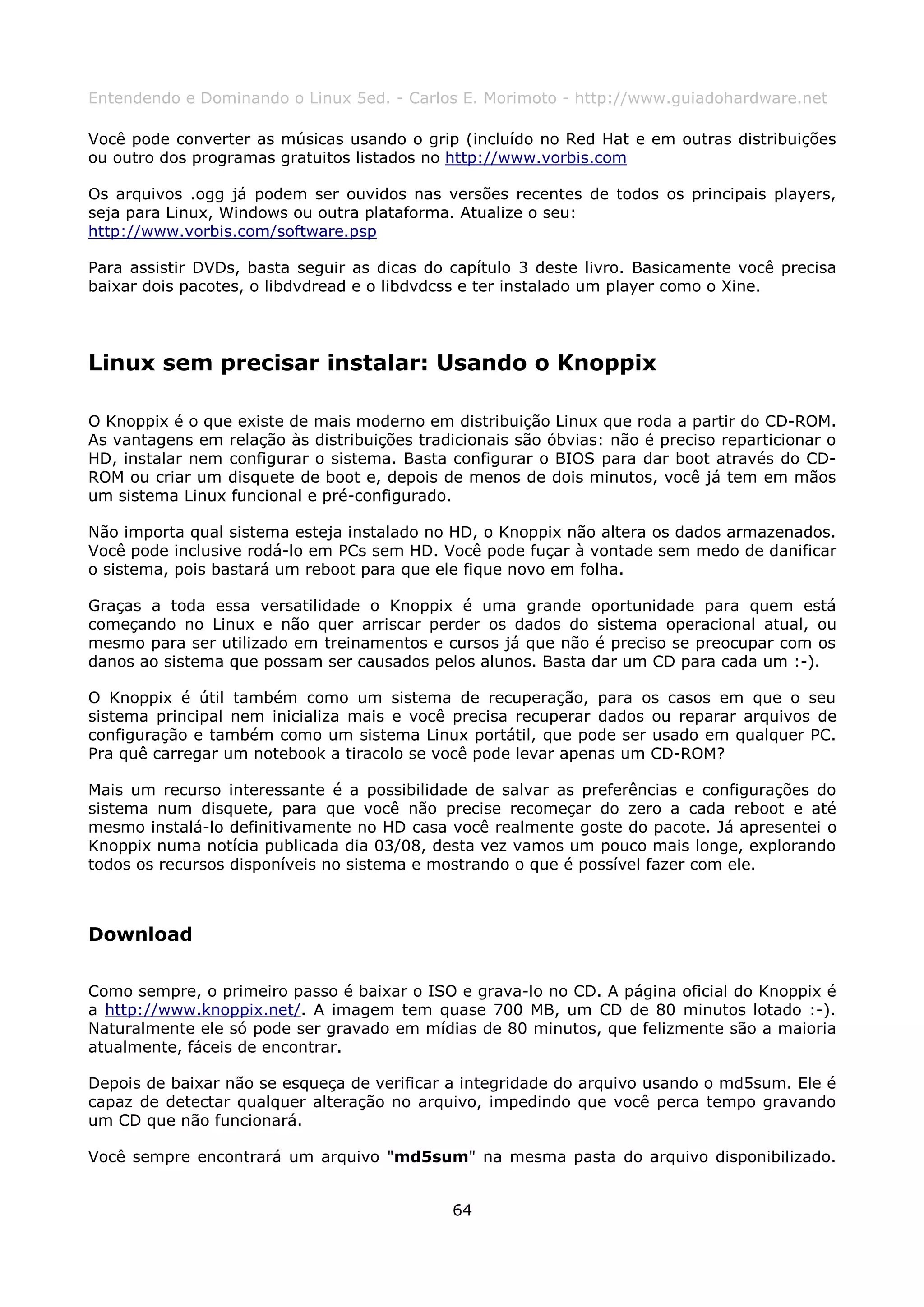 Entendendo e Dominando o Linux 5ed. - Carlos E. Morimoto - http://www.guiadohardware.net

Você pode converter as músicas usando o grip (incluído no Red Hat e em outras distribuições
ou outro dos programas gratuitos listados no http://www.vorbis.com

Os arquivos .ogg já podem ser ouvidos nas versões recentes de todos os principais players,
seja para Linux, Windows ou outra plataforma. Atualize o seu:
http://www.vorbis.com/software.psp

Para assistir DVDs, basta seguir as dicas do capítulo 3 deste livro. Basicamente você precisa
baixar dois pacotes, o libdvdread e o libdvdcss e ter instalado um player como o Xine.




Linux sem precisar instalar: Usando o Knoppix

O Knoppix é o que existe de mais moderno em distribuição Linux que roda a partir do CD-ROM.
As vantagens em relação às distribuições tradicionais são óbvias: não é preciso reparticionar o
HD, instalar nem configurar o sistema. Basta configurar o BIOS para dar boot através do CD-
ROM ou criar um disquete de boot e, depois de menos de dois minutos, você já tem em mãos
um sistema Linux funcional e pré-configurado.

Não importa qual sistema esteja instalado no HD, o Knoppix não altera os dados armazenados.
Você pode inclusive rodá-lo em PCs sem HD. Você pode fuçar à vontade sem medo de danificar
o sistema, pois bastará um reboot para que ele fique novo em folha.

Graças a toda essa versatilidade o Knoppix é uma grande oportunidade para quem está
começando no Linux e não quer arriscar perder os dados do sistema operacional atual, ou
mesmo para ser utilizado em treinamentos e cursos já que não é preciso se preocupar com os
danos ao sistema que possam ser causados pelos alunos. Basta dar um CD para cada um :-).

O Knoppix é útil também como um sistema de recuperação, para os casos em que o seu
sistema principal nem inicializa mais e você precisa recuperar dados ou reparar arquivos de
configuração e também como um sistema Linux portátil, que pode ser usado em qualquer PC.
Pra quê carregar um notebook a tiracolo se você pode levar apenas um CD-ROM?

Mais um recurso interessante é a possibilidade de salvar as preferências e configurações do
sistema num disquete, para que você não precise recomeçar do zero a cada reboot e até
mesmo instalá-lo definitivamente no HD casa você realmente goste do pacote. Já apresentei o
Knoppix numa notícia publicada dia 03/08, desta vez vamos um pouco mais longe, explorando
todos os recursos disponíveis no sistema e mostrando o que é possível fazer com ele.



Download

Como sempre, o primeiro passo é baixar o ISO e grava-lo no CD. A página oficial do Knoppix é
a http://www.knoppix.net/. A imagem tem quase 700 MB, um CD de 80 minutos lotado :-).
Naturalmente ele só pode ser gravado em mídias de 80 minutos, que felizmente são a maioria
atualmente, fáceis de encontrar.

Depois de baixar não se esqueça de verificar a integridade do arquivo usando o md5sum. Ele é
capaz de detectar qualquer alteração no arquivo, impedindo que você perca tempo gravando
um CD que não funcionará.

Você sempre encontrará um arquivo "md5sum" na mesma pasta do arquivo disponibilizado.


                                              64
 