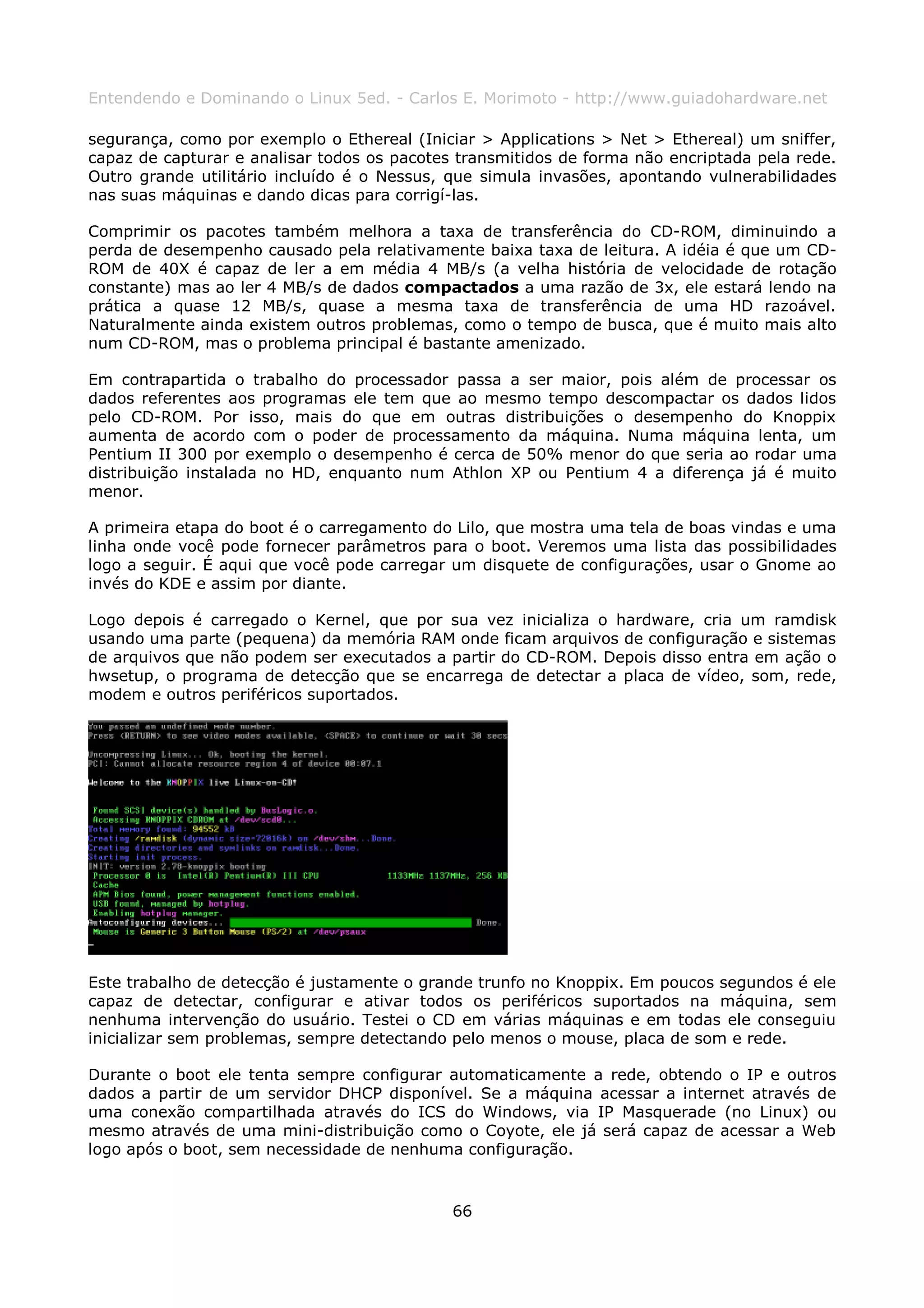 Entendendo e Dominando o Linux 5ed. - Carlos E. Morimoto - http://www.guiadohardware.net

segurança, como por exemplo o Ethereal (Iniciar > Applications > Net > Ethereal) um sniffer,
capaz de capturar e analisar todos os pacotes transmitidos de forma não encriptada pela rede.
Outro grande utilitário incluído é o Nessus, que simula invasões, apontando vulnerabilidades
nas suas máquinas e dando dicas para corrigí-las.

Comprimir os pacotes também melhora a taxa de transferência do CD-ROM, diminuindo a
perda de desempenho causado pela relativamente baixa taxa de leitura. A idéia é que um CD-
ROM de 40X é capaz de ler a em média 4 MB/s (a velha história de velocidade de rotação
constante) mas ao ler 4 MB/s de dados compactados a uma razão de 3x, ele estará lendo na
prática a quase 12 MB/s, quase a mesma taxa de transferência de uma HD razoável.
Naturalmente ainda existem outros problemas, como o tempo de busca, que é muito mais alto
num CD-ROM, mas o problema principal é bastante amenizado.

Em contrapartida o trabalho do processador passa a ser maior, pois além de processar os
dados referentes aos programas ele tem que ao mesmo tempo descompactar os dados lidos
pelo CD-ROM. Por isso, mais do que em outras distribuições o desempenho do Knoppix
aumenta de acordo com o poder de processamento da máquina. Numa máquina lenta, um
Pentium II 300 por exemplo o desempenho é cerca de 50% menor do que seria ao rodar uma
distribuição instalada no HD, enquanto num Athlon XP ou Pentium 4 a diferença já é muito
menor.

A primeira etapa do boot é o carregamento do Lilo, que mostra uma tela de boas vindas e uma
linha onde você pode fornecer parâmetros para o boot. Veremos uma lista das possibilidades
logo a seguir. É aqui que você pode carregar um disquete de configurações, usar o Gnome ao
invés do KDE e assim por diante.

Logo depois é carregado o Kernel, que por sua vez inicializa o hardware, cria um ramdisk
usando uma parte (pequena) da memória RAM onde ficam arquivos de configuração e sistemas
de arquivos que não podem ser executados a partir do CD-ROM. Depois disso entra em ação o
hwsetup, o programa de detecção que se encarrega de detectar a placa de vídeo, som, rede,
modem e outros periféricos suportados.




Este trabalho de detecção é justamente o grande trunfo no Knoppix. Em poucos segundos é ele
capaz de detectar, configurar e ativar todos os periféricos suportados na máquina, sem
nenhuma intervenção do usuário. Testei o CD em várias máquinas e em todas ele conseguiu
inicializar sem problemas, sempre detectando pelo menos o mouse, placa de som e rede.

Durante o boot ele tenta sempre configurar automaticamente a rede, obtendo o IP e outros
dados a partir de um servidor DHCP disponível. Se a máquina acessar a internet através de
uma conexão compartilhada através do ICS do Windows, via IP Masquerade (no Linux) ou
mesmo através de uma mini-distribuição como o Coyote, ele já será capaz de acessar a Web
logo após o boot, sem necessidade de nenhuma configuração.



                                             66
 