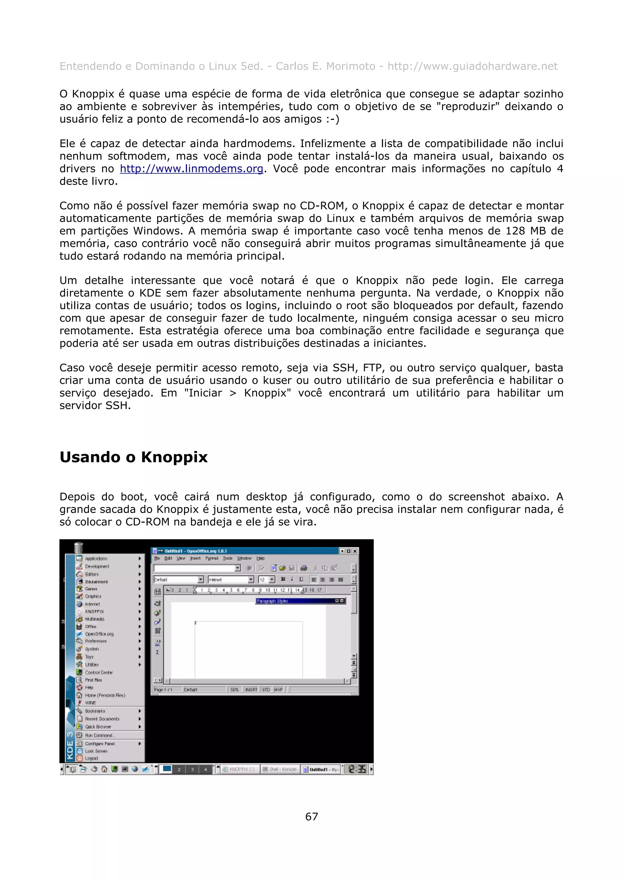 Entendendo e Dominando o Linux 5ed. - Carlos E. Morimoto - http://www.guiadohardware.net

O Knoppix é quase uma espécie de forma de vida eletrônica que consegue se adaptar sozinho
ao ambiente e sobreviver às intempéries, tudo com o objetivo de se "reproduzir" deixando o
usuário feliz a ponto de recomendá-lo aos amigos :-)

Ele é capaz de detectar ainda hardmodems. Infelizmente a lista de compatibilidade não inclui
nenhum softmodem, mas você ainda pode tentar instalá-los da maneira usual, baixando os
drivers no http://www.linmodems.org. Você pode encontrar mais informações no capítulo 4
deste livro.

Como não é possível fazer memória swap no CD-ROM, o Knoppix é capaz de detectar e montar
automaticamente partições de memória swap do Linux e também arquivos de memória swap
em partições Windows. A memória swap é importante caso você tenha menos de 128 MB de
memória, caso contrário você não conseguirá abrir muitos programas simultâneamente já que
tudo estará rodando na memória principal.

Um detalhe interessante que você notará é que o Knoppix não pede login. Ele carrega
diretamente o KDE sem fazer absolutamente nenhuma pergunta. Na verdade, o Knoppix não
utiliza contas de usuário; todos os logins, incluindo o root são bloqueados por default, fazendo
com que apesar de conseguir fazer de tudo localmente, ninguém consiga acessar o seu micro
remotamente. Esta estratégia oferece uma boa combinação entre facilidade e segurança que
poderia até ser usada em outras distribuições destinadas a iniciantes.

Caso você deseje permitir acesso remoto, seja via SSH, FTP, ou outro serviço qualquer, basta
criar uma conta de usuário usando o kuser ou outro utilitário de sua preferência e habilitar o
serviço desejado. Em "Iniciar > Knoppix" você encontrará um utilitário para habilitar um
servidor SSH.




Usando o Knoppix

Depois do boot, você cairá num desktop já configurado, como o do screenshot abaixo. A
grande sacada do Knoppix é justamente esta, você não precisa instalar nem configurar nada, é
só colocar o CD-ROM na bandeja e ele já se vira.




                                              67
 