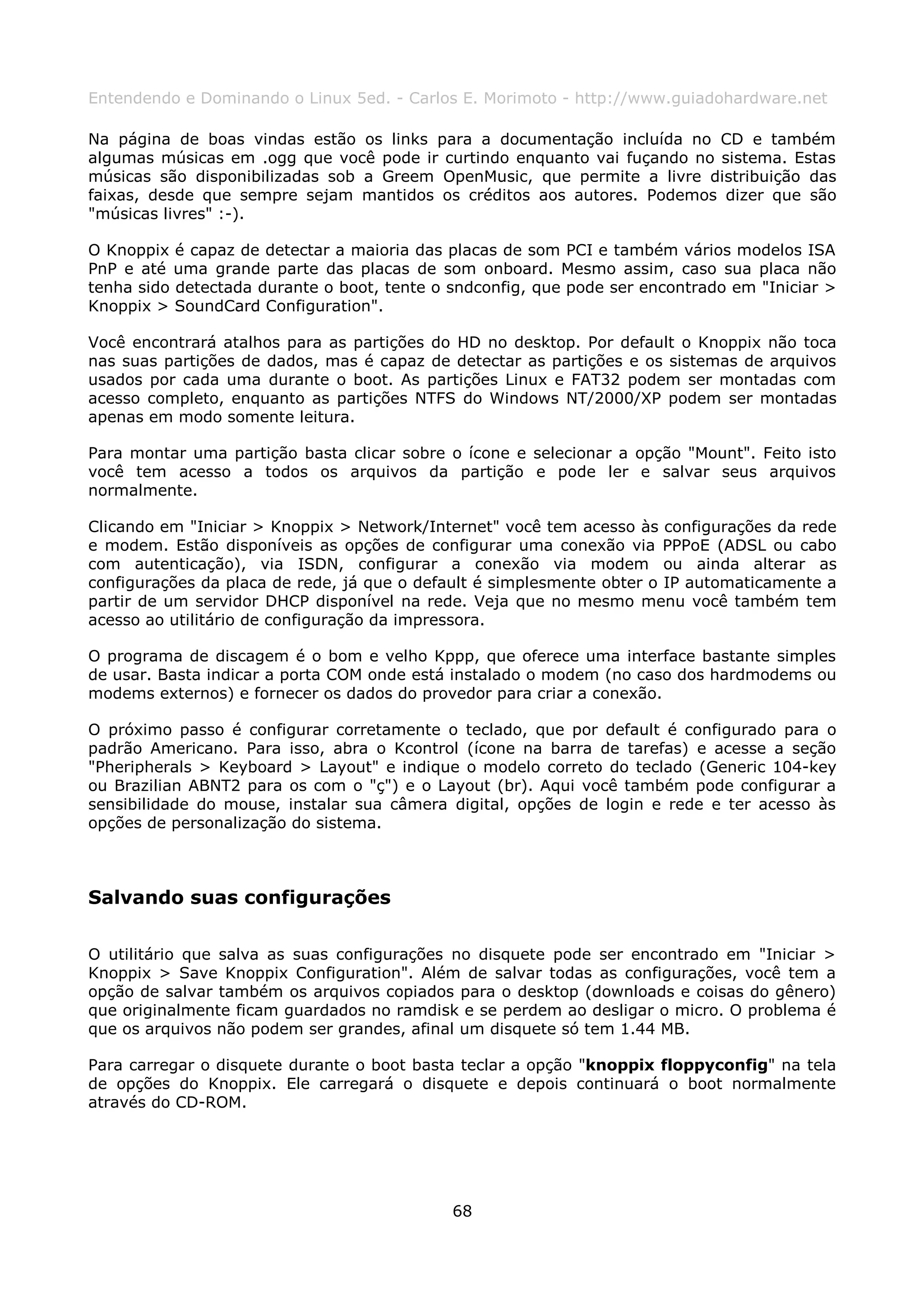 Entendendo e Dominando o Linux 5ed. - Carlos E. Morimoto - http://www.guiadohardware.net

Na página de boas vindas estão os links para a documentação incluída no CD e também
algumas músicas em .ogg que você pode ir curtindo enquanto vai fuçando no sistema. Estas
músicas são disponibilizadas sob a Greem OpenMusic, que permite a livre distribuição das
faixas, desde que sempre sejam mantidos os créditos aos autores. Podemos dizer que são
"músicas livres" :-).

O Knoppix é capaz de detectar a maioria das placas de som PCI e também vários modelos ISA
PnP e até uma grande parte das placas de som onboard. Mesmo assim, caso sua placa não
tenha sido detectada durante o boot, tente o sndconfig, que pode ser encontrado em "Iniciar >
Knoppix > SoundCard Configuration".

Você encontrará atalhos para as partições do HD no desktop. Por default o Knoppix não toca
nas suas partições de dados, mas é capaz de detectar as partições e os sistemas de arquivos
usados por cada uma durante o boot. As partições Linux e FAT32 podem ser montadas com
acesso completo, enquanto as partições NTFS do Windows NT/2000/XP podem ser montadas
apenas em modo somente leitura.

Para montar uma partição basta clicar sobre o ícone e selecionar a opção "Mount". Feito isto
você tem acesso a todos os arquivos da partição e pode ler e salvar seus arquivos
normalmente.

Clicando em "Iniciar > Knoppix > Network/Internet" você tem acesso às configurações da rede
e modem. Estão disponíveis as opções de configurar uma conexão via PPPoE (ADSL ou cabo
com autenticação), via ISDN, configurar a conexão via modem ou ainda alterar as
configurações da placa de rede, já que o default é simplesmente obter o IP automaticamente a
partir de um servidor DHCP disponível na rede. Veja que no mesmo menu você também tem
acesso ao utilitário de configuração da impressora.

O programa de discagem é o bom e velho Kppp, que oferece uma interface bastante simples
de usar. Basta indicar a porta COM onde está instalado o modem (no caso dos hardmodems ou
modems externos) e fornecer os dados do provedor para criar a conexão.

O próximo passo é configurar corretamente o teclado, que por default é configurado para o
padrão Americano. Para isso, abra o Kcontrol (ícone na barra de tarefas) e acesse a seção
"Pheripherals > Keyboard > Layout" e indique o modelo correto do teclado (Generic 104-key
ou Brazilian ABNT2 para os com o "ç") e o Layout (br). Aqui você também pode configurar a
sensibilidade do mouse, instalar sua câmera digital, opções de login e rede e ter acesso às
opções de personalização do sistema.



Salvando suas configurações

O utilitário que salva as suas configurações no disquete pode ser encontrado em "Iniciar >
Knoppix > Save Knoppix Configuration". Além de salvar todas as configurações, você tem a
opção de salvar também os arquivos copiados para o desktop (downloads e coisas do gênero)
que originalmente ficam guardados no ramdisk e se perdem ao desligar o micro. O problema é
que os arquivos não podem ser grandes, afinal um disquete só tem 1.44 MB.

Para carregar o disquete durante o boot basta teclar a opção "knoppix floppyconfig" na tela
de opções do Knoppix. Ele carregará o disquete e depois continuará o boot normalmente
através do CD-ROM.




                                             68
 