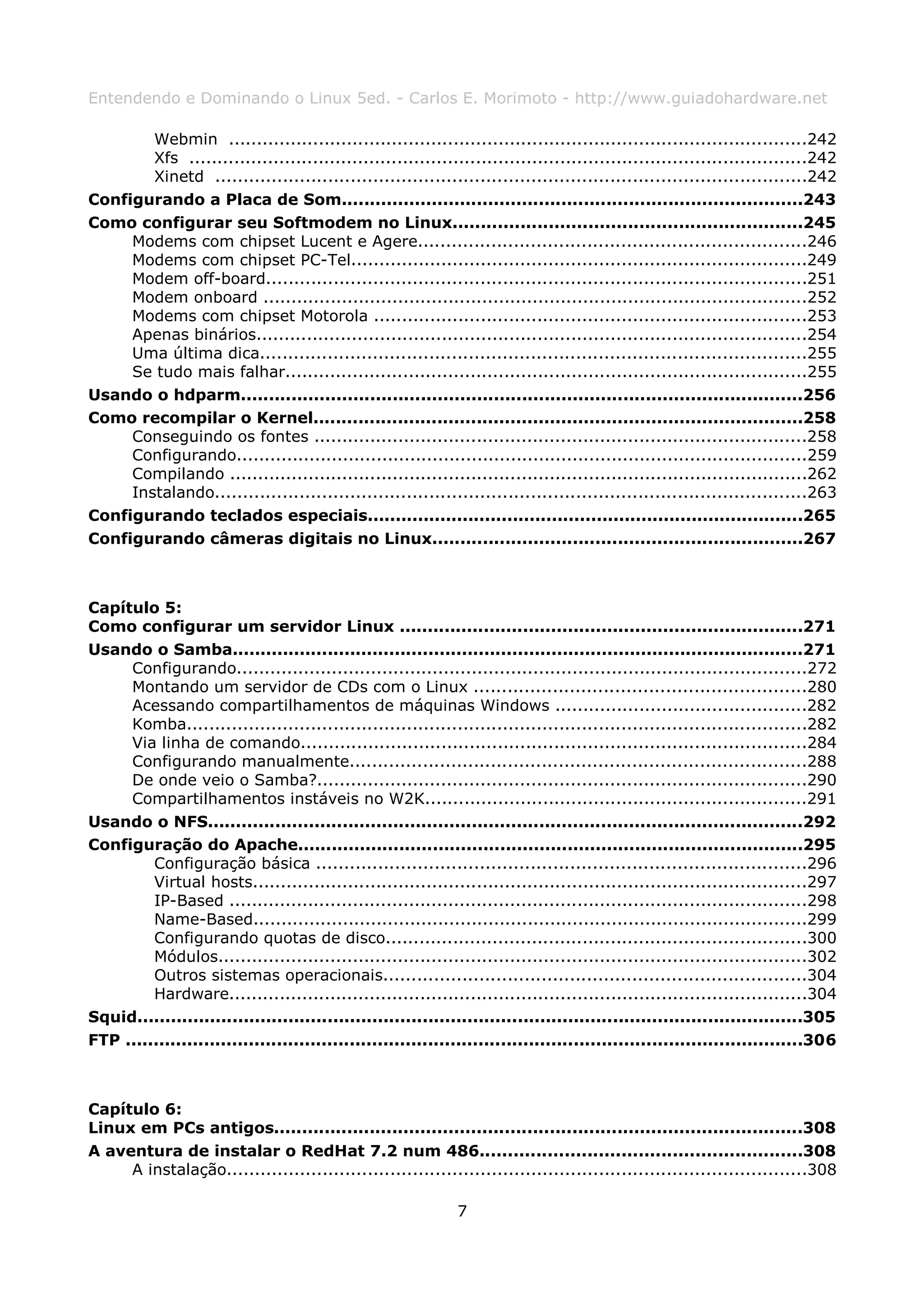 Entendendo e Dominando o Linux 5ed. - Carlos E. Morimoto - http://www.guiadohardware.net

        Webmin .......................................................................................................242
        Xfs ..............................................................................................................242
        Xinetd .........................................................................................................242
Configurando a Placa de Som..................................................................................243
Como configurar seu Softmodem no Linux..............................................................245
     Modems com chipset Lucent e Agere.....................................................................246
     Modems com chipset PC-Tel.................................................................................249
     Modem off-board................................................................................................251
     Modem onboard .................................................................................................252
     Modems com chipset Motorola .............................................................................253
     Apenas binários..................................................................................................254
     Uma última dica.................................................................................................255
     Se tudo mais falhar.............................................................................................255
Usando o hdparm....................................................................................................256
Como recompilar o Kernel.......................................................................................258
     Conseguindo os fontes ........................................................................................258
     Configurando......................................................................................................259
     Compilando .......................................................................................................262
     Instalando.........................................................................................................263
Configurando teclados especiais..............................................................................265
Configurando câmeras digitais no Linux..................................................................267



Capítulo 5:
Como configurar um servidor Linux ........................................................................271
Usando o Samba......................................................................................................271
     Configurando......................................................................................................272
     Montando um servidor de CDs com o Linux ...........................................................280
     Acessando compartilhamentos de máquinas Windows .............................................282
     Komba..............................................................................................................282
     Via linha de comando..........................................................................................284
     Configurando manualmente.................................................................................288
     De onde veio o Samba?.......................................................................................290
     Compartilhamentos instáveis no W2K....................................................................291
Usando o NFS..........................................................................................................292
Configuração do Apache..........................................................................................295
         Configuração básica .......................................................................................296
         Virtual hosts...................................................................................................297
         IP-Based .......................................................................................................298
         Name-Based...................................................................................................299
         Configurando quotas de disco...........................................................................300
         Módulos.........................................................................................................302
         Outros sistemas operacionais...........................................................................304
         Hardware.......................................................................................................304
Squid.......................................................................................................................305
FTP .........................................................................................................................306



Capítulo 6:
Linux em PCs antigos..............................................................................................308
A aventura de instalar o RedHat 7.2 num 486.........................................................308
     A instalação.......................................................................................................308

                                                               7
 