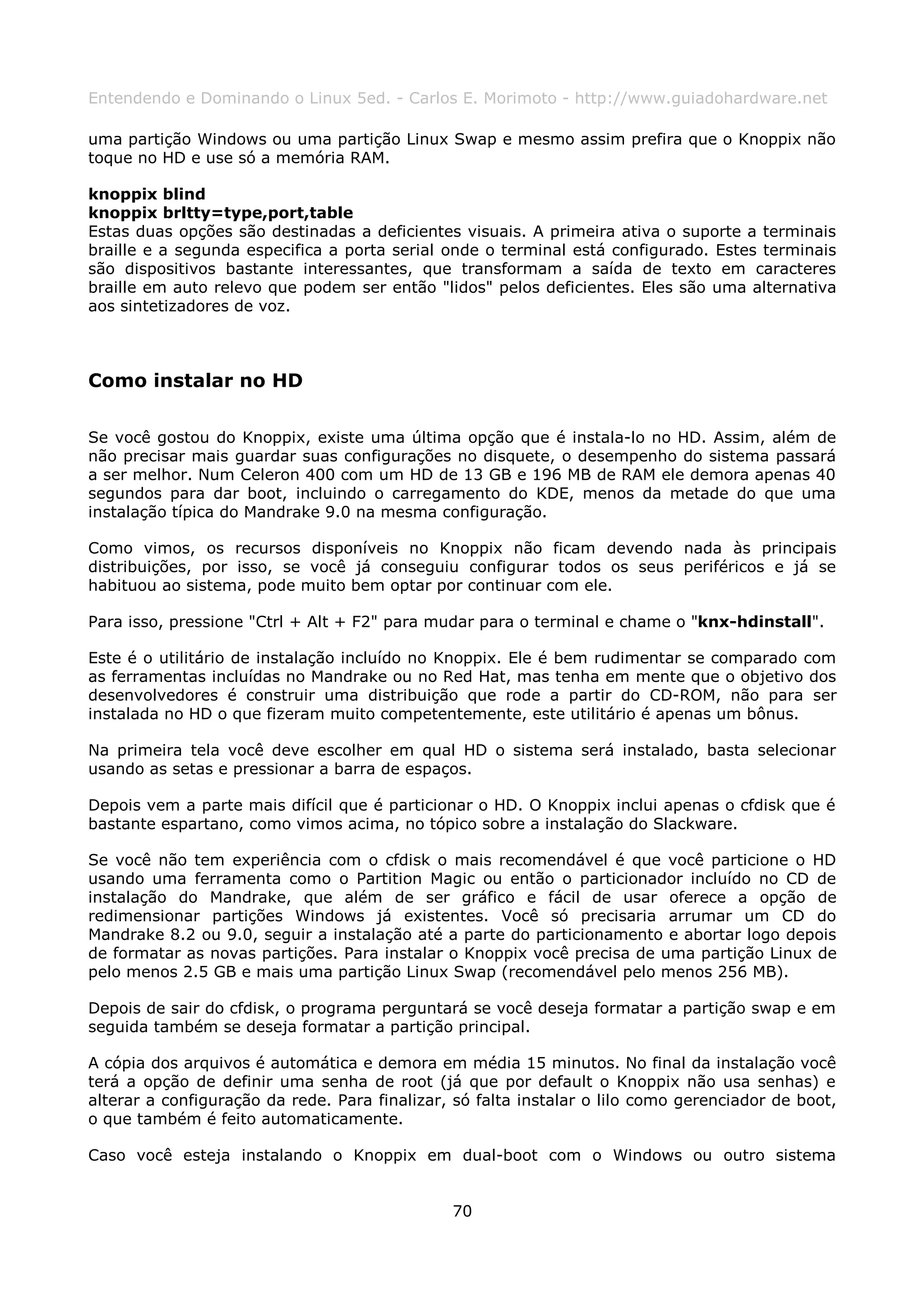 Entendendo e Dominando o Linux 5ed. - Carlos E. Morimoto - http://www.guiadohardware.net

uma partição Windows ou uma partição Linux Swap e mesmo assim prefira que o Knoppix não
toque no HD e use só a memória RAM.

knoppix blind
knoppix brltty=type,port,table
Estas duas opções são destinadas a deficientes visuais. A primeira ativa o suporte a terminais
braille e a segunda especifica a porta serial onde o terminal está configurado. Estes terminais
são dispositivos bastante interessantes, que transformam a saída de texto em caracteres
braille em auto relevo que podem ser então "lidos" pelos deficientes. Eles são uma alternativa
aos sintetizadores de voz.



Como instalar no HD

Se você gostou do Knoppix, existe uma última opção que é instala-lo no HD. Assim, além de
não precisar mais guardar suas configurações no disquete, o desempenho do sistema passará
a ser melhor. Num Celeron 400 com um HD de 13 GB e 196 MB de RAM ele demora apenas 40
segundos para dar boot, incluindo o carregamento do KDE, menos da metade do que uma
instalação típica do Mandrake 9.0 na mesma configuração.

Como vimos, os recursos disponíveis no Knoppix não ficam devendo nada às principais
distribuições, por isso, se você já conseguiu configurar todos os seus periféricos e já se
habituou ao sistema, pode muito bem optar por continuar com ele.

Para isso, pressione "Ctrl + Alt + F2" para mudar para o terminal e chame o "knx-hdinstall".

Este é o utilitário de instalação incluído no Knoppix. Ele é bem rudimentar se comparado com
as ferramentas incluídas no Mandrake ou no Red Hat, mas tenha em mente que o objetivo dos
desenvolvedores é construir uma distribuição que rode a partir do CD-ROM, não para ser
instalada no HD o que fizeram muito competentemente, este utilitário é apenas um bônus.

Na primeira tela você deve escolher em qual HD o sistema será instalado, basta selecionar
usando as setas e pressionar a barra de espaços.

Depois vem a parte mais difícil que é particionar o HD. O Knoppix inclui apenas o cfdisk que é
bastante espartano, como vimos acima, no tópico sobre a instalação do Slackware.

Se você não tem experiência com o cfdisk o mais recomendável é que você particione o HD
usando uma ferramenta como o Partition Magic ou então o particionador incluído no CD de
instalação do Mandrake, que além de ser gráfico e fácil de usar oferece a opção de
redimensionar partições Windows já existentes. Você só precisaria arrumar um CD do
Mandrake 8.2 ou 9.0, seguir a instalação até a parte do particionamento e abortar logo depois
de formatar as novas partições. Para instalar o Knoppix você precisa de uma partição Linux de
pelo menos 2.5 GB e mais uma partição Linux Swap (recomendável pelo menos 256 MB).

Depois de sair do cfdisk, o programa perguntará se você deseja formatar a partição swap e em
seguida também se deseja formatar a partição principal.

A cópia dos arquivos é automática e demora em média 15 minutos. No final da instalação você
terá a opção de definir uma senha de root (já que por default o Knoppix não usa senhas) e
alterar a configuração da rede. Para finalizar, só falta instalar o lilo como gerenciador de boot,
o que também é feito automaticamente.

Caso você esteja instalando o Knoppix em dual-boot com o Windows ou outro sistema


                                               70
 