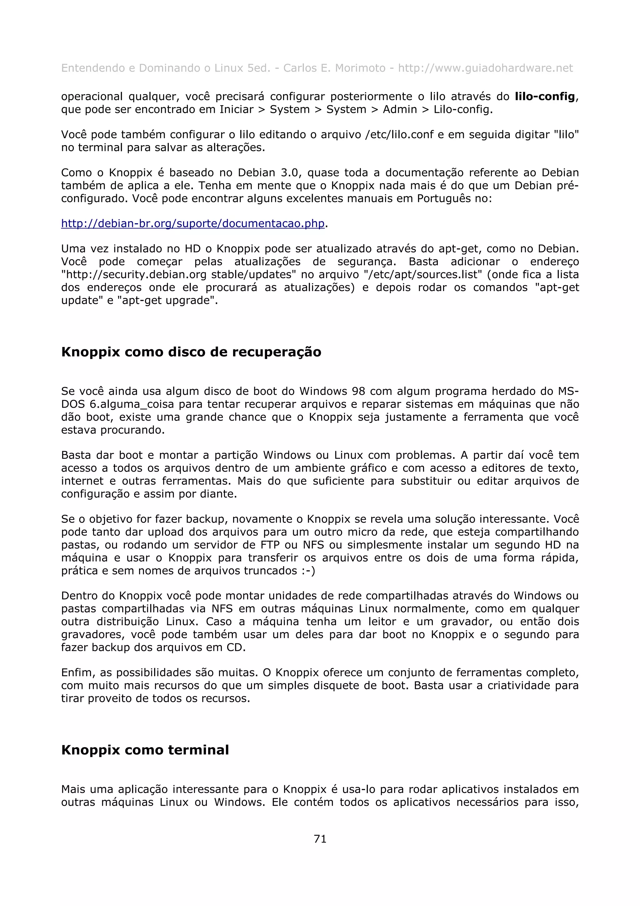 Entendendo e Dominando o Linux 5ed. - Carlos E. Morimoto - http://www.guiadohardware.net

operacional qualquer, você precisará configurar posteriormente o lilo através do lilo-config,
que pode ser encontrado em Iniciar > System > System > Admin > Lilo-config.

Você pode também configurar o lilo editando o arquivo /etc/lilo.conf e em seguida digitar "lilo"
no terminal para salvar as alterações.

Como o Knoppix é baseado no Debian 3.0, quase toda a documentação referente ao Debian
também de aplica a ele. Tenha em mente que o Knoppix nada mais é do que um Debian pré-
configurado. Você pode encontrar alguns excelentes manuais em Português no:

http://debian-br.org/suporte/documentacao.php.

Uma vez instalado no HD o Knoppix pode ser atualizado através do apt-get, como no Debian.
Você pode começar pelas atualizações de segurança. Basta adicionar o endereço
"http://security.debian.org stable/updates" no arquivo "/etc/apt/sources.list" (onde fica a lista
dos endereços onde ele procurará as atualizações) e depois rodar os comandos "apt-get
update" e "apt-get upgrade".



Knoppix como disco de recuperação

Se você ainda usa algum disco de boot do Windows 98 com algum programa herdado do MS-
DOS 6.alguma_coisa para tentar recuperar arquivos e reparar sistemas em máquinas que não
dão boot, existe uma grande chance que o Knoppix seja justamente a ferramenta que você
estava procurando.

Basta dar boot e montar a partição Windows ou Linux com problemas. A partir daí você tem
acesso a todos os arquivos dentro de um ambiente gráfico e com acesso a editores de texto,
internet e outras ferramentas. Mais do que suficiente para substituir ou editar arquivos de
configuração e assim por diante.

Se o objetivo for fazer backup, novamente o Knoppix se revela uma solução interessante. Você
pode tanto dar upload dos arquivos para um outro micro da rede, que esteja compartilhando
pastas, ou rodando um servidor de FTP ou NFS ou simplesmente instalar um segundo HD na
máquina e usar o Knoppix para transferir os arquivos entre os dois de uma forma rápida,
prática e sem nomes de arquivos truncados :-)

Dentro do Knoppix você pode montar unidades de rede compartilhadas através do Windows ou
pastas compartilhadas via NFS em outras máquinas Linux normalmente, como em qualquer
outra distribuição Linux. Caso a máquina tenha um leitor e um gravador, ou então dois
gravadores, você pode também usar um deles para dar boot no Knoppix e o segundo para
fazer backup dos arquivos em CD.

Enfim, as possibilidades são muitas. O Knoppix oferece um conjunto de ferramentas completo,
com muito mais recursos do que um simples disquete de boot. Basta usar a criatividade para
tirar proveito de todos os recursos.



Knoppix como terminal

Mais uma aplicação interessante para o Knoppix é usa-lo para rodar aplicativos instalados em
outras máquinas Linux ou Windows. Ele contém todos os aplicativos necessários para isso,


                                               71
 