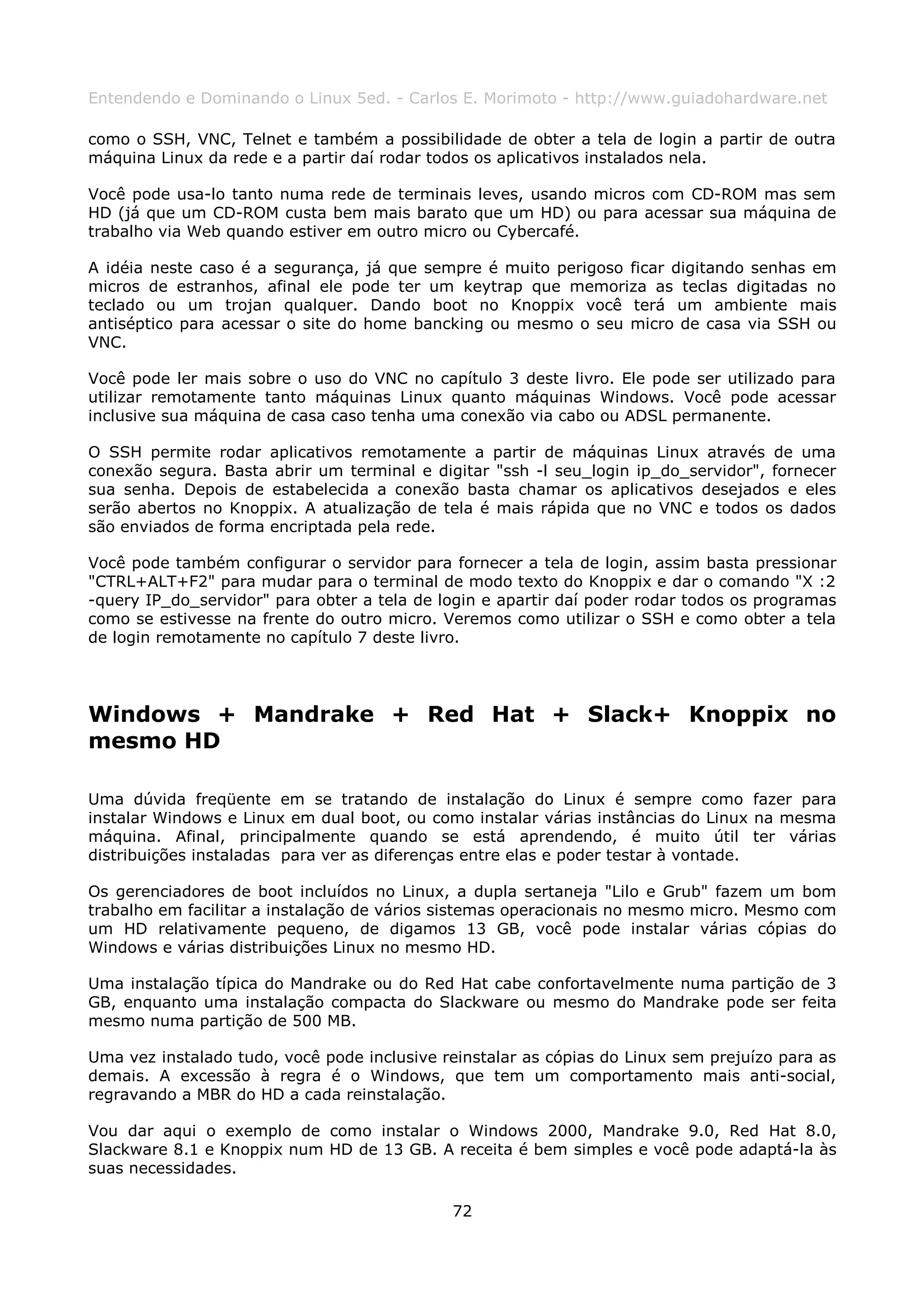 Entendendo e Dominando o Linux 5ed. - Carlos E. Morimoto - http://www.guiadohardware.net

como o SSH, VNC, Telnet e também a possibilidade de obter a tela de login a partir de outra
máquina Linux da rede e a partir daí rodar todos os aplicativos instalados nela.

Você pode usa-lo tanto numa rede de terminais leves, usando micros com CD-ROM mas sem
HD (já que um CD-ROM custa bem mais barato que um HD) ou para acessar sua máquina de
trabalho via Web quando estiver em outro micro ou Cybercafé.

A idéia neste caso é a segurança, já que sempre é muito perigoso ficar digitando senhas em
micros de estranhos, afinal ele pode ter um keytrap que memoriza as teclas digitadas no
teclado ou um trojan qualquer. Dando boot no Knoppix você terá um ambiente mais
antiséptico para acessar o site do home bancking ou mesmo o seu micro de casa via SSH ou
VNC.

Você pode ler mais sobre o uso do VNC no capítulo 3 deste livro. Ele pode ser utilizado para
utilizar remotamente tanto máquinas Linux quanto máquinas Windows. Você pode acessar
inclusive sua máquina de casa caso tenha uma conexão via cabo ou ADSL permanente.

O SSH permite rodar aplicativos remotamente a partir de máquinas Linux através de uma
conexão segura. Basta abrir um terminal e digitar "ssh -l seu_login ip_do_servidor", fornecer
sua senha. Depois de estabelecida a conexão basta chamar os aplicativos desejados e eles
serão abertos no Knoppix. A atualização de tela é mais rápida que no VNC e todos os dados
são enviados de forma encriptada pela rede.

Você pode também configurar o servidor para fornecer a tela de login, assim basta pressionar
"CTRL+ALT+F2" para mudar para o terminal de modo texto do Knoppix e dar o comando "X :2
-query IP_do_servidor" para obter a tela de login e apartir daí poder rodar todos os programas
como se estivesse na frente do outro micro. Veremos como utilizar o SSH e como obter a tela
de login remotamente no capítulo 7 deste livro.




Windows + Mandrake + Red Hat + Slack+ Knoppix no
mesmo HD

Uma dúvida freqüente em se tratando de instalação do Linux é sempre como fazer para
instalar Windows e Linux em dual boot, ou como instalar várias instâncias do Linux na mesma
máquina. Afinal, principalmente quando se está aprendendo, é muito útil ter várias
distribuições instaladas para ver as diferenças entre elas e poder testar à vontade.

Os gerenciadores de boot incluídos no Linux, a dupla sertaneja "Lilo e Grub" fazem um bom
trabalho em facilitar a instalação de vários sistemas operacionais no mesmo micro. Mesmo com
um HD relativamente pequeno, de digamos 13 GB, você pode instalar várias cópias do
Windows e várias distribuições Linux no mesmo HD.

Uma instalação típica do Mandrake ou do Red Hat cabe confortavelmente numa partição de 3
GB, enquanto uma instalação compacta do Slackware ou mesmo do Mandrake pode ser feita
mesmo numa partição de 500 MB.

Uma vez instalado tudo, você pode inclusive reinstalar as cópias do Linux sem prejuízo para as
demais. A excessão à regra é o Windows, que tem um comportamento mais anti-social,
regravando a MBR do HD a cada reinstalação.

Vou dar aqui o exemplo de como instalar o Windows 2000, Mandrake 9.0, Red Hat 8.0,
Slackware 8.1 e Knoppix num HD de 13 GB. A receita é bem simples e você pode adaptá-la às
suas necessidades.

                                             72
 
