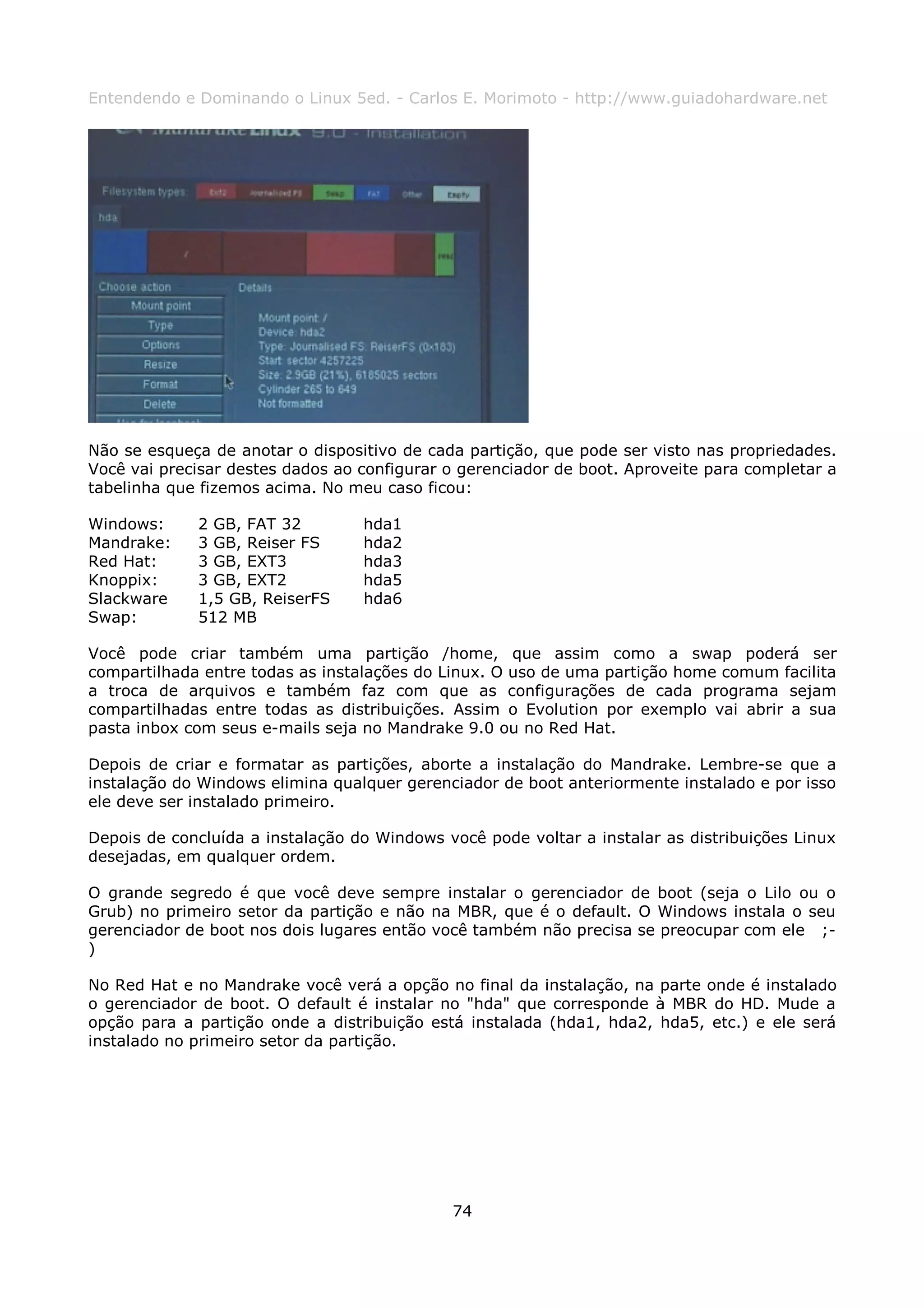 Entendendo e Dominando o Linux 5ed. - Carlos E. Morimoto - http://www.guiadohardware.net




Não se esqueça de anotar o dispositivo de cada partição, que pode ser visto nas propriedades.
Você vai precisar destes dados ao configurar o gerenciador de boot. Aproveite para completar a
tabelinha que fizemos acima. No meu caso ficou:

Windows:     2 GB, FAT 32         hda1
Mandrake:    3 GB, Reiser FS      hda2
Red Hat:     3 GB, EXT3           hda3
Knoppix:     3 GB, EXT2           hda5
Slackware    1,5 GB, ReiserFS     hda6
Swap:        512 MB

Você pode criar também uma partição /home, que assim como a swap poderá ser
compartilhada entre todas as instalações do Linux. O uso de uma partição home comum facilita
a troca de arquivos e também faz com que as configurações de cada programa sejam
compartilhadas entre todas as distribuições. Assim o Evolution por exemplo vai abrir a sua
pasta inbox com seus e-mails seja no Mandrake 9.0 ou no Red Hat.

Depois de criar e formatar as partições, aborte a instalação do Mandrake. Lembre-se que a
instalação do Windows elimina qualquer gerenciador de boot anteriormente instalado e por isso
ele deve ser instalado primeiro.

Depois de concluída a instalação do Windows você pode voltar a instalar as distribuições Linux
desejadas, em qualquer ordem.

O grande segredo é que você deve sempre instalar o gerenciador de boot (seja o Lilo ou o
Grub) no primeiro setor da partição e não na MBR, que é o default. O Windows instala o seu
gerenciador de boot nos dois lugares então você também não precisa se preocupar com ele ;-
)

No Red Hat e no Mandrake você verá a opção no final da instalação, na parte onde é instalado
o gerenciador de boot. O default é instalar no "hda" que corresponde à MBR do HD. Mude a
opção para a partição onde a distribuição está instalada (hda1, hda2, hda5, etc.) e ele será
instalado no primeiro setor da partição.




                                             74
 