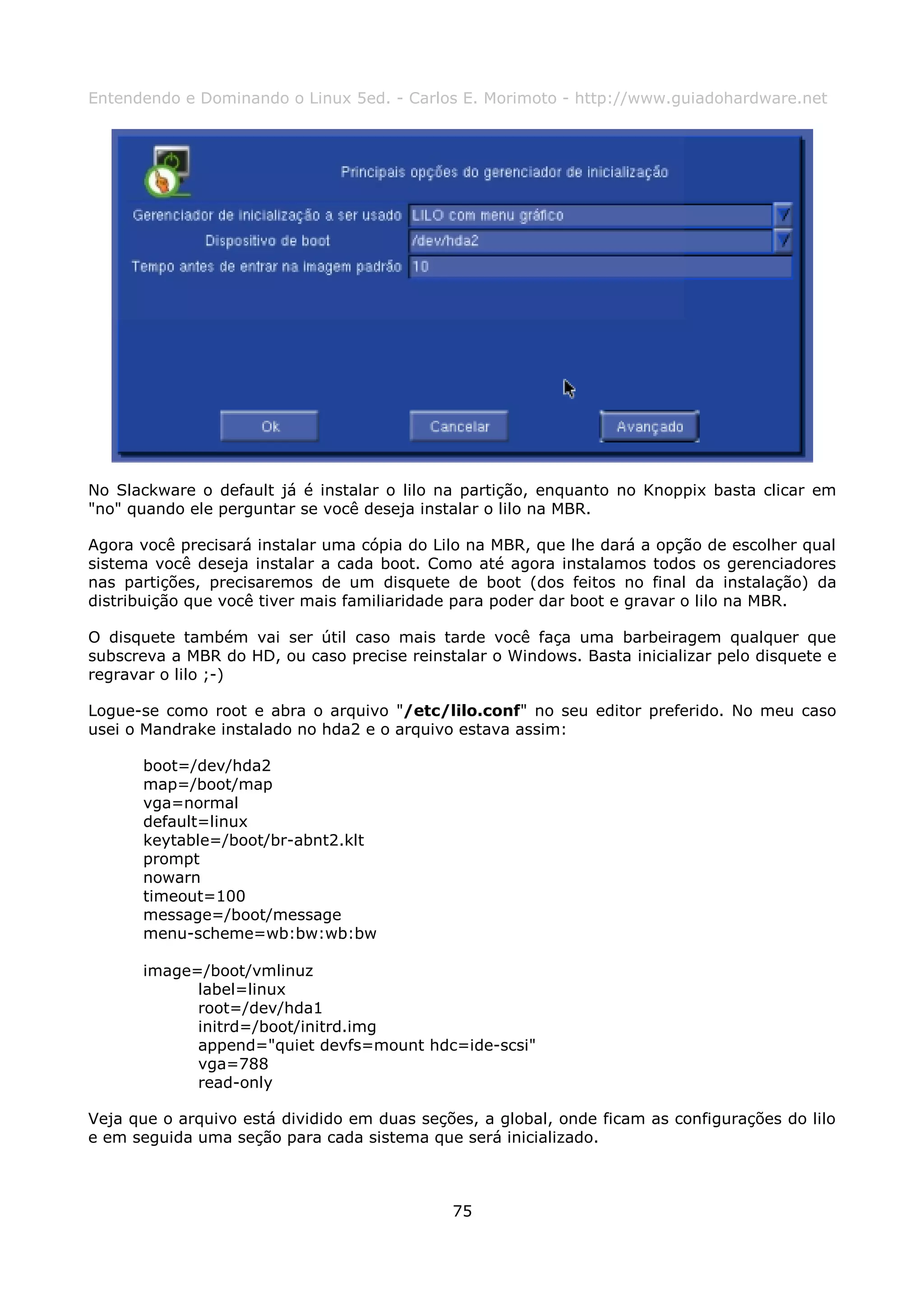 Entendendo e Dominando o Linux 5ed. - Carlos E. Morimoto - http://www.guiadohardware.net




No Slackware o default já é instalar o lilo na partição, enquanto no Knoppix basta clicar em
"no" quando ele perguntar se você deseja instalar o lilo na MBR.

Agora você precisará instalar uma cópia do Lilo na MBR, que lhe dará a opção de escolher qual
sistema você deseja instalar a cada boot. Como até agora instalamos todos os gerenciadores
nas partições, precisaremos de um disquete de boot (dos feitos no final da instalação) da
distribuição que você tiver mais familiaridade para poder dar boot e gravar o lilo na MBR.

O disquete também vai ser útil caso mais tarde você faça uma barbeiragem qualquer que
subscreva a MBR do HD, ou caso precise reinstalar o Windows. Basta inicializar pelo disquete e
regravar o lilo ;-)

Logue-se como root e abra o arquivo "/etc/lilo.conf" no seu editor preferido. No meu caso
usei o Mandrake instalado no hda2 e o arquivo estava assim:

      boot=/dev/hda2
      map=/boot/map
      vga=normal
      default=linux
      keytable=/boot/br-abnt2.klt
      prompt
      nowarn
      timeout=100
      message=/boot/message
      menu-scheme=wb:bw:wb:bw

      image=/boot/vmlinuz
            label=linux
            root=/dev/hda1
            initrd=/boot/initrd.img
            append="quiet devfs=mount hdc=ide-scsi"
            vga=788
            read-only

Veja que o arquivo está dividido em duas seções, a global, onde ficam as configurações do lilo
e em seguida uma seção para cada sistema que será inicializado.



                                             75
 