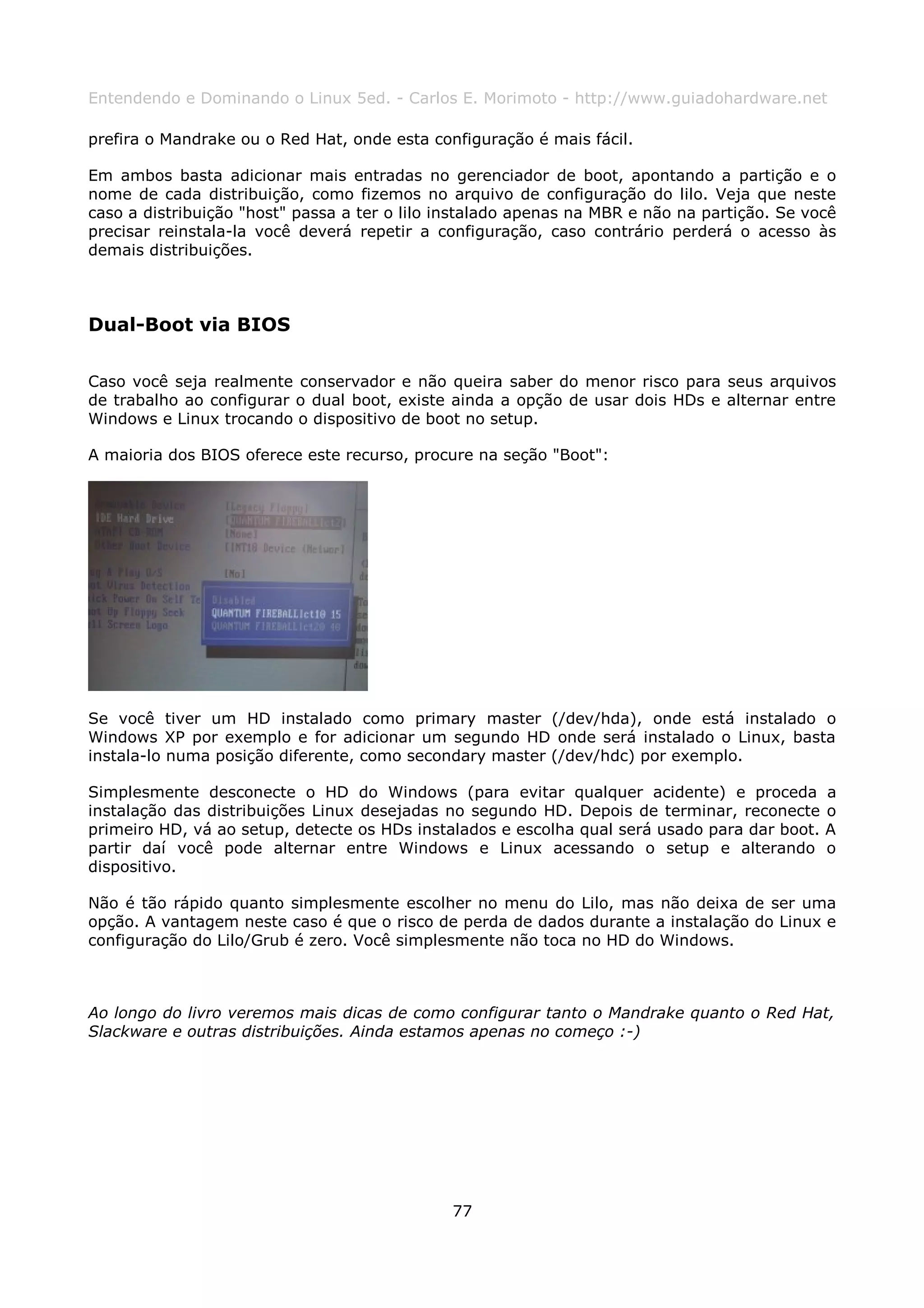Entendendo e Dominando o Linux 5ed. - Carlos E. Morimoto - http://www.guiadohardware.net

prefira o Mandrake ou o Red Hat, onde esta configuração é mais fácil.

Em ambos basta adicionar mais entradas no gerenciador de boot, apontando a partição e o
nome de cada distribuição, como fizemos no arquivo de configuração do lilo. Veja que neste
caso a distribuição "host" passa a ter o lilo instalado apenas na MBR e não na partição. Se você
precisar reinstala-la você deverá repetir a configuração, caso contrário perderá o acesso às
demais distribuições.



Dual-Boot via BIOS

Caso você seja realmente conservador e não queira saber do menor risco para seus arquivos
de trabalho ao configurar o dual boot, existe ainda a opção de usar dois HDs e alternar entre
Windows e Linux trocando o dispositivo de boot no setup.

A maioria dos BIOS oferece este recurso, procure na seção "Boot":




Se você tiver um HD instalado como primary master (/dev/hda), onde está instalado o
Windows XP por exemplo e for adicionar um segundo HD onde será instalado o Linux, basta
instala-lo numa posição diferente, como secondary master (/dev/hdc) por exemplo.

Simplesmente desconecte o HD do Windows (para evitar qualquer acidente) e proceda              a
instalação das distribuições Linux desejadas no segundo HD. Depois de terminar, reconecte      o
primeiro HD, vá ao setup, detecte os HDs instalados e escolha qual será usado para dar boot.   A
partir daí você pode alternar entre Windows e Linux acessando o setup e alterando              o
dispositivo.

Não é tão rápido quanto simplesmente escolher no menu do Lilo, mas não deixa de ser uma
opção. A vantagem neste caso é que o risco de perda de dados durante a instalação do Linux e
configuração do Lilo/Grub é zero. Você simplesmente não toca no HD do Windows.



Ao longo do livro veremos mais dicas de como configurar tanto o Mandrake quanto o Red Hat,
Slackware e outras distribuições. Ainda estamos apenas no começo :-)




                                              77
 