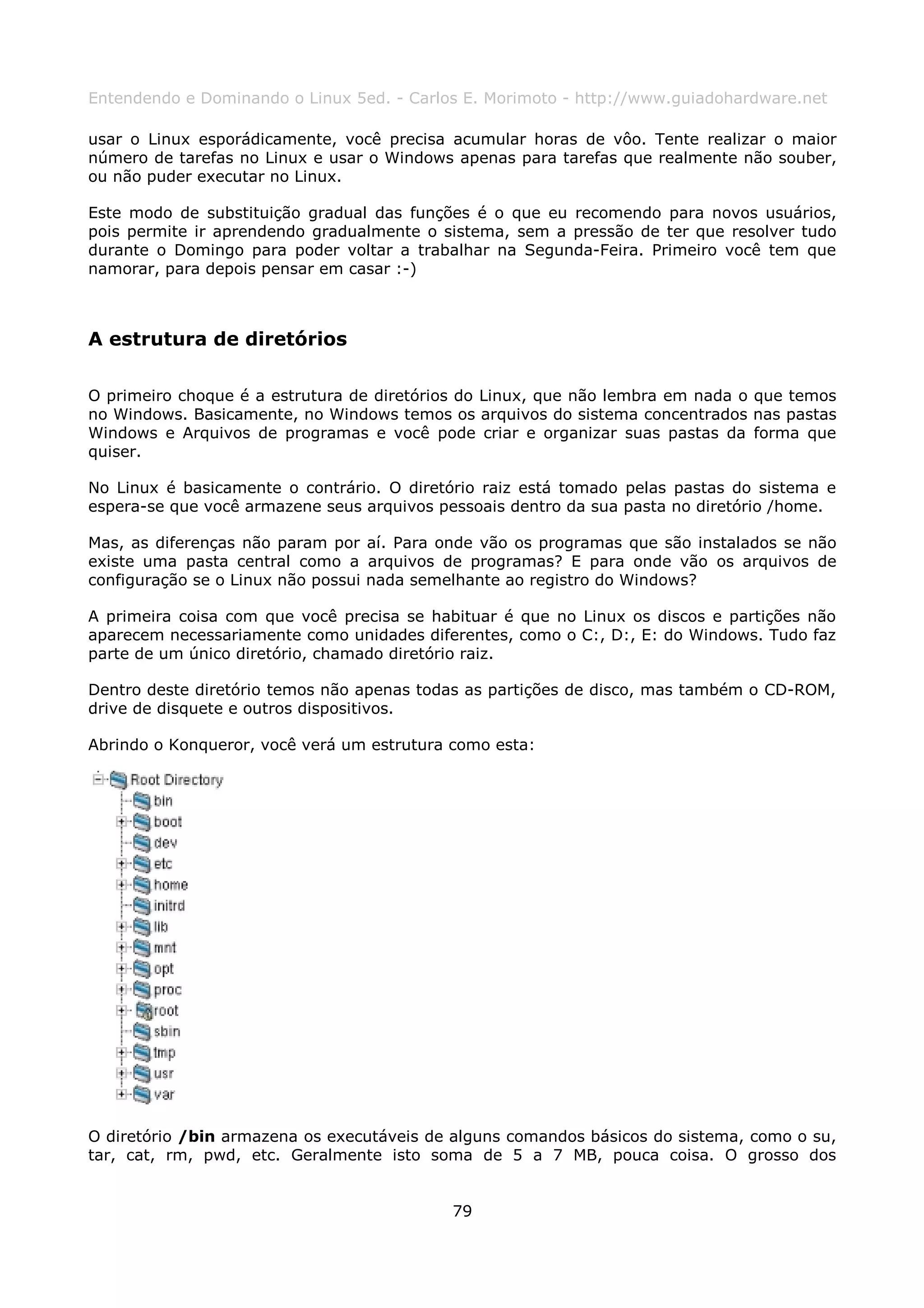 Entendendo e Dominando o Linux 5ed. - Carlos E. Morimoto - http://www.guiadohardware.net

usar o Linux esporádicamente, você precisa acumular horas de vôo. Tente realizar o maior
número de tarefas no Linux e usar o Windows apenas para tarefas que realmente não souber,
ou não puder executar no Linux.

Este modo de substituição gradual das funções é o que eu recomendo para novos usuários,
pois permite ir aprendendo gradualmente o sistema, sem a pressão de ter que resolver tudo
durante o Domingo para poder voltar a trabalhar na Segunda-Feira. Primeiro você tem que
namorar, para depois pensar em casar :-)



A estrutura de diretórios

O primeiro choque é a estrutura de diretórios do Linux, que não lembra em nada o que temos
no Windows. Basicamente, no Windows temos os arquivos do sistema concentrados nas pastas
Windows e Arquivos de programas e você pode criar e organizar suas pastas da forma que
quiser.

No Linux é basicamente o contrário. O diretório raiz está tomado pelas pastas do sistema e
espera-se que você armazene seus arquivos pessoais dentro da sua pasta no diretório /home.

Mas, as diferenças não param por aí. Para onde vão os programas que são instalados se não
existe uma pasta central como a arquivos de programas? E para onde vão os arquivos de
configuração se o Linux não possui nada semelhante ao registro do Windows?

A primeira coisa com que você precisa se habituar é que no Linux os discos e partições não
aparecem necessariamente como unidades diferentes, como o C:, D:, E: do Windows. Tudo faz
parte de um único diretório, chamado diretório raiz.

Dentro deste diretório temos não apenas todas as partições de disco, mas também o CD-ROM,
drive de disquete e outros dispositivos.

Abrindo o Konqueror, você verá um estrutura como esta:




O diretório /bin armazena os executáveis de alguns comandos básicos do sistema, como o su,
tar, cat, rm, pwd, etc. Geralmente isto soma de 5 a 7 MB, pouca coisa. O grosso dos


                                           79
 