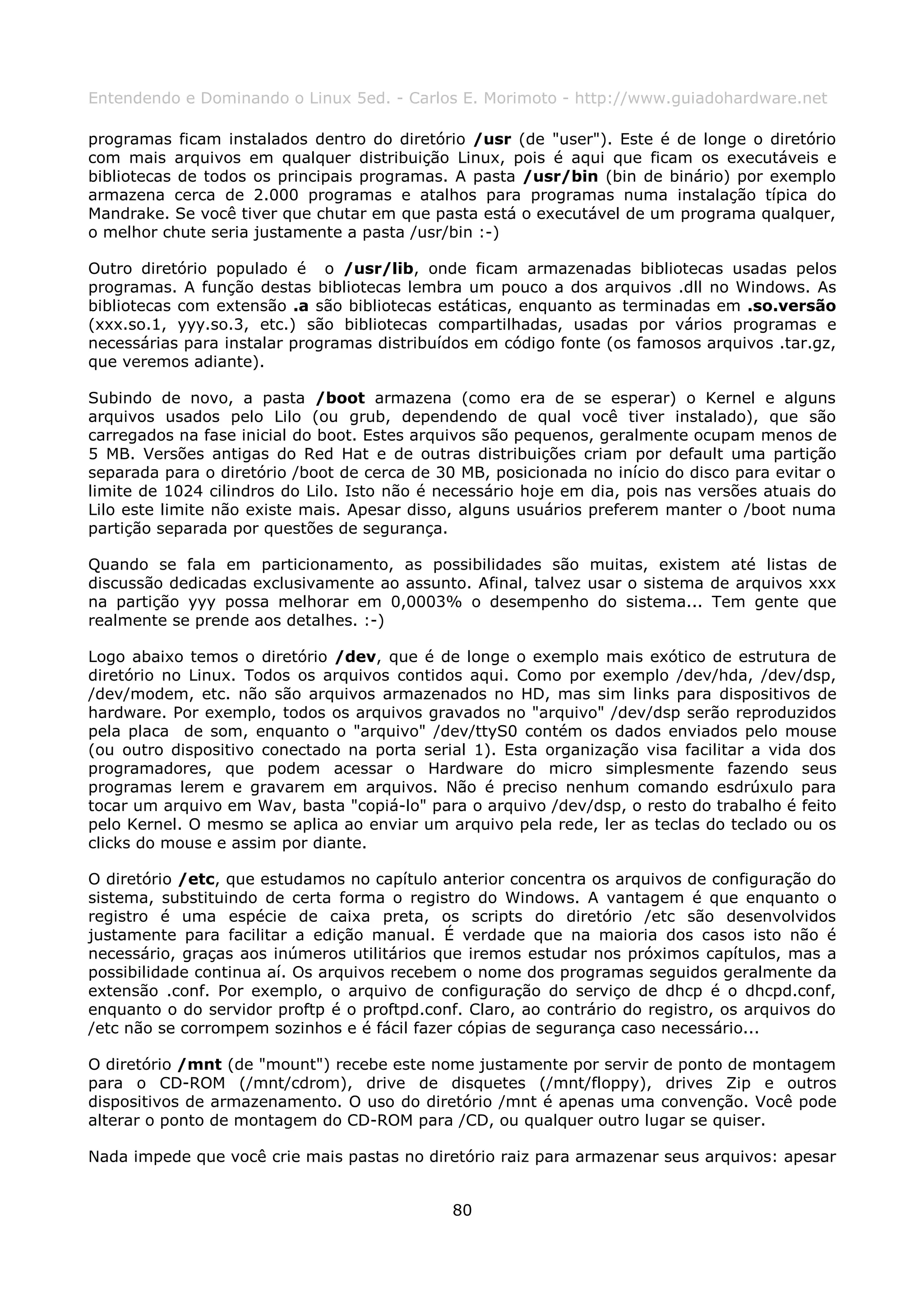 Entendendo e Dominando o Linux 5ed. - Carlos E. Morimoto - http://www.guiadohardware.net

programas ficam instalados dentro do diretório /usr (de "user"). Este é de longe o diretório
com mais arquivos em qualquer distribuição Linux, pois é aqui que ficam os executáveis e
bibliotecas de todos os principais programas. A pasta /usr/bin (bin de binário) por exemplo
armazena cerca de 2.000 programas e atalhos para programas numa instalação típica do
Mandrake. Se você tiver que chutar em que pasta está o executável de um programa qualquer,
o melhor chute seria justamente a pasta /usr/bin :-)

Outro diretório populado é o /usr/lib, onde ficam armazenadas bibliotecas usadas pelos
programas. A função destas bibliotecas lembra um pouco a dos arquivos .dll no Windows. As
bibliotecas com extensão .a são bibliotecas estáticas, enquanto as terminadas em .so.versão
(xxx.so.1, yyy.so.3, etc.) são bibliotecas compartilhadas, usadas por vários programas e
necessárias para instalar programas distribuídos em código fonte (os famosos arquivos .tar.gz,
que veremos adiante).

Subindo de novo, a pasta /boot armazena (como era de se esperar) o Kernel e alguns
arquivos usados pelo Lilo (ou grub, dependendo de qual você tiver instalado), que são
carregados na fase inicial do boot. Estes arquivos são pequenos, geralmente ocupam menos de
5 MB. Versões antigas do Red Hat e de outras distribuições criam por default uma partição
separada para o diretório /boot de cerca de 30 MB, posicionada no início do disco para evitar o
limite de 1024 cilindros do Lilo. Isto não é necessário hoje em dia, pois nas versões atuais do
Lilo este limite não existe mais. Apesar disso, alguns usuários preferem manter o /boot numa
partição separada por questões de segurança.

Quando se fala em particionamento, as possibilidades são muitas, existem até listas de
discussão dedicadas exclusivamente ao assunto. Afinal, talvez usar o sistema de arquivos xxx
na partição yyy possa melhorar em 0,0003% o desempenho do sistema... Tem gente que
realmente se prende aos detalhes. :-)

Logo abaixo temos o diretório /dev, que é de longe o exemplo mais exótico de estrutura de
diretório no Linux. Todos os arquivos contidos aqui. Como por exemplo /dev/hda, /dev/dsp,
/dev/modem, etc. não são arquivos armazenados no HD, mas sim links para dispositivos de
hardware. Por exemplo, todos os arquivos gravados no "arquivo" /dev/dsp serão reproduzidos
pela placa de som, enquanto o "arquivo" /dev/ttyS0 contém os dados enviados pelo mouse
(ou outro dispositivo conectado na porta serial 1). Esta organização visa facilitar a vida dos
programadores, que podem acessar o Hardware do micro simplesmente fazendo seus
programas lerem e gravarem em arquivos. Não é preciso nenhum comando esdrúxulo para
tocar um arquivo em Wav, basta "copiá-lo" para o arquivo /dev/dsp, o resto do trabalho é feito
pelo Kernel. O mesmo se aplica ao enviar um arquivo pela rede, ler as teclas do teclado ou os
clicks do mouse e assim por diante.

O diretório /etc, que estudamos no capítulo anterior concentra os arquivos de configuração do
sistema, substituindo de certa forma o registro do Windows. A vantagem é que enquanto o
registro é uma espécie de caixa preta, os scripts do diretório /etc são desenvolvidos
justamente para facilitar a edição manual. É verdade que na maioria dos casos isto não é
necessário, graças aos inúmeros utilitários que iremos estudar nos próximos capítulos, mas a
possibilidade continua aí. Os arquivos recebem o nome dos programas seguidos geralmente da
extensão .conf. Por exemplo, o arquivo de configuração do serviço de dhcp é o dhcpd.conf,
enquanto o do servidor proftp é o proftpd.conf. Claro, ao contrário do registro, os arquivos do
/etc não se corrompem sozinhos e é fácil fazer cópias de segurança caso necessário...

O diretório /mnt (de "mount") recebe este nome justamente por servir de ponto de montagem
para o CD-ROM (/mnt/cdrom), drive de disquetes (/mnt/floppy), drives Zip e outros
dispositivos de armazenamento. O uso do diretório /mnt é apenas uma convenção. Você pode
alterar o ponto de montagem do CD-ROM para /CD, ou qualquer outro lugar se quiser.

Nada impede que você crie mais pastas no diretório raiz para armazenar seus arquivos: apesar


                                              80
 