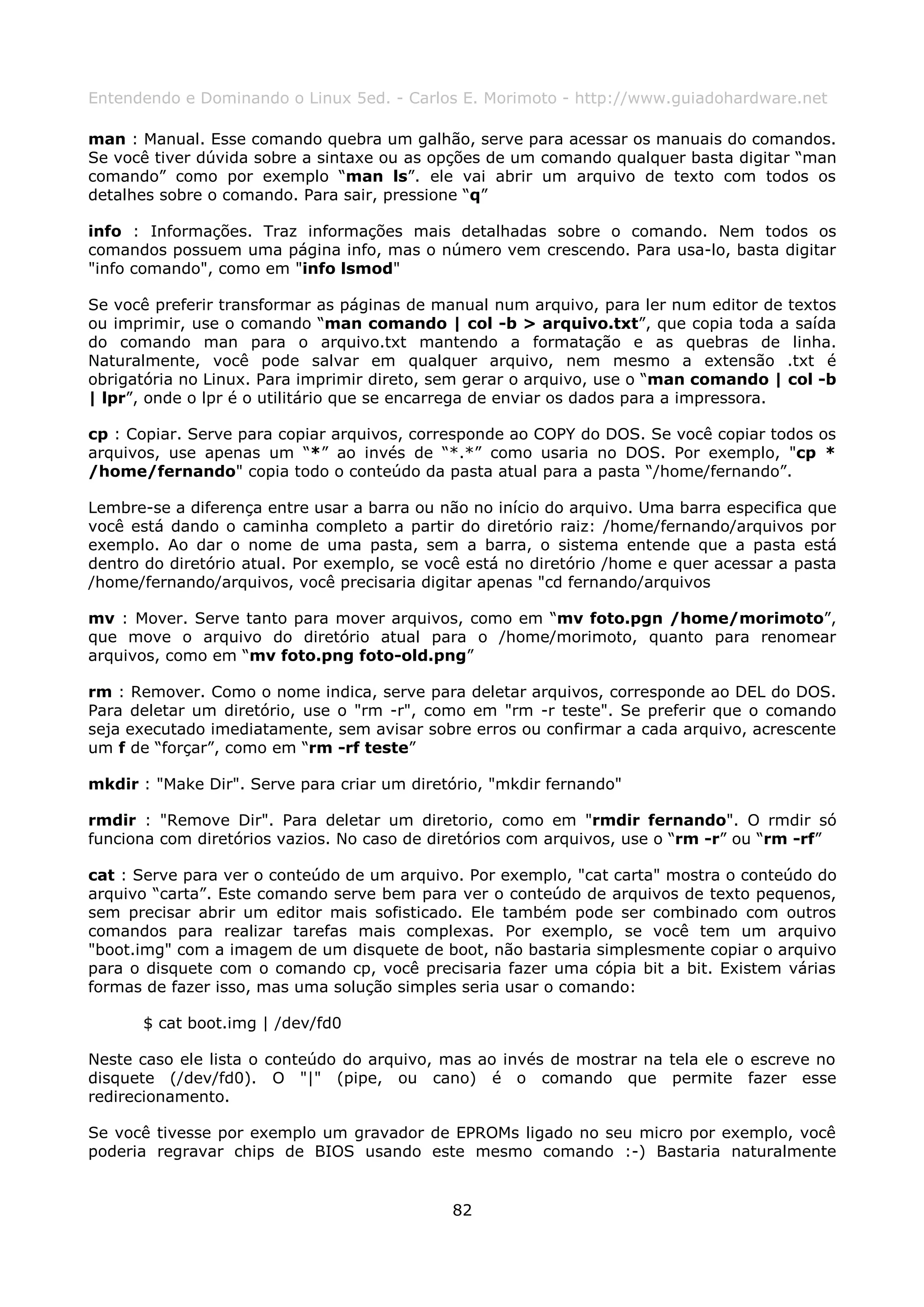 Entendendo e Dominando o Linux 5ed. - Carlos E. Morimoto - http://www.guiadohardware.net

man : Manual. Esse comando quebra um galhão, serve para acessar os manuais do comandos.
Se você tiver dúvida sobre a sintaxe ou as opções de um comando qualquer basta digitar “man
comando” como por exemplo “man ls”. ele vai abrir um arquivo de texto com todos os
detalhes sobre o comando. Para sair, pressione “q”

info : Informações. Traz informações mais detalhadas sobre o comando. Nem todos os
comandos possuem uma página info, mas o número vem crescendo. Para usa-lo, basta digitar
"info comando", como em "info lsmod"

Se você preferir transformar as páginas de manual num arquivo, para ler num editor de textos
ou imprimir, use o comando “man comando | col -b > arquivo.txt”, que copia toda a saída
do comando man para o arquivo.txt mantendo a formatação e as quebras de linha.
Naturalmente, você pode salvar em qualquer arquivo, nem mesmo a extensão .txt é
obrigatória no Linux. Para imprimir direto, sem gerar o arquivo, use o “man comando | col -b
| lpr”, onde o lpr é o utilitário que se encarrega de enviar os dados para a impressora.

cp : Copiar. Serve para copiar arquivos, corresponde ao COPY do DOS. Se você copiar todos os
arquivos, use apenas um “*” ao invés de “*.*” como usaria no DOS. Por exemplo, "cp *
/home/fernando" copia todo o conteúdo da pasta atual para a pasta “/home/fernando”.

Lembre-se a diferença entre usar a barra ou não no início do arquivo. Uma barra especifica que
você está dando o caminha completo a partir do diretório raiz: /home/fernando/arquivos por
exemplo. Ao dar o nome de uma pasta, sem a barra, o sistema entende que a pasta está
dentro do diretório atual. Por exemplo, se você está no diretório /home e quer acessar a pasta
/home/fernando/arquivos, você precisaria digitar apenas "cd fernando/arquivos

mv : Mover. Serve tanto para mover arquivos, como em “mv foto.pgn /home/morimoto”,
que move o arquivo do diretório atual para o /home/morimoto, quanto para renomear
arquivos, como em “mv foto.png foto-old.png”

rm : Remover. Como o nome indica, serve para deletar arquivos, corresponde ao DEL do DOS.
Para deletar um diretório, use o "rm -r", como em "rm -r teste". Se preferir que o comando
seja executado imediatamente, sem avisar sobre erros ou confirmar a cada arquivo, acrescente
um f de “forçar”, como em “rm -rf teste”

mkdir : "Make Dir". Serve para criar um diretório, "mkdir fernando"

rmdir : "Remove Dir". Para deletar um diretorio, como em "rmdir fernando". O rmdir só
funciona com diretórios vazios. No caso de diretórios com arquivos, use o “rm -r” ou “rm -rf”

cat : Serve para ver o conteúdo de um arquivo. Por exemplo, "cat carta" mostra o conteúdo do
arquivo “carta”. Este comando serve bem para ver o conteúdo de arquivos de texto pequenos,
sem precisar abrir um editor mais sofisticado. Ele também pode ser combinado com outros
comandos para realizar tarefas mais complexas. Por exemplo, se você tem um arquivo
"boot.img" com a imagem de um disquete de boot, não bastaria simplesmente copiar o arquivo
para o disquete com o comando cp, você precisaria fazer uma cópia bit a bit. Existem várias
formas de fazer isso, mas uma solução simples seria usar o comando:

      $ cat boot.img | /dev/fd0

Neste caso ele lista o conteúdo do arquivo, mas ao invés de mostrar na tela ele o escreve no
disquete (/dev/fd0). O "|" (pipe, ou cano) é o comando que permite fazer esse
redirecionamento.

Se você tivesse por exemplo um gravador de EPROMs ligado no seu micro por exemplo, você
poderia regravar chips de BIOS usando este mesmo comando :-) Bastaria naturalmente


                                             82
 
