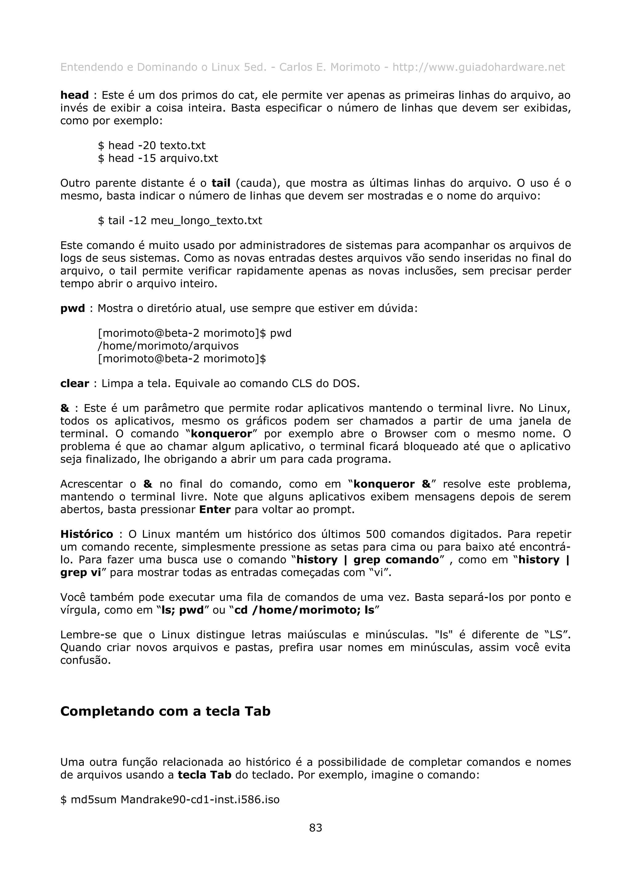 Entendendo e Dominando o Linux 5ed. - Carlos E. Morimoto - http://www.guiadohardware.net

head : Este é um dos primos do cat, ele permite ver apenas as primeiras linhas do arquivo, ao
invés de exibir a coisa inteira. Basta especificar o número de linhas que devem ser exibidas,
como por exemplo:

      $ head -20 texto.txt
      $ head -15 arquivo.txt

Outro parente distante é o tail (cauda), que mostra as últimas linhas do arquivo. O uso é o
mesmo, basta indicar o número de linhas que devem ser mostradas e o nome do arquivo:

      $ tail -12 meu_longo_texto.txt

Este comando é muito usado por administradores de sistemas para acompanhar os arquivos de
logs de seus sistemas. Como as novas entradas destes arquivos vão sendo inseridas no final do
arquivo, o tail permite verificar rapidamente apenas as novas inclusões, sem precisar perder
tempo abrir o arquivo inteiro.

pwd : Mostra o diretório atual, use sempre que estiver em dúvida:

      [morimoto@beta-2 morimoto]$ pwd
      /home/morimoto/arquivos
      [morimoto@beta-2 morimoto]$

clear : Limpa a tela. Equivale ao comando CLS do DOS.

& : Este é um parâmetro que permite rodar aplicativos mantendo o terminal livre.   No Linux,
todos os aplicativos, mesmo os gráficos podem ser chamados a partir de uma         janela de
terminal. O comando “konqueror” por exemplo abre o Browser com o mesmo              nome. O
problema é que ao chamar algum aplicativo, o terminal ficará bloqueado até que o   aplicativo
seja finalizado, lhe obrigando a abrir um para cada programa.

Acrescentar o & no final do comando, como em “konqueror &” resolve este problema,
mantendo o terminal livre. Note que alguns aplicativos exibem mensagens depois de serem
abertos, basta pressionar Enter para voltar ao prompt.

Histórico : O Linux mantém um histórico dos últimos 500 comandos digitados. Para repetir
um comando recente, simplesmente pressione as setas para cima ou para baixo até encontrá-
lo. Para fazer uma busca use o comando “history | grep comando” , como em “history |
grep vi” para mostrar todas as entradas começadas com “vi”.

Você também pode executar uma fila de comandos de uma vez. Basta separá-los por ponto e
vírgula, como em “ls; pwd” ou “cd /home/morimoto; ls”

Lembre-se que o Linux distingue letras maiúsculas e minúsculas. "ls" é diferente de “LS”.
Quando criar novos arquivos e pastas, prefira usar nomes em minúsculas, assim você evita
confusão.



Completando com a tecla Tab


Uma outra função relacionada ao histórico é a possibilidade de completar comandos e nomes
de arquivos usando a tecla Tab do teclado. Por exemplo, imagine o comando:

$ md5sum Mandrake90-cd1-inst.i586.iso

                                             83
 