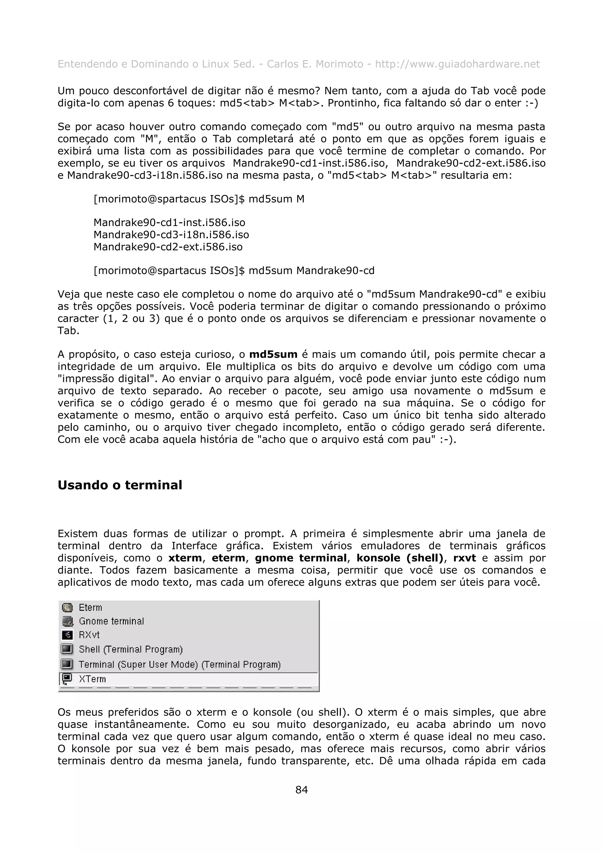 Entendendo e Dominando o Linux 5ed. - Carlos E. Morimoto - http://www.guiadohardware.net

Um pouco desconfortável de digitar não é mesmo? Nem tanto, com a ajuda do Tab você pode
digita-lo com apenas 6 toques: md5<tab> M<tab>. Prontinho, fica faltando só dar o enter :-)

Se por acaso houver outro comando começado com "md5" ou outro arquivo na mesma pasta
começado com "M", então o Tab completará até o ponto em que as opções forem iguais e
exibirá uma lista com as possibilidades para que você termine de completar o comando. Por
exemplo, se eu tiver os arquivos Mandrake90-cd1-inst.i586.iso, Mandrake90-cd2-ext.i586.iso
e Mandrake90-cd3-i18n.i586.iso na mesma pasta, o "md5<tab> M<tab>" resultaria em:

      [morimoto@spartacus ISOs]$ md5sum M

      Mandrake90-cd1-inst.i586.iso
      Mandrake90-cd3-i18n.i586.iso
      Mandrake90-cd2-ext.i586.iso

      [morimoto@spartacus ISOs]$ md5sum Mandrake90-cd

Veja que neste caso ele completou o nome do arquivo até o "md5sum Mandrake90-cd" e exibiu
as três opções possíveis. Você poderia terminar de digitar o comando pressionando o próximo
caracter (1, 2 ou 3) que é o ponto onde os arquivos se diferenciam e pressionar novamente o
Tab.

A propósito, o caso esteja curioso, o md5sum é mais um comando útil, pois permite checar a
integridade de um arquivo. Ele multiplica os bits do arquivo e devolve um código com uma
"impressão digital". Ao enviar o arquivo para alguém, você pode enviar junto este código num
arquivo de texto separado. Ao receber o pacote, seu amigo usa novamente o md5sum e
verifica se o código gerado é o mesmo que foi gerado na sua máquina. Se o código for
exatamente o mesmo, então o arquivo está perfeito. Caso um único bit tenha sido alterado
pelo caminho, ou o arquivo tiver chegado incompleto, então o código gerado será diferente.
Com ele você acaba aquela história de "acho que o arquivo está com pau" :-).



Usando o terminal


Existem duas formas de utilizar o prompt. A primeira é simplesmente abrir uma janela de
terminal dentro da Interface gráfica. Existem vários emuladores de terminais gráficos
disponíveis, como o xterm, eterm, gnome terminal, konsole (shell), rxvt e assim por
diante. Todos fazem basicamente a mesma coisa, permitir que você use os comandos e
aplicativos de modo texto, mas cada um oferece alguns extras que podem ser úteis para você.




Os meus preferidos são o xterm e o konsole (ou shell). O xterm é o mais simples, que abre
quase instantâneamente. Como eu sou muito desorganizado, eu acaba abrindo um novo
terminal cada vez que quero usar algum comando, então o xterm é quase ideal no meu caso.
O konsole por sua vez é bem mais pesado, mas oferece mais recursos, como abrir vários
terminais dentro da mesma janela, fundo transparente, etc. Dê uma olhada rápida em cada

                                            84
 