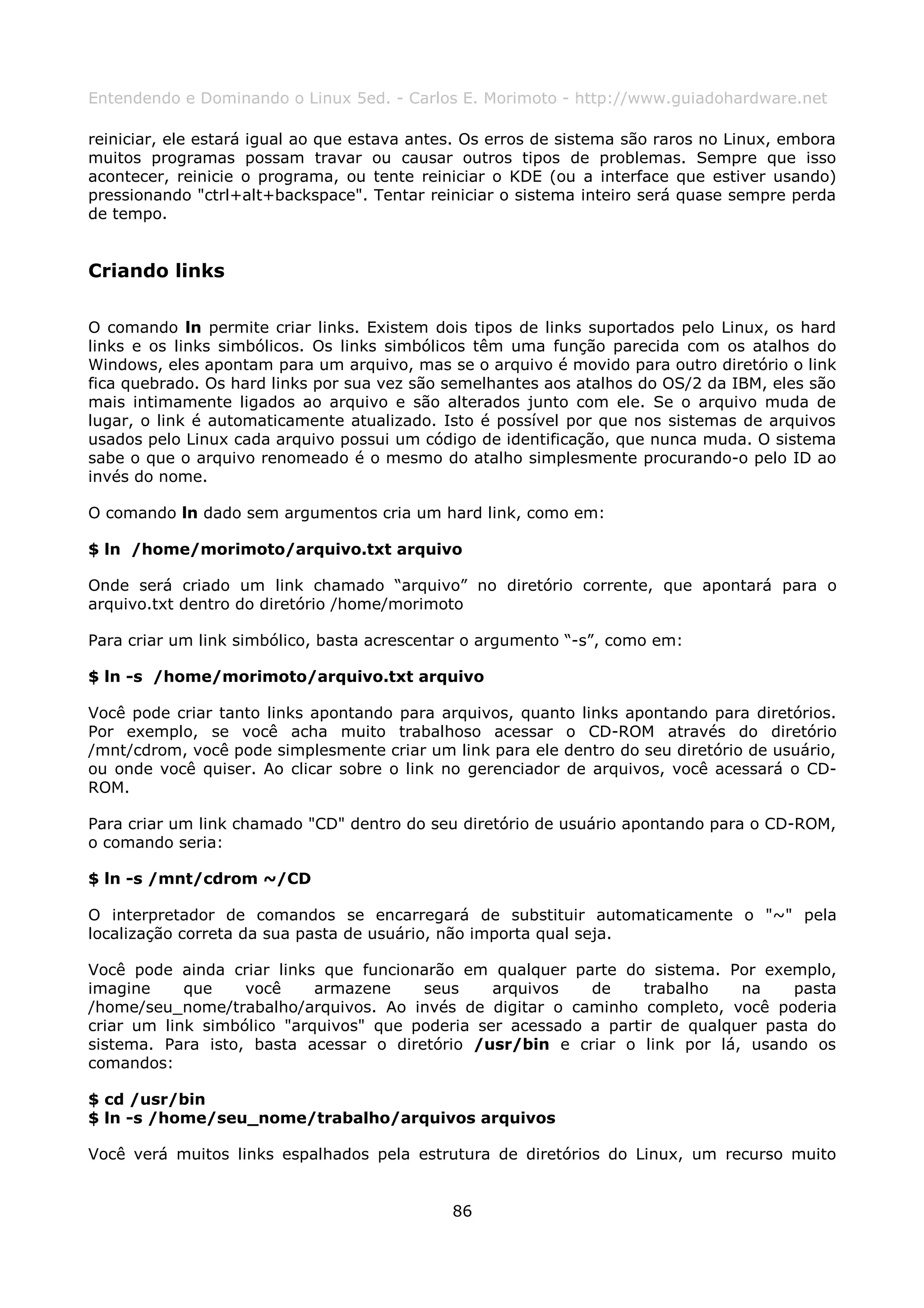 Entendendo e Dominando o Linux 5ed. - Carlos E. Morimoto - http://www.guiadohardware.net

reiniciar, ele estará igual ao que estava antes. Os erros de sistema são raros no Linux, embora
muitos programas possam travar ou causar outros tipos de problemas. Sempre que isso
acontecer, reinicie o programa, ou tente reiniciar o KDE (ou a interface que estiver usando)
pressionando "ctrl+alt+backspace". Tentar reiniciar o sistema inteiro será quase sempre perda
de tempo.


Criando links

O comando ln permite criar links. Existem dois tipos de links suportados pelo Linux, os hard
links e os links simbólicos. Os links simbólicos têm uma função parecida com os atalhos do
Windows, eles apontam para um arquivo, mas se o arquivo é movido para outro diretório o link
fica quebrado. Os hard links por sua vez são semelhantes aos atalhos do OS/2 da IBM, eles são
mais intimamente ligados ao arquivo e são alterados junto com ele. Se o arquivo muda de
lugar, o link é automaticamente atualizado. Isto é possível por que nos sistemas de arquivos
usados pelo Linux cada arquivo possui um código de identificação, que nunca muda. O sistema
sabe o que o arquivo renomeado é o mesmo do atalho simplesmente procurando-o pelo ID ao
invés do nome.

O comando ln dado sem argumentos cria um hard link, como em:

$ ln /home/morimoto/arquivo.txt arquivo

Onde será criado um link chamado “arquivo” no diretório corrente, que apontará para o
arquivo.txt dentro do diretório /home/morimoto

Para criar um link simbólico, basta acrescentar o argumento “-s”, como em:

$ ln -s /home/morimoto/arquivo.txt arquivo

Você pode criar tanto links apontando para arquivos, quanto links apontando para diretórios.
Por exemplo, se você acha muito trabalhoso acessar o CD-ROM através do diretório
/mnt/cdrom, você pode simplesmente criar um link para ele dentro do seu diretório de usuário,
ou onde você quiser. Ao clicar sobre o link no gerenciador de arquivos, você acessará o CD-
ROM.

Para criar um link chamado "CD" dentro do seu diretório de usuário apontando para o CD-ROM,
o comando seria:

$ ln -s /mnt/cdrom ~/CD

O interpretador de comandos se encarregará de substituir automaticamente o "~" pela
localização correta da sua pasta de usuário, não importa qual seja.

Você pode ainda criar links que funcionarão em qualquer parte do sistema. Por exemplo,
imagine     que    você     armazene    seus     arquivos   de     trabalho   na    pasta
/home/seu_nome/trabalho/arquivos. Ao invés de digitar o caminho completo, você poderia
criar um link simbólico "arquivos" que poderia ser acessado a partir de qualquer pasta do
sistema. Para isto, basta acessar o diretório /usr/bin e criar o link por lá, usando os
comandos:

$ cd /usr/bin
$ ln -s /home/seu_nome/trabalho/arquivos arquivos

Você verá muitos links espalhados pela estrutura de diretórios do Linux, um recurso muito


                                              86
 