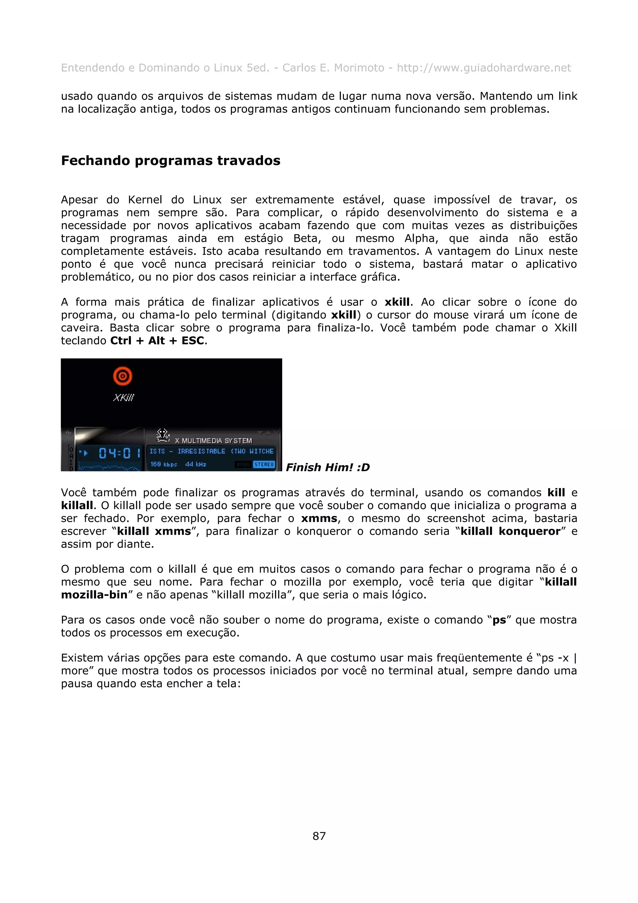 Entendendo e Dominando o Linux 5ed. - Carlos E. Morimoto - http://www.guiadohardware.net

usado quando os arquivos de sistemas mudam de lugar numa nova versão. Mantendo um link
na localização antiga, todos os programas antigos continuam funcionando sem problemas.



Fechando programas travados

Apesar do Kernel do Linux ser extremamente estável, quase impossível de travar, os
programas nem sempre são. Para complicar, o rápido desenvolvimento do sistema e a
necessidade por novos aplicativos acabam fazendo que com muitas vezes as distribuições
tragam programas ainda em estágio Beta, ou mesmo Alpha, que ainda não estão
completamente estáveis. Isto acaba resultando em travamentos. A vantagem do Linux neste
ponto é que você nunca precisará reiniciar todo o sistema, bastará matar o aplicativo
problemático, ou no pior dos casos reiniciar a interface gráfica.

A forma mais prática de finalizar aplicativos é usar o xkill. Ao clicar sobre o ícone do
programa, ou chama-lo pelo terminal (digitando xkill) o cursor do mouse virará um ícone de
caveira. Basta clicar sobre o programa para finaliza-lo. Você também pode chamar o Xkill
teclando Ctrl + Alt + ESC.




                                        Finish Him! :D

Você também pode finalizar os programas através do terminal, usando os comandos kill e
killall. O killall pode ser usado sempre que você souber o comando que inicializa o programa a
ser fechado. Por exemplo, para fechar o xmms, o mesmo do screenshot acima, bastaria
escrever “killall xmms”, para finalizar o konqueror o comando seria “killall konqueror” e
assim por diante.

O problema com o killall é que em muitos casos o comando para fechar o programa não é o
mesmo que seu nome. Para fechar o mozilla por exemplo, você teria que digitar “killall
mozilla-bin” e não apenas “killall mozilla”, que seria o mais lógico.

Para os casos onde você não souber o nome do programa, existe o comando “ps” que mostra
todos os processos em execução.

Existem várias opções para este comando. A que costumo usar mais freqüentemente é “ps -x |
more” que mostra todos os processos iniciados por você no terminal atual, sempre dando uma
pausa quando esta encher a tela:




                                             87
 