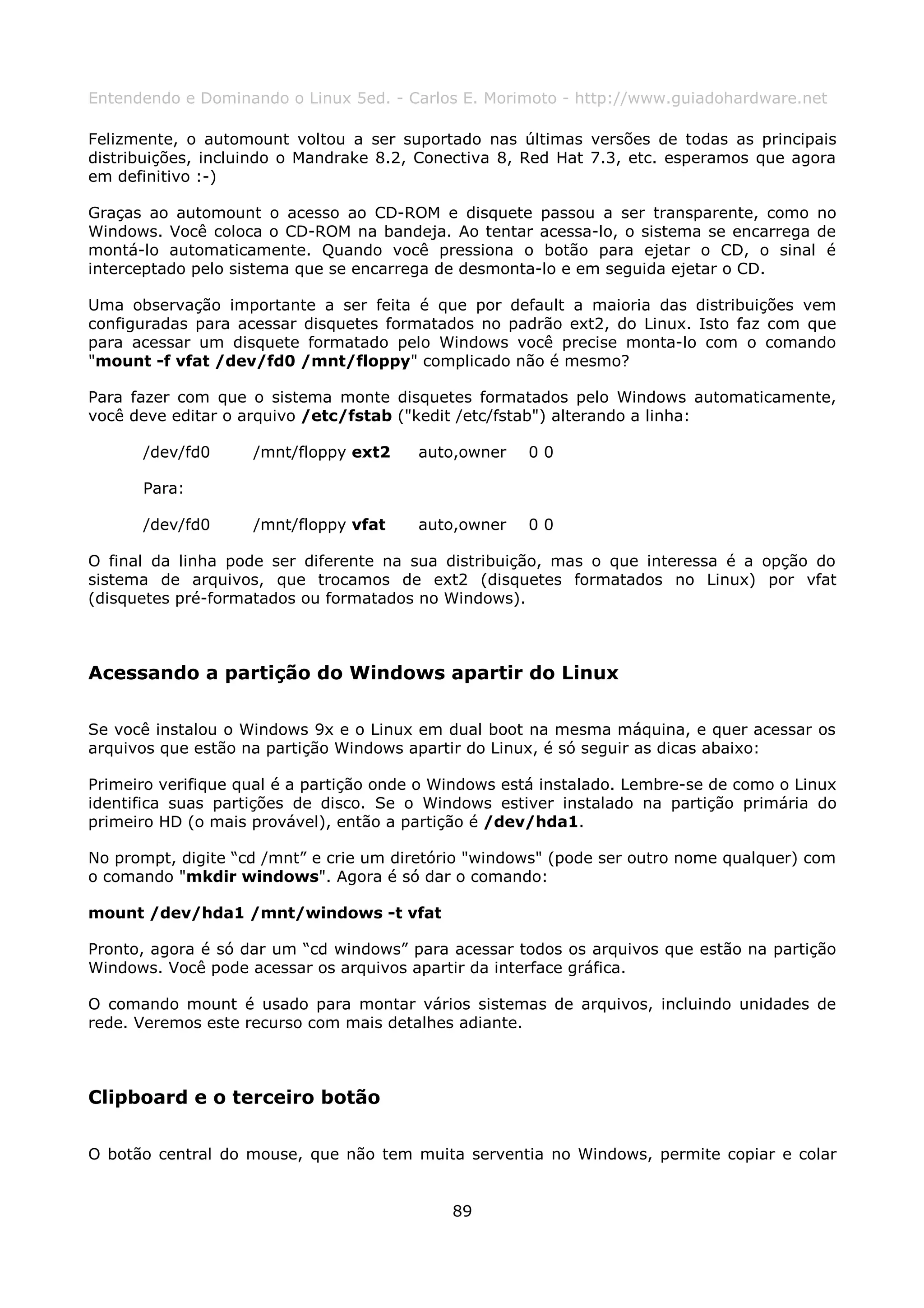 Entendendo e Dominando o Linux 5ed. - Carlos E. Morimoto - http://www.guiadohardware.net

Felizmente, o automount voltou a ser suportado nas últimas versões de todas as principais
distribuições, incluindo o Mandrake 8.2, Conectiva 8, Red Hat 7.3, etc. esperamos que agora
em definitivo :-)

Graças ao automount o acesso ao CD-ROM e disquete passou a ser transparente, como no
Windows. Você coloca o CD-ROM na bandeja. Ao tentar acessa-lo, o sistema se encarrega de
montá-lo automaticamente. Quando você pressiona o botão para ejetar o CD, o sinal é
interceptado pelo sistema que se encarrega de desmonta-lo e em seguida ejetar o CD.

Uma observação importante a ser feita é que por default a maioria das distribuições vem
configuradas para acessar disquetes formatados no padrão ext2, do Linux. Isto faz com que
para acessar um disquete formatado pelo Windows você precise monta-lo com o comando
"mount -f vfat /dev/fd0 /mnt/floppy" complicado não é mesmo?

Para fazer com que o sistema monte disquetes formatados pelo Windows automaticamente,
você deve editar o arquivo /etc/fstab ("kedit /etc/fstab") alterando a linha:

      /dev/fd0      /mnt/floppy ext2     auto,owner   00

      Para:

      /dev/fd0      /mnt/floppy vfat     auto,owner   00

O final da linha pode ser diferente na sua distribuição, mas o que interessa é a opção do
sistema de arquivos, que trocamos de ext2 (disquetes formatados no Linux) por vfat
(disquetes pré-formatados ou formatados no Windows).



Acessando a partição do Windows apartir do Linux

Se você instalou o Windows 9x e o Linux em dual boot na mesma máquina, e quer acessar os
arquivos que estão na partição Windows apartir do Linux, é só seguir as dicas abaixo:

Primeiro verifique qual é a partição onde o Windows está instalado. Lembre-se de como o Linux
identifica suas partições de disco. Se o Windows estiver instalado na partição primária do
primeiro HD (o mais provável), então a partição é /dev/hda1.

No prompt, digite “cd /mnt” e crie um diretório "windows" (pode ser outro nome qualquer) com
o comando "mkdir windows". Agora é só dar o comando:

mount /dev/hda1 /mnt/windows -t vfat

Pronto, agora é só dar um “cd windows” para acessar todos os arquivos que estão na partição
Windows. Você pode acessar os arquivos apartir da interface gráfica.

O comando mount é usado para montar vários sistemas de arquivos, incluindo unidades de
rede. Veremos este recurso com mais detalhes adiante.



Clipboard e o terceiro botão

O botão central do mouse, que não tem muita serventia no Windows, permite copiar e colar


                                             89
 