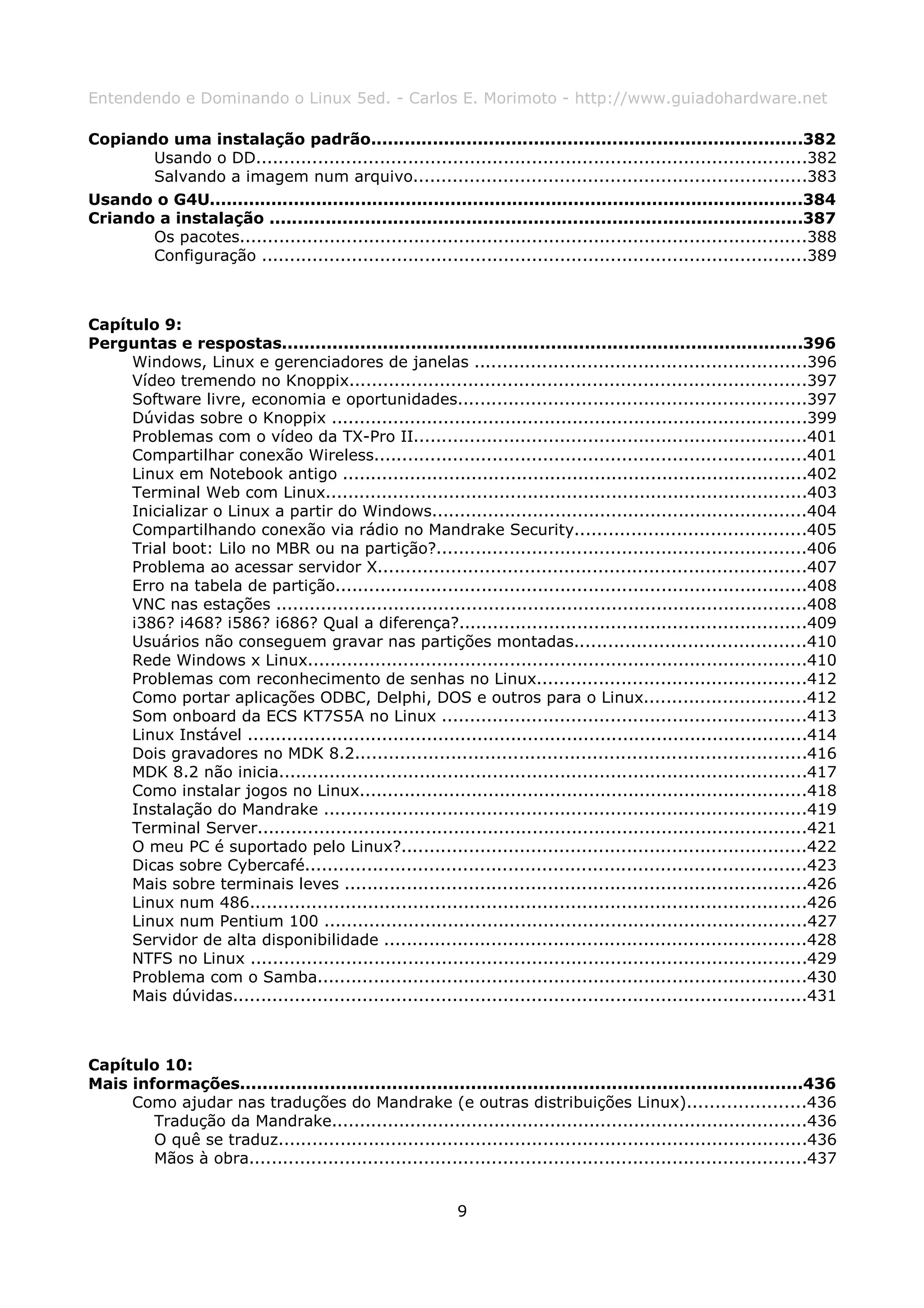 Entendendo e Dominando o Linux 5ed. - Carlos E. Morimoto - http://www.guiadohardware.net

Copiando uma instalação padrão.............................................................................382
       Usando o DD..................................................................................................382
       Salvando a imagem num arquivo......................................................................383
Usando o G4U..........................................................................................................384
Criando a instalação ...............................................................................................387
       Os pacotes.....................................................................................................388
       Configuração .................................................................................................389



Capítulo 9:
Perguntas e respostas.............................................................................................396
     Windows, Linux e gerenciadores de janelas ...........................................................396
     Vídeo tremendo no Knoppix.................................................................................397
     Software livre, economia e oportunidades..............................................................397
     Dúvidas sobre o Knoppix .....................................................................................399
     Problemas com o vídeo da TX-Pro II......................................................................401
     Compartilhar conexão Wireless.............................................................................401
     Linux em Notebook antigo ...................................................................................402
     Terminal Web com Linux......................................................................................403
     Inicializar o Linux a partir do Windows...................................................................404
     Compartilhando conexão via rádio no Mandrake Security.........................................405
     Trial boot: Lilo no MBR ou na partição?..................................................................406
     Problema ao acessar servidor X............................................................................407
     Erro na tabela de partição....................................................................................408
     VNC nas estações ...............................................................................................408
     i386? i468? i586? i686? Qual a diferença?..............................................................409
     Usuários não conseguem gravar nas partições montadas.........................................410
     Rede Windows x Linux.........................................................................................410
     Problemas com reconhecimento de senhas no Linux................................................412
     Como portar aplicações ODBC, Delphi, DOS e outros para o Linux.............................412
     Som onboard da ECS KT7S5A no Linux .................................................................413
     Linux Instável ....................................................................................................414
     Dois gravadores no MDK 8.2................................................................................416
     MDK 8.2 não inicia..............................................................................................417
     Como instalar jogos no Linux................................................................................418
     Instalação do Mandrake ......................................................................................419
     Terminal Server..................................................................................................421
     O meu PC é suportado pelo Linux?........................................................................422
     Dicas sobre Cybercafé.........................................................................................423
     Mais sobre terminais leves ..................................................................................426
     Linux num 486...................................................................................................426
     Linux num Pentium 100 ......................................................................................427
     Servidor de alta disponibilidade ...........................................................................428
     NTFS no Linux ...................................................................................................429
     Problema com o Samba.......................................................................................430
     Mais dúvidas......................................................................................................431



Capítulo 10:
Mais informações....................................................................................................436
     Como ajudar nas traduções do Mandrake (e outras distribuições Linux).....................436
        Tradução da Mandrake.....................................................................................436
        O quê se traduz..............................................................................................436
        Mãos à obra...................................................................................................437


                                                            9
 