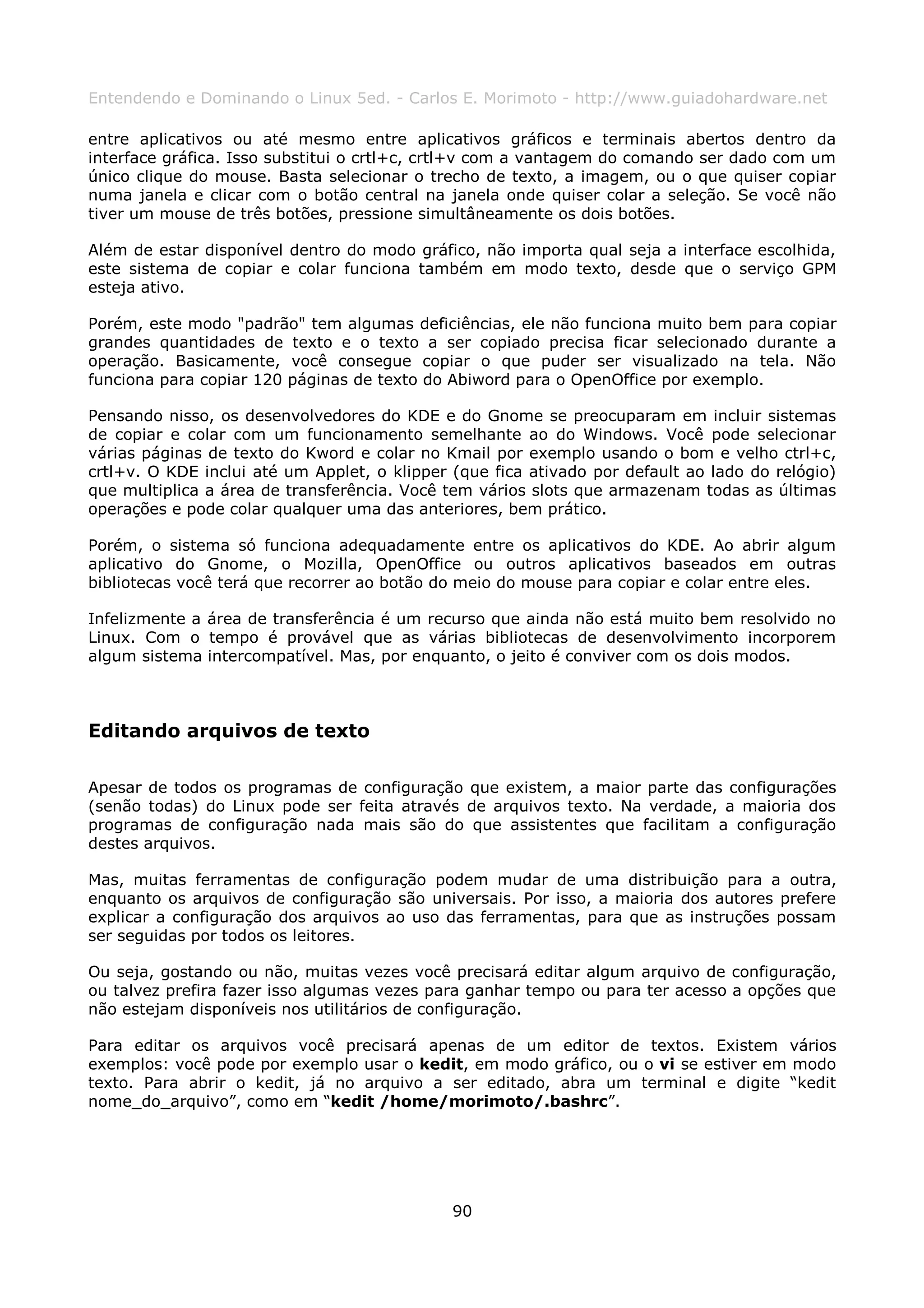 Entendendo e Dominando o Linux 5ed. - Carlos E. Morimoto - http://www.guiadohardware.net

entre aplicativos ou até mesmo entre aplicativos gráficos e terminais abertos dentro da
interface gráfica. Isso substitui o crtl+c, crtl+v com a vantagem do comando ser dado com um
único clique do mouse. Basta selecionar o trecho de texto, a imagem, ou o que quiser copiar
numa janela e clicar com o botão central na janela onde quiser colar a seleção. Se você não
tiver um mouse de três botões, pressione simultâneamente os dois botões.

Além de estar disponível dentro do modo gráfico, não importa qual seja a interface escolhida,
este sistema de copiar e colar funciona também em modo texto, desde que o serviço GPM
esteja ativo.

Porém, este modo "padrão" tem algumas deficiências, ele não funciona muito bem para copiar
grandes quantidades de texto e o texto a ser copiado precisa ficar selecionado durante a
operação. Basicamente, você consegue copiar o que puder ser visualizado na tela. Não
funciona para copiar 120 páginas de texto do Abiword para o OpenOffice por exemplo.

Pensando nisso, os desenvolvedores do KDE e do Gnome se preocuparam em incluir sistemas
de copiar e colar com um funcionamento semelhante ao do Windows. Você pode selecionar
várias páginas de texto do Kword e colar no Kmail por exemplo usando o bom e velho ctrl+c,
crtl+v. O KDE inclui até um Applet, o klipper (que fica ativado por default ao lado do relógio)
que multiplica a área de transferência. Você tem vários slots que armazenam todas as últimas
operações e pode colar qualquer uma das anteriores, bem prático.

Porém, o sistema só funciona adequadamente entre os aplicativos do KDE. Ao abrir algum
aplicativo do Gnome, o Mozilla, OpenOffice ou outros aplicativos baseados em outras
bibliotecas você terá que recorrer ao botão do meio do mouse para copiar e colar entre eles.

Infelizmente a área de transferência é um recurso que ainda não está muito bem resolvido no
Linux. Com o tempo é provável que as várias bibliotecas de desenvolvimento incorporem
algum sistema intercompatível. Mas, por enquanto, o jeito é conviver com os dois modos.



Editando arquivos de texto

Apesar de todos os programas de configuração que existem, a maior parte das configurações
(senão todas) do Linux pode ser feita através de arquivos texto. Na verdade, a maioria dos
programas de configuração nada mais são do que assistentes que facilitam a configuração
destes arquivos.

Mas, muitas ferramentas de configuração podem mudar de uma distribuição para a outra,
enquanto os arquivos de configuração são universais. Por isso, a maioria dos autores prefere
explicar a configuração dos arquivos ao uso das ferramentas, para que as instruções possam
ser seguidas por todos os leitores.

Ou seja, gostando ou não, muitas vezes você precisará editar algum arquivo de configuração,
ou talvez prefira fazer isso algumas vezes para ganhar tempo ou para ter acesso a opções que
não estejam disponíveis nos utilitários de configuração.

Para editar os arquivos você precisará apenas de um editor de textos. Existem vários
exemplos: você pode por exemplo usar o kedit, em modo gráfico, ou o vi se estiver em modo
texto. Para abrir o kedit, já no arquivo a ser editado, abra um terminal e digite “kedit
nome_do_arquivo”, como em “kedit /home/morimoto/.bashrc”.




                                              90
 