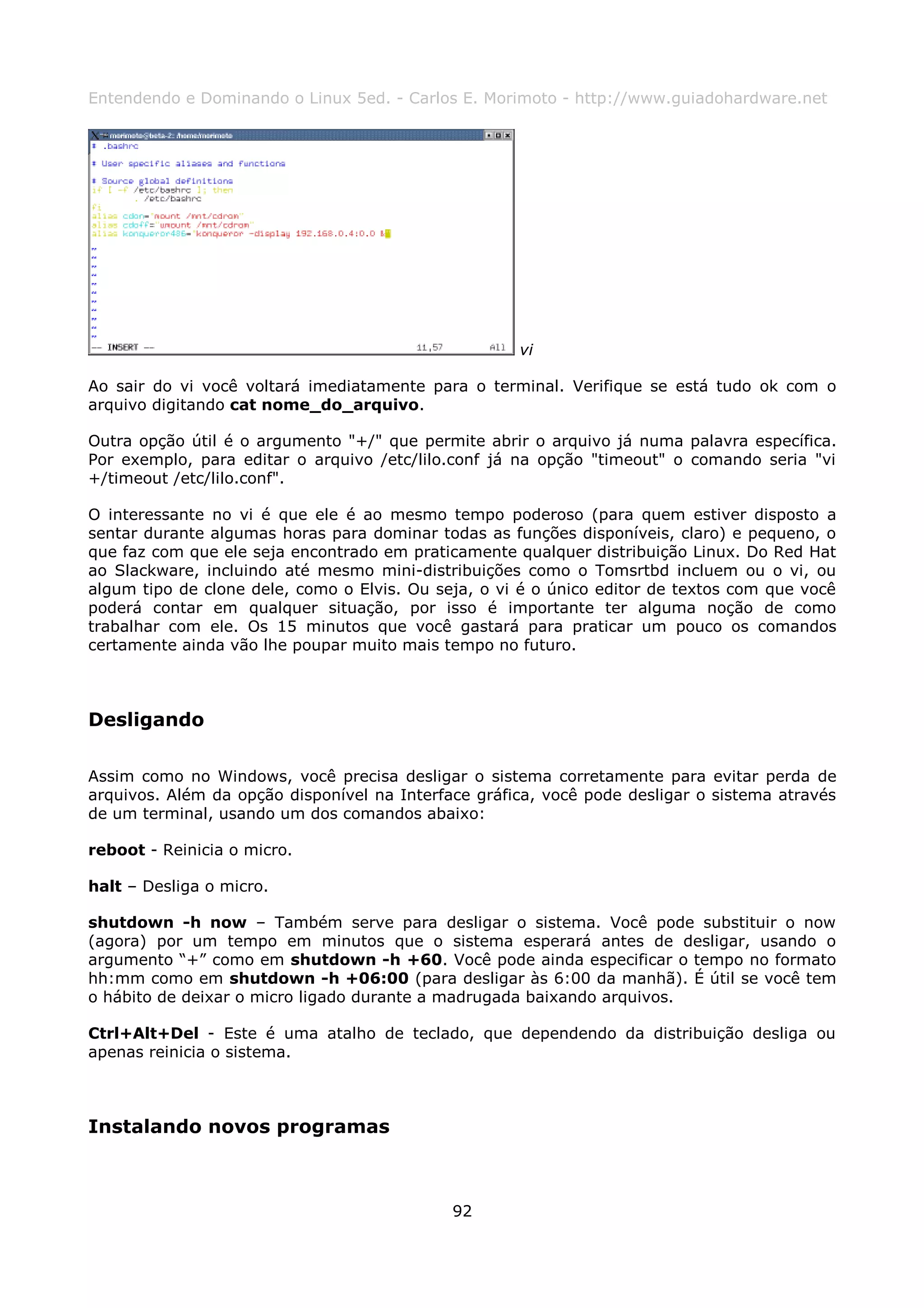 Entendendo e Dominando o Linux 5ed. - Carlos E. Morimoto - http://www.guiadohardware.net




                                                     vi

Ao sair do vi você voltará imediatamente para o terminal. Verifique se está tudo ok com o
arquivo digitando cat nome_do_arquivo.

Outra opção útil é o argumento "+/" que permite abrir o arquivo já numa palavra específica.
Por exemplo, para editar o arquivo /etc/lilo.conf já na opção "timeout" o comando seria "vi
+/timeout /etc/lilo.conf".

O interessante no vi é que ele é ao mesmo tempo poderoso (para quem estiver disposto a
sentar durante algumas horas para dominar todas as funções disponíveis, claro) e pequeno, o
que faz com que ele seja encontrado em praticamente qualquer distribuição Linux. Do Red Hat
ao Slackware, incluindo até mesmo mini-distribuições como o Tomsrtbd incluem ou o vi, ou
algum tipo de clone dele, como o Elvis. Ou seja, o vi é o único editor de textos com que você
poderá contar em qualquer situação, por isso é importante ter alguma noção de como
trabalhar com ele. Os 15 minutos que você gastará para praticar um pouco os comandos
certamente ainda vão lhe poupar muito mais tempo no futuro.



Desligando

Assim como no Windows, você precisa desligar o sistema corretamente para evitar perda de
arquivos. Além da opção disponível na Interface gráfica, você pode desligar o sistema através
de um terminal, usando um dos comandos abaixo:

reboot - Reinicia o micro.

halt – Desliga o micro.

shutdown -h now – Também serve para desligar o sistema. Você pode substituir o now
(agora) por um tempo em minutos que o sistema esperará antes de desligar, usando o
argumento “+” como em shutdown -h +60. Você pode ainda especificar o tempo no formato
hh:mm como em shutdown -h +06:00 (para desligar às 6:00 da manhã). É útil se você tem
o hábito de deixar o micro ligado durante a madrugada baixando arquivos.

Ctrl+Alt+Del - Este é uma atalho de teclado, que dependendo da distribuição desliga ou
apenas reinicia o sistema.



Instalando novos programas



                                             92
 