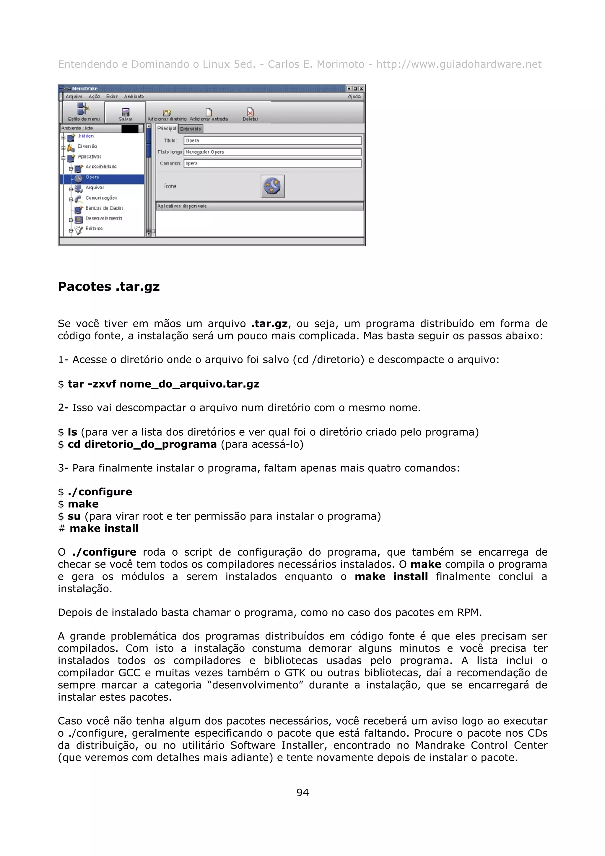 Entendendo e Dominando o Linux 5ed. - Carlos E. Morimoto - http://www.guiadohardware.net




Pacotes .tar.gz

Se você tiver em mãos um arquivo .tar.gz, ou seja, um programa distribuído em forma de
código fonte, a instalação será um pouco mais complicada. Mas basta seguir os passos abaixo:

1- Acesse o diretório onde o arquivo foi salvo (cd /diretorio) e descompacte o arquivo:

$ tar -zxvf nome_do_arquivo.tar.gz

2- Isso vai descompactar o arquivo num diretório com o mesmo nome.

$ ls (para ver a lista dos diretórios e ver qual foi o diretório criado pelo programa)
$ cd diretorio_do_programa (para acessá-lo)

3- Para finalmente instalar o programa, faltam apenas mais quatro comandos:

$ ./configure
$ make
$ su (para virar root e ter permissão para instalar o programa)
# make install

O ./configure roda o script de configuração do programa, que também se encarrega de
checar se você tem todos os compiladores necessários instalados. O make compila o programa
e gera os módulos a serem instalados enquanto o make install finalmente conclui a
instalação.

Depois de instalado basta chamar o programa, como no caso dos pacotes em RPM.

A grande problemática dos programas distribuídos em código fonte é que eles precisam ser
compilados. Com isto a instalação constuma demorar alguns minutos e você precisa ter
instalados todos os compiladores e bibliotecas usadas pelo programa. A lista inclui o
compilador GCC e muitas vezes também o GTK ou outras bibliotecas, daí a recomendação de
sempre marcar a categoria “desenvolvimento” durante a instalação, que se encarregará de
instalar estes pacotes.

Caso você não tenha algum dos pacotes necessários, você receberá um aviso logo ao executar
o ./configure, geralmente especificando o pacote que está faltando. Procure o pacote nos CDs
da distribuição, ou no utilitário Software Installer, encontrado no Mandrake Control Center
(que veremos com detalhes mais adiante) e tente novamente depois de instalar o pacote.


                                                94
 