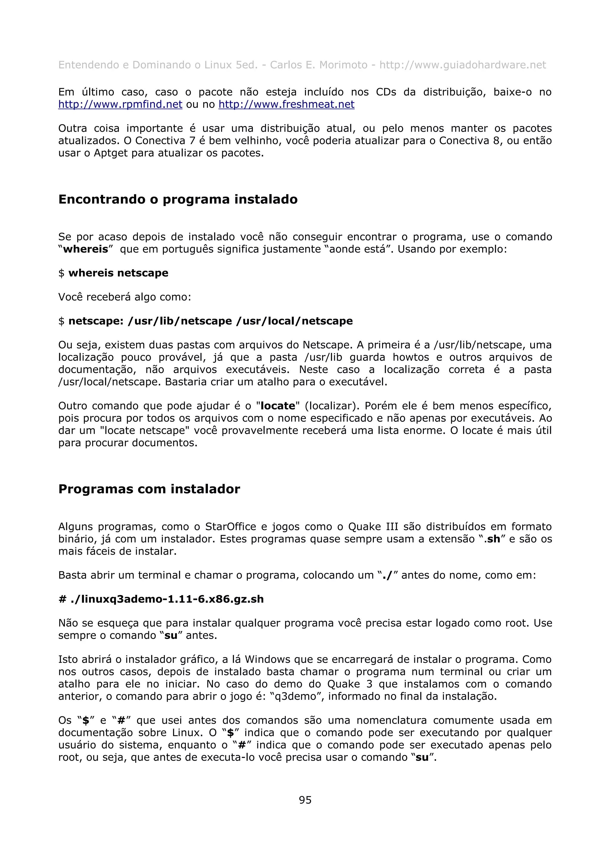 Entendendo e Dominando o Linux 5ed. - Carlos E. Morimoto - http://www.guiadohardware.net

Em último caso, caso o pacote não esteja incluído nos CDs da distribuição, baixe-o no
http://www.rpmfind.net ou no http://www.freshmeat.net

Outra coisa importante é usar uma distribuição atual, ou pelo menos manter os pacotes
atualizados. O Conectiva 7 é bem velhinho, você poderia atualizar para o Conectiva 8, ou então
usar o Aptget para atualizar os pacotes.



Encontrando o programa instalado

Se por acaso depois de instalado você não conseguir encontrar o programa, use o comando
“whereis” que em português significa justamente “aonde está”. Usando por exemplo:

$ whereis netscape

Você receberá algo como:

$ netscape: /usr/lib/netscape /usr/local/netscape

Ou seja, existem duas pastas com arquivos do Netscape. A primeira é a /usr/lib/netscape, uma
localização pouco provável, já que a pasta /usr/lib guarda howtos e outros arquivos de
documentação, não arquivos executáveis. Neste caso a localização correta é a pasta
/usr/local/netscape. Bastaria criar um atalho para o executável.

Outro comando que pode ajudar é o "locate" (localizar). Porém ele é bem menos específico,
pois procura por todos os arquivos com o nome especificado e não apenas por executáveis. Ao
dar um "locate netscape" você provavelmente receberá uma lista enorme. O locate é mais útil
para procurar documentos.



Programas com instalador

Alguns programas, como o StarOffice e jogos como o Quake III são distribuídos em formato
binário, já com um instalador. Estes programas quase sempre usam a extensão “.sh” e são os
mais fáceis de instalar.

Basta abrir um terminal e chamar o programa, colocando um “./” antes do nome, como em:

# ./linuxq3ademo-1.11-6.x86.gz.sh

Não se esqueça que para instalar qualquer programa você precisa estar logado como root. Use
sempre o comando “su” antes.

Isto abrirá o instalador gráfico, a lá Windows que se encarregará de instalar o programa. Como
nos outros casos, depois de instalado basta chamar o programa num terminal ou criar um
atalho para ele no iniciar. No caso do demo do Quake 3 que instalamos com o comando
anterior, o comando para abrir o jogo é: “q3demo”, informado no final da instalação.

Os “$” e “#” que usei antes dos comandos são uma nomenclatura comumente usada em
documentação sobre Linux. O “$” indica que o comando pode ser executando por qualquer
usuário do sistema, enquanto o “#” indica que o comando pode ser executado apenas pelo
root, ou seja, que antes de executa-lo você precisa usar o comando “su”.



                                             95
 