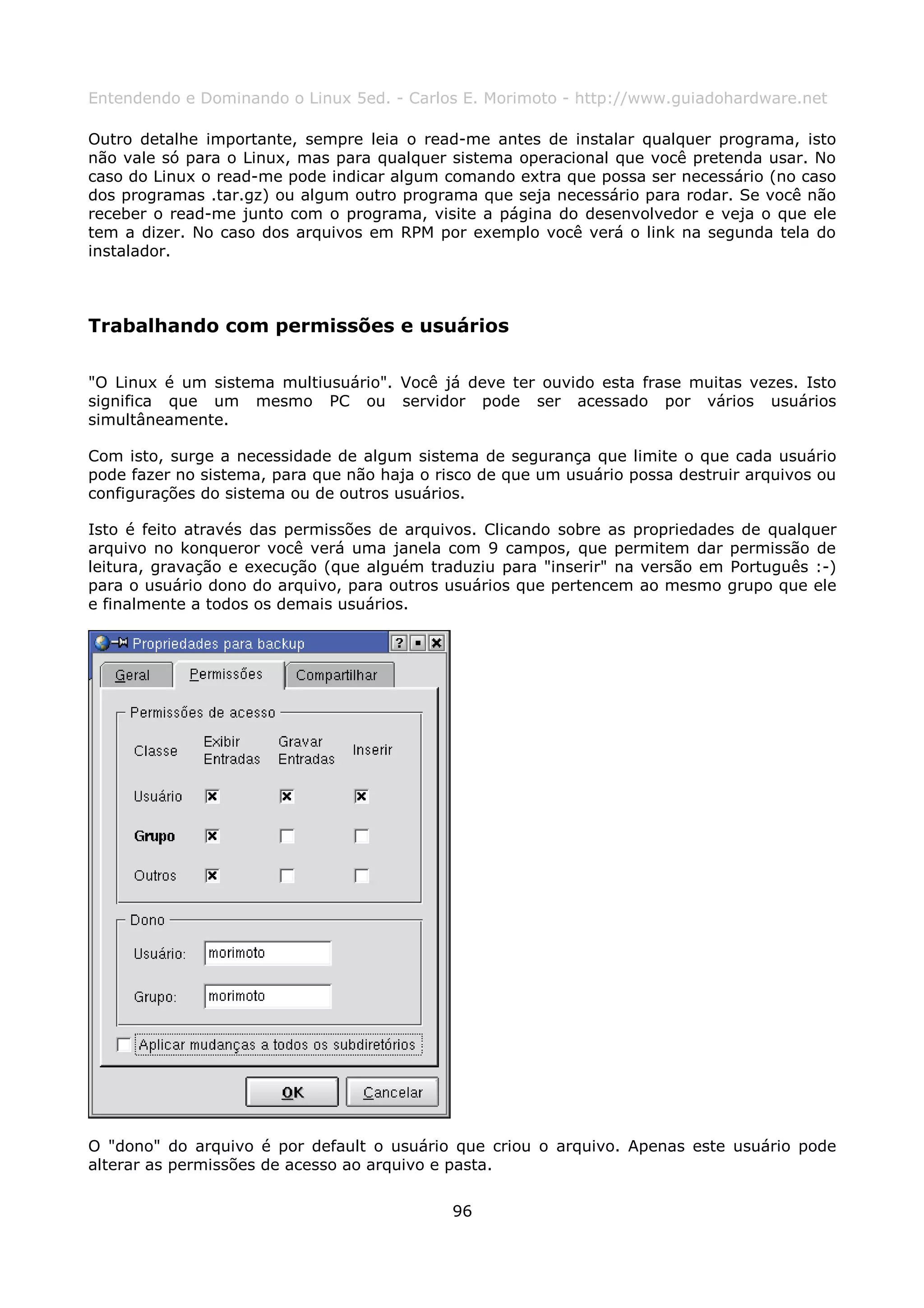 Entendendo e Dominando o Linux 5ed. - Carlos E. Morimoto - http://www.guiadohardware.net

Outro detalhe importante, sempre leia o read-me antes de instalar qualquer programa, isto
não vale só para o Linux, mas para qualquer sistema operacional que você pretenda usar. No
caso do Linux o read-me pode indicar algum comando extra que possa ser necessário (no caso
dos programas .tar.gz) ou algum outro programa que seja necessário para rodar. Se você não
receber o read-me junto com o programa, visite a página do desenvolvedor e veja o que ele
tem a dizer. No caso dos arquivos em RPM por exemplo você verá o link na segunda tela do
instalador.



Trabalhando com permissões e usuários

"O Linux é um sistema multiusuário". Você já deve ter ouvido esta frase muitas vezes. Isto
significa que um mesmo PC ou servidor pode ser acessado por vários usuários
simultâneamente.

Com isto, surge a necessidade de algum sistema de segurança que limite o que cada usuário
pode fazer no sistema, para que não haja o risco de que um usuário possa destruir arquivos ou
configurações do sistema ou de outros usuários.

Isto é feito através das permissões de arquivos. Clicando sobre as propriedades de qualquer
arquivo no konqueror você verá uma janela com 9 campos, que permitem dar permissão de
leitura, gravação e execução (que alguém traduziu para "inserir" na versão em Português :-)
para o usuário dono do arquivo, para outros usuários que pertencem ao mesmo grupo que ele
e finalmente a todos os demais usuários.




O "dono" do arquivo é por default o usuário que criou o arquivo. Apenas este usuário pode
alterar as permissões de acesso ao arquivo e pasta.

                                             96
 