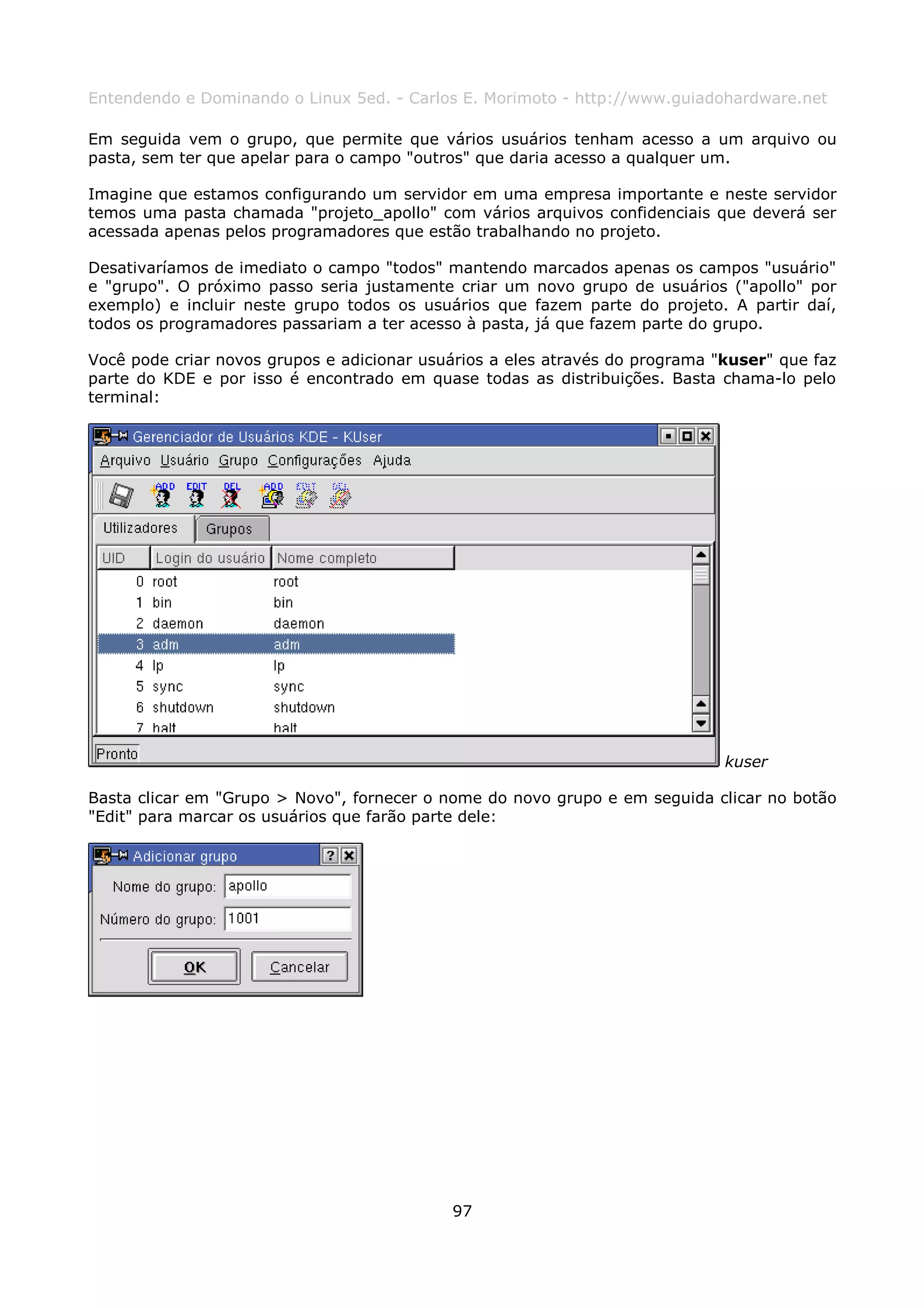 Entendendo e Dominando o Linux 5ed. - Carlos E. Morimoto - http://www.guiadohardware.net

Em seguida vem o grupo, que permite que vários usuários tenham acesso a um arquivo ou
pasta, sem ter que apelar para o campo "outros" que daria acesso a qualquer um.

Imagine que estamos configurando um servidor em uma empresa importante e neste servidor
temos uma pasta chamada "projeto_apollo" com vários arquivos confidenciais que deverá ser
acessada apenas pelos programadores que estão trabalhando no projeto.

Desativaríamos de imediato o campo "todos" mantendo marcados apenas os campos "usuário"
e "grupo". O próximo passo seria justamente criar um novo grupo de usuários ("apollo" por
exemplo) e incluir neste grupo todos os usuários que fazem parte do projeto. A partir daí,
todos os programadores passariam a ter acesso à pasta, já que fazem parte do grupo.

Você pode criar novos grupos e adicionar usuários a eles através do programa "kuser" que faz
parte do KDE e por isso é encontrado em quase todas as distribuições. Basta chama-lo pelo
terminal:




                                                                              kuser

Basta clicar em "Grupo > Novo", fornecer o nome do novo grupo e em seguida clicar no botão
"Edit" para marcar os usuários que farão parte dele:




                                            97
 