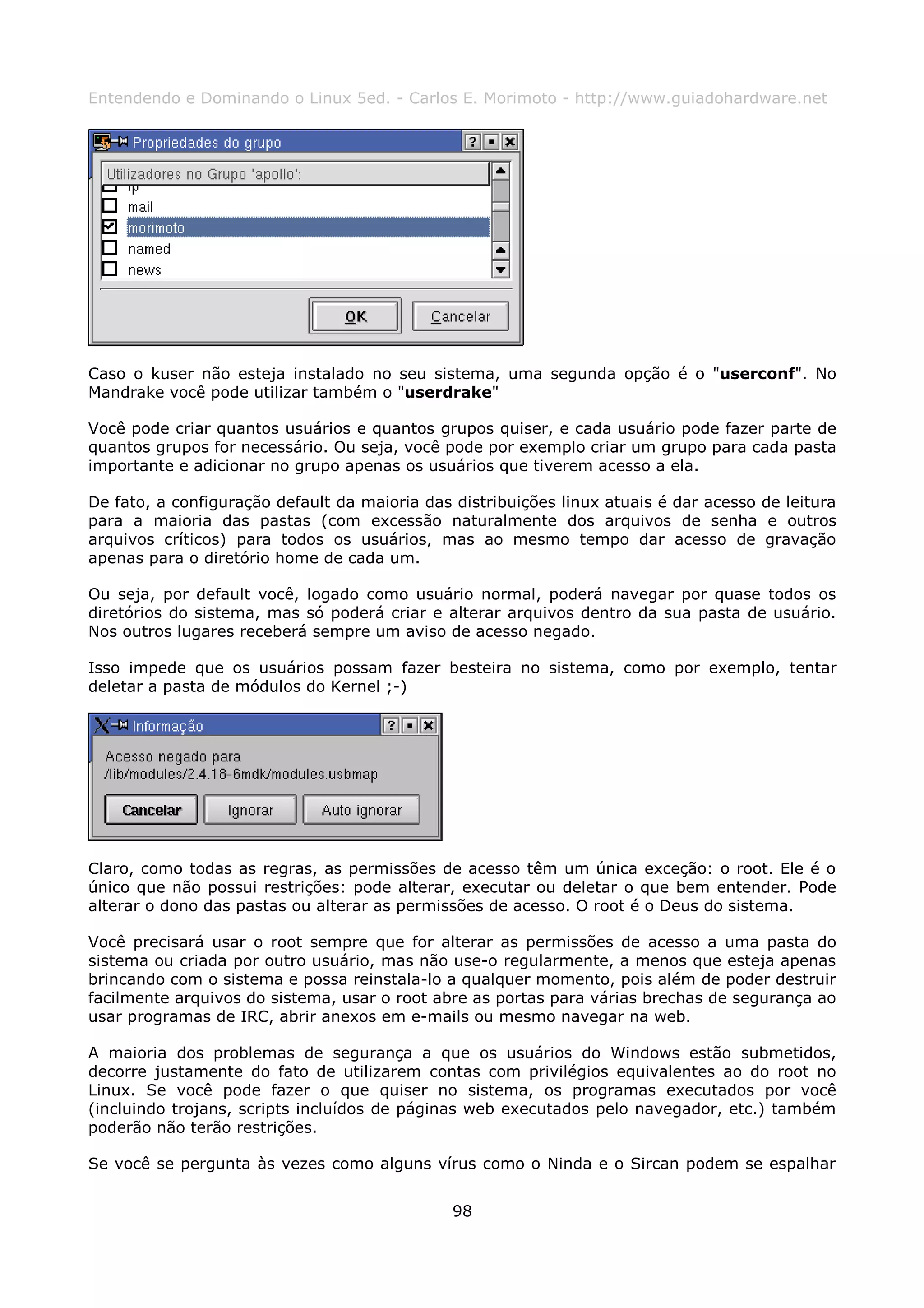 Entendendo e Dominando o Linux 5ed. - Carlos E. Morimoto - http://www.guiadohardware.net




Caso o kuser não esteja instalado no seu sistema, uma segunda opção é o "userconf". No
Mandrake você pode utilizar também o "userdrake"

Você pode criar quantos usuários e quantos grupos quiser, e cada usuário pode fazer parte de
quantos grupos for necessário. Ou seja, você pode por exemplo criar um grupo para cada pasta
importante e adicionar no grupo apenas os usuários que tiverem acesso a ela.

De fato, a configuração default da maioria das distribuições linux atuais é dar acesso de leitura
para a maioria das pastas (com excessão naturalmente dos arquivos de senha e outros
arquivos críticos) para todos os usuários, mas ao mesmo tempo dar acesso de gravação
apenas para o diretório home de cada um.

Ou seja, por default você, logado como usuário normal, poderá navegar por quase todos os
diretórios do sistema, mas só poderá criar e alterar arquivos dentro da sua pasta de usuário.
Nos outros lugares receberá sempre um aviso de acesso negado.

Isso impede que os usuários possam fazer besteira no sistema, como por exemplo, tentar
deletar a pasta de módulos do Kernel ;-)




Claro, como todas as regras, as permissões de acesso têm um única exceção: o root. Ele é o
único que não possui restrições: pode alterar, executar ou deletar o que bem entender. Pode
alterar o dono das pastas ou alterar as permissões de acesso. O root é o Deus do sistema.

Você precisará usar o root sempre que for alterar as permissões de acesso a uma pasta do
sistema ou criada por outro usuário, mas não use-o regularmente, a menos que esteja apenas
brincando com o sistema e possa reinstala-lo a qualquer momento, pois além de poder destruir
facilmente arquivos do sistema, usar o root abre as portas para várias brechas de segurança ao
usar programas de IRC, abrir anexos em e-mails ou mesmo navegar na web.

A maioria dos problemas de segurança a que os usuários do Windows estão submetidos,
decorre justamente do fato de utilizarem contas com privilégios equivalentes ao do root no
Linux. Se você pode fazer o que quiser no sistema, os programas executados por você
(incluindo trojans, scripts incluídos de páginas web executados pelo navegador, etc.) também
poderão não terão restrições.

Se você se pergunta às vezes como alguns vírus como o Ninda e o Sircan podem se espalhar


                                               98
 