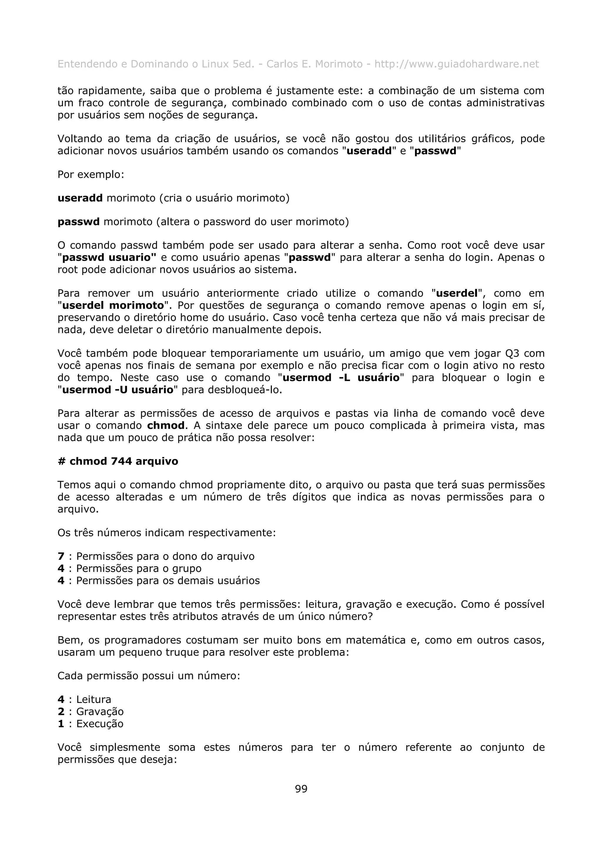 Entendendo e Dominando o Linux 5ed. - Carlos E. Morimoto - http://www.guiadohardware.net

tão rapidamente, saiba que o problema é justamente este: a combinação de um sistema com
um fraco controle de segurança, combinado combinado com o uso de contas administrativas
por usuários sem noções de segurança.

Voltando ao tema da criação de usuários, se você não gostou dos utilitários gráficos, pode
adicionar novos usuários também usando os comandos "useradd" e "passwd"

Por exemplo:

useradd morimoto (cria o usuário morimoto)

passwd morimoto (altera o password do user morimoto)

O comando passwd também pode ser usado para alterar a senha. Como root você deve usar
"passwd usuario" e como usuário apenas "passwd" para alterar a senha do login. Apenas o
root pode adicionar novos usuários ao sistema.

Para remover um usuário anteriormente criado utilize o comando "userdel", como em
"userdel morimoto". Por questões de segurança o comando remove apenas o login em sí,
preservando o diretório home do usuário. Caso você tenha certeza que não vá mais precisar de
nada, deve deletar o diretório manualmente depois.

Você também pode bloquear temporariamente um usuário, um amigo que vem jogar Q3 com
você apenas nos finais de semana por exemplo e não precisa ficar com o login ativo no resto
do tempo. Neste caso use o comando "usermod -L usuário" para bloquear o login e
"usermod -U usuário" para desbloqueá-lo.

Para alterar as permissões de acesso de arquivos e pastas via linha de comando você deve
usar o comando chmod. A sintaxe dele parece um pouco complicada à primeira vista, mas
nada que um pouco de prática não possa resolver:

# chmod 744 arquivo

Temos aqui o comando chmod propriamente dito, o arquivo ou pasta que terá suas permissões
de acesso alteradas e um número de três dígitos que indica as novas permissões para o
arquivo.

Os três números indicam respectivamente:

7 : Permissões para o dono do arquivo
4 : Permissões para o grupo
4 : Permissões para os demais usuários

Você deve lembrar que temos três permissões: leitura, gravação e execução. Como é possível
representar estes três atributos através de um único número?

Bem, os programadores costumam ser muito bons em matemática e, como em outros casos,
usaram um pequeno truque para resolver este problema:

Cada permissão possui um número:

4 : Leitura
2 : Gravação
1 : Execução

Você simplesmente soma estes números para ter o número referente ao conjunto de
permissões que deseja:

                                             99
 