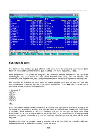 Entendendo e Dominando o Linux 5ed. - Carlos E. Morimoto - http://www.guiadohardware.net




Substituindo texto

Vou terminar este capítulo (já que falamos tanto sobre modo de comando) aproveitando para
falar um pouco sobre uma ferramenta que eu utilizo com muita frequência, o sed.

Este programinha faz parte do conjunto de utilitários básicos encontrado em qualquer
distribuição Linux e é muito útil para quem trabalha com texto, seja um escritor, um
webmaster, um programador, etc., pois permite encontrar e substituir expressões em arquivos.

Por exemplo, você recebe um texto legal por mail e resolve publica-lo em seu site. Mas, ele
tem um pequeno problema: está escrito todo em maiúsculas. Com o sed você pode resolver o
problema usando um programinha simples:

#!/bin/sed -f
s/A/a/g
s/E/e/g
s/I/i/g
s/O/o/g
s/U/u/g

etc...

Cada uma destas linhas substitui uma letra maiúscula pela equivalente minúscula. Coloquei só
as vogais para economizar espaço, mas você só precisaria colocar mais linhas para cobrir todo
o alfabeto. Neste exemplo o "s/" é o comando que diz ao sed que ele deve fazer uma
substituição, o "A" é a string de texto a ser substituída, o "a" minúsculo é a string que será
colocada no lugar da primeira e o "g" é outro comando, que faz com que ele passe para a linha
seguinte.

Depois de terminar de escrever, salve o arquivo e dê a ele permissão de execução, pode ser
pelo Konqueror ou através do comando "chmod +x teste".

                                             101
 