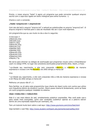 Entendendo e Dominando o Linux 5ed. - Carlos E. Morimoto - http://www.guiadohardware.net

Pronto, o nosso arquivo "teste" é agora um programa que pode converter qualquer arquivo
escrito com o caps-lock ligado em texto inteligível para seres humanos :-)

Chame-o com o comando:

./teste <arquivo.txt > arquivo2.txt

Com isto ele lerá o arquivo "arquivo.txt" e salvará as substituições no arquivo "arquivo2.txt". O
arquivo original é mantido para o caso do resultado não ser o que você esperava.

Um programinha que eu uso muito no dia a dia é o seguinte:

#!/bin/sed -f
s/&aacute;/á/g
s/&ccedil;/ç/g
s/&ecirc;/ê/g
s/&eacute;/é/g
s/&iacute;/í/g
s/&atilde;/ã/g
s/&otilde;/õ/g
s/&oacute;/ó/g
s/&uacute;/ú/g
s/&agrave;/à/g
s/"/"/g

Ele serve para eliminar os códigos de acentuação que programas visuais como o DreanWeaver
usam no código HTML no lugar dos caracteres acentuados propriamente ditos. Assim, a frase:

"<p>Desde seu nascimento, o site vem crescendo m&ecirc;s a m&ecirc;s de maneira
expressiva e viciosa e em Mar&ccedil;o de 2002 atingiu a marca de"

Vira:

"<p>Desde seu nascimento, o site vem crescendo mês a mês de maneira expressiva e viciosa
e em Março de 2002 atingiu a marca de"

Melhorou um pouco não é? ;-)

Para facilitar, eu já salvo este programinha (que chamo de clean) junto com outros que utilizo
com frequência dentro do diretório /usr/bin. Assim posso chama-lo diretamente, como se fosse
um outro programa qualquer instalado no sistema:

clean <index.htm > index2.htm

Este é o uso mais básico do sed, simplesmente substituir expressões. Mas você pode usa-o
para coisas mais avançadas, como usar condições (substituir apenas se a palavra estiver
dentro de uma expressão específica por exemplo), etc.

Tem um tutorial muito bom sobre o sed aqui: http://www.grymoire.com/Unix/Sed.html

Veja também o sed FAQ: http://www.student.northpark.edu/pemente/sed/sedfaq.html




                                              102
 