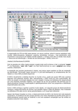 Entendendo e Dominando o Linux 5ed. - Carlos E. Morimoto - http://www.guiadohardware.net




A organização do FTP do KDE pode parecer um pouco confusa, afinal é preciso satisfazer todo
mundo: desenvolvedores, designers, usuários, jornalistas, curiosos... mas geralmente você
encontrará o que procura em Stable (versão estável) > número mais alto (a versão mais atual)
> Nome da sua distribuição > Versão da sua distribuição > RPMS, como em:

/stable/3.04/Mandrake/9.0/RPMS

Com os pacotes em mãos, basta acessar a pasta onde você os baixou e dar o comando "urpmi
*" (no Mandrake), "rpm -ivh *.rpm" (no Red Hat/Conectiva) ou usar o pkgtool caso esteja
usando o Slackware.

A instalação dos pacotes geralmente é rápida, mas talvez sejam pedidos os CDs de instalação
da distribuição. Terminado, basta reiniciar o X (ctrl+alt+backspace) ou simplesmente dar um
reboot e o novo KDE já estará disponível.

O KDE é atualmente o desktop favorito no mundo Linux, usado por quase 40% dos usuários
segundo uma pesquisa recente. Mas, naturalmente, o KDE nunca foi uma unanimidade. No
início do projeto a principal objeção era com relação à licença da biblioteca Qt (desenvolvida
por uma empresa chamada Troltech), que apesar de ser de uso gratuíto não permitia que os
desenvolvedores fizessem modificações e aperfeiçoamentos como nos programas e bibliotecas
disponibilizados sob a GPL.

Como o KDE começou a ganhar usuários muito rápido, um segundo grupo de desenvolvedores
começou o desenvolvimento do Gnome, que também segue a idéia de desktop, mas é baseado
na biblioteca GTK além de ter várias peculiaridades e um visual bem diferente.

Apesar das farpas trocadas no início, o desenvolvimento do KDE e do Gnome tem sido bastante
cooperativo. A existência de dois grupos permite uma maior liberdade de escolha tanto para os
desenvolvedores quanto para os usuários e cria uma saudável competição que faz ambos os
projetos evoluírem mais rápido.

                                             105
 