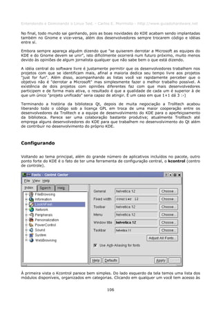 Entendendo e Dominando o Linux 5ed. - Carlos E. Morimoto - http://www.guiadohardware.net

No final, todo mundo sai ganhando, pois as boas novidades do KDE acabam sendo implantadas
também no Gnome e vice-versa, além dos desenvolvedores sempre trocarem código e idéias
entre sí.

Embora sempre apareça alguém dizendo que "se quiserem derrotar a Microsoft as equipes do
KDE e do Gnome devem se unir", isto dificilmente ocorrerá num futuro próximo, muito menos
devido às opiniões de algum jornalista qualquer que não sabe bem o que está dizendo.

A idéia central do software livre é justamente permitir que os desenvolvedores trabalhem nos
projetos com que se identificam mais, afinal a maioria dedica seu tempo livre aos projetos
"just for fun". Além disso, acompanhando as listas você vai rapidamente perceber que o
objetivo não é "derrotar a Microsoft" mas simplesmente fazer o melhor trabalho possível. A
existência de dois projetos com opiniões diferentes faz com que mais desenvolvedores
participem e de forma mais ativa, o resultado é que a qualidade de cada um é superior à de
que um único "projeto unificado" seria capaz de atingir. É um caso em que 1+1 dá 3 :-)

Terminando a história da biblioteca Qt, depois de muita negociação a Trolltech acabou
liberando todo o código sob a licença GPL em troca de uma maior cooperação entre os
desenvolvedores da Trolltech e a equipe de desenvolvimento do KDE para o aperfeiçoamento
da biblioteca. Parece ser uma colaboração bastante produtiva; atualmente Trolltech até
emprega alguns desenvolvedores do KDE para que trabalhem no desenvolvimento do Qt além
de contribuir no desenvolvimento do próprio KDE.



Configurando

Voltando ao tema principal, além do grande número de aplicativos incluídos no pacote, outro
ponto forte do KDE é o fato de ter uma ferramenta de configuração central, o kcontrol (centro
de controle).




À primeira vista o Kcontrol parece bem simples. Do lado esquerdo da tela temos uma lista dos
módulos disponíveis, organizados em categorias. Clicando em qualquer um você tem acesso às


                                            106
 