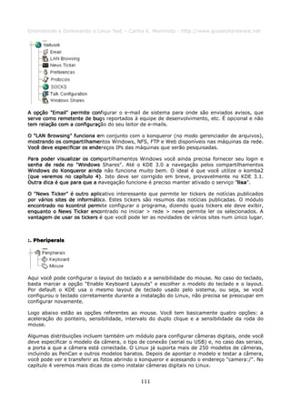 Entendendo e Dominando o Linux 5ed. - Carlos E. Morimoto - http://www.guiadohardware.net




A opção "Email" permite configurar o e-mail de sistema para onde são enviados avisos, que
serve como remetente de bugs reportados à equipe de desenvolvimento, etc. É opcional e não
tem relação com a configuração do seu leitor de e-mails.

O "LAN Browsing" funciona em conjunto com o konqueror (no modo gerenciador de arquivos),
mostrando os compartilhamentos Windows, NFS, FTP e Web disponíveis nas máquinas da rede.
Você deve especificar os endereços IPs das máquinas que serão pesquisadas.

Para poder visualizar os compartilhamentos Windows você ainda precisa fornecer seu login e
senha de rede no "Windows Shares". Até o KDE 3.0 a navegação pelos compartilhamentos
Windows do Konqueror ainda não funciona muito bem. O ideal é que você utilize o komba2
(que veremos no capítulo 4). Isto deve ser corrigido em breve, provavelmente no KDE 3.1.
Outra dica é que para que a navegação funcione é preciso manter ativado o serviço "lisa".

O "News Ticker" é outro aplicativo interessante que permite ler tickers de notícias publicados
por vários sites de informática. Estes tickers são resumos das notícias publicadas. O módulo
encontrado no kcontrol permite configurar o programa, dizendo quais tickers ele deve exibir,
enquanto o News Ticker encontrado no iniciar > rede > news permite ler os selecionados. A
vantagem de usar os tickers é que você pode ler as novidades de vários sites num único lugar.



:. Pheriperals




Aqui você pode configurar o layout do teclado e a sensibilidade do mouse. No caso do teclado,
basta marcar a opção "Enable Keyboard Layouts" e escolher o modelo do teclado e o layout.
Por default o KDE usa o mesmo layout de teclado usado pelo sistema, ou seja, se você
configurou o teclado corretamente durante a instalação do Linux, não precisa se preocupar em
configurar novamente.

Logo abaixo estão as opções referentes ao mouse. Você tem basicamente quatro opções: a
aceleração do ponteiro, sensibilidade, intervalo do duplo clique e a sensibilidade da roda do
mouse.

Algumas distribuições incluem também um módulo para configurar câmeras digitais, onde você
deve especificar o modelo da câmera, o tipo de conexão (serial ou USB) e, no caso das seriais,
a porta a que a câmera está conectada. O Linux já suporta mais de 250 modelos de câmeras,
incluindo as PenCan e outros modelos baratos. Depois de apontar o modelo e testar a câmera,
você pode ver e transferir as fotos abrindo o konqueror e acessando o endereço "camera:/". No
capítulo 4 veremos mais dicas de como instalar câmeras digitais no Linux.


                                             111
 