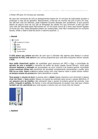 Entendendo e Dominando o Linux 5ed. - Carlos E. Morimoto - http://www.guiadohardware.net

o Power Off para 15 minutos por exemplo.

No caso dos monitores de LCD os desligamentos depois de 15 minutos de inatividade ajudam a
prolongar a vida útil do aparelho. Basicamente, a tela de um monitor de LCD é como um chip,
ela não tem vida útil definida, pode trabalhar durante décadas sem problemas. O que queima
depois de alguns anos de uso são as lâmpadas de catodo frio que iluminam a tela que têm
uma vida útil estimada pelos fabricantes em 10 mil horas (cerca de 3 anos caso fiquem ligadas
10 horas por dia). Estas lâmpadas podem ser substituídas, mas não é exatamente um conserto
barato, então o ideal é fazê-las durar o máximo possível ;-)


:. Sound




O KDE possui seu próprio servidor de som que é utilizado não apenas pelo Noatun e outros
aplicativos do KDE, mas também por outros programas que você abra enquanto estiver usando
o KDE.

Aqui estão disponíveis opções de qualidade para arquivos em MP3 e Ogg, a prioridade do
servidor de som e também o tamanho do buffer de áudio (opção Sound Server). Você pode
diminuir bastante a utilização do processador ao ouvir música e de quebra ganhar imunidade
contra eventuais falhas nos momentos de atividade simplesmente aumentando o buffer para
400 ms ou mais. Assim o sistema passa contar com uma reserva maior e pode utilizar melhor
os tempos ociosos do processador para decodificar o áudio.

Para ajustar o volume do áudio é preciso abrir o kmix (basta chamá-lo num terminal) e depois
clicar em Mixer > Save current Values (no painel de controle) para tornar o ajuste definitivo. É
um pequeno erro de interface não colocarem logo o ajuste no próprio painel de controle, mas
enfim, ninguém é perfeito. Ao fechar o kmix ele permanecerá no system tray (até que o feche
também por lá), permitindo que você ajuste o volume com um único click do mouse:




:. System




                                              113
 