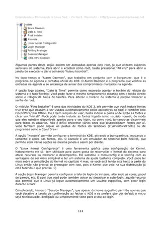 Entendendo e Dominando o Linux 5ed. - Carlos E. Morimoto - http://www.guiadohardware.net




Algumas partes desta seção podem ser acessadas apenas pelo root, já que alteram aspectos
sensíveis do sistema. Para abrir o kcontrol como root, basta pressionar "Alt+F2" para abrir a
janela de executar e dar o comando "kdesu kcontrol".

No topo temos o "Alarm Daemon", que trabalha em conjunto com o korganizer, que é o
programa de agenda e contatos oficial do KDE. O Alarm Daemon é o programa que verifica as
entradas na agenda e se encarrega de avisar dos compromissos marcados na agenda.

A opção logo abaixo, "Date & Time" permite como esperado acertar o horário do relógio do
sistema e o fuso-horário. Você pode fazer o mesmo simplesmente clicando com o botão direito
sobre o relógio da barra de tarefas. Para alterar o horário do sistema é preciso fornecer a
senha de root.

O módulo "Font Installer" é uma das novidades do KDE 3, ele permite que você instale fontes
true type que passam a ser usadas automaticamente pelos aplicativos do KDE e também pelo
OpenOffice/Star Office. Ele é bem simples de usar, basta indicar a pasta onde estão as fontes e
clicar em "install". Você pode tanto instalar as fontes logado como usuário normal, de modo
que eles estejam disponíveis apenas para o seu login, ou como root, tornando-as disponíveis
para todos os usuários. Não é difícil encontrar vários sites que disponibilizam fontes por aí.
Você também pode copiar as pastas de fontes do Windows (c:WindowsFonts) ou de
programas como o Corel Draw!

A opção "Konsole" permite configurar o terminal do KDE, ativando a transparência, mudando o
tamanho e cores das fontes, etc. O konsole é um emulador de terminal bem flexível, que
permite abrir várias seções na mesma janela e assim por diante.

O "Linux Kernel Configurator" é uma ferramenta gráfica para configuração do Kernel.
Naturalmente ele só tem utilidade para quem gosta de recompilar o Kernel do sistema para
ativar recursos ou melhorar o desempenho. Ele substitui o menuconfig e o xconfig com as
vantagens de ser mais amigável e ter um sistema de ajuda bastante completo. Você pode ler
mais sobre a compilação do Kernel no capítulo 4 mas, se você está lendo esta texto a partir do
Linux então não precisa se preocupar com isso, pois o Kernel que veio na sua distribuição já
está fazendo o que precisa :-)

A seção Login Manager permite configurar a tela de login do sistema, alterando as cores, papel
de parede, etc. É aqui que você pode também ativar ou desativar o auto-login, aquele recurso
que permite que o Linux já logue automaticamente um usuário específico, sem pedir login
durante o boot.

Completando, temos o "Session Manager", que apesar do nome sugestivo permite apenas que
você desative a janela de confirmação ao fechar o KDE e se prefere que por default o micro
seja reinicializado, desligado ou simplesmente volte para a tela de login.




                                             114
 