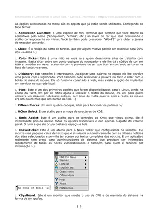 Entendendo e Dominando o Linux 5ed. - Carlos E. Morimoto - http://www.guiadohardware.net

As opções selecionadas no menu são os applets que já estão sendo utilizados. Começando do
topo temos:

:. Application Launcher: é uma espécie de mini terminal que permite que você chame os
aplicativos pelo nome ("konqueror", "xmms", etc.) ao invés de ter que ficar procurando o
atalho correspondente no iniciar. Você também pode pressionar "Alt+F2" para obter a janela
de executar comando.

:. Clock: É o relógio da barra de tarefas, que por algum motivo parece ser essencial para 90%
dos usuários :-)

:. Color Picker: Este é uma mão na roda para quem desenvolve sites ou trabalha com
imagens. Basta clicar sobre um ponto qualquer do navegador e ele lhe dá o código da cor em
RGB e também em Hexa, acabando com o problema de ter que ficar encontrando as cores na
base da tentativa e erro.

:. Dicionary: Este também é interessante. Ao digitar uma palavra no espaço ele lhe devolve
uma janela com o significado. Você também pode selecionar a palavra no texto e colar com o
botão do meio do mouse. Ele só funciona conectado a web, mas existe a opção de implantar
um servidor na sua rede local.

:. Eyes: Este é um dos primeiros applets que foram disponibilizados para o Linux, ainda na
época do TWM. Um par de olhos ajuda a localizar o rastro do mouse, era útil para quem
utilizava um daqueles notebooks antigos, com telas de matiz passiva onde o rastro do mouse
era um pouco mais que um borrão na tela ;-)

:. Fifteen Pieces: Um mini quebra-cabeças, ideal para funcionários públicos :-/

:. KChar Select: É um atalho para o mapa de caracteres do KDE.

:. Kmix Applet: Este é um atalho para os controles do Kmix que vimos acima. Ele é
interessante pois dá acesso todos os ajustes disponíveis e não apenas o ajuste do volume
geral. O ruim é que ele ocupa bastante espaço na tela.

:. KnewsTicker: Este é um atalho para o News Ticker que configuramos no kcontrol. Ele
mostra uma pequena caixa de texto que é atualizada automaticamente com as últimas notícias
dos sites selecionados e permite ter acesso aos textos completos das notícias. É um aplicativo
realmente sem preço para administradores de sistema que precisam ser informados
rapidamente de todas as novas vulnerabilidades e também para quem é fanático por
informação :-)




:. KSysGuard: Este é um monitor que mostra o uso de CPU e de memória do sistema na
forma de um gráfico.

                                             116
 
