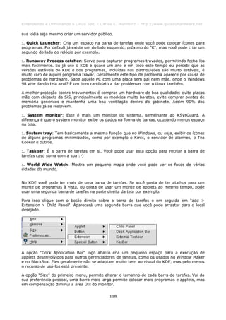 Entendendo e Dominando o Linux 5ed. - Carlos E. Morimoto - http://www.guiadohardware.net

sua idéia seja mesmo criar um servidor público.

:. Quick Launcher: Cria um espaço na barra de tarefas onde você pode colocar ícones para
programas. Por default já existe um do lado esquerdo, próximo do "K", mas você pode criar um
segundo do lado do relógio por exemplo.

:. Runaway Process catcher: Serve para capturar programas travados, permitindo fecha-los
mais facilmente. Eu já uso o KDE a quase um ano e em todo este tempo eu percebi que as
versões estáveis do KDE e dos programas, incluídas nas distribuições são muito estáveis, é
muito raro de algum programa travar. Geralmente este tipo de problema aparece por causa de
problemas de hardware. Sabe aquele PC com uma placa sem pai nem mãe, onde o Windows
98 vive dando tela azul? É um bom candidato a dar problemas com o Linux também.

A melhor proteção contra travamentos é comprar um hardware de boa qualidade: evite placas
mãe com chipsets da SiS, principalmente os modelos muito baratos, evite comprar pentes de
memória genéricos e mantenha uma boa ventilação dentro do gabinete. Assim 90% dos
problemas já se resolvem.

:. System monitor: Este é mais um monitor do sistema, semelhante ao KSysGuard. A
diferença é que o system monitor exibe os dados na forma de barras, ocupando menos espaço
na tela.

:. System tray: Tem basicamente a mesma função que no Windows, ou seja, exibir os ícones
de alguns programas minimizados, como por exemplo o Kmix, o servidor de alarmes, o Tea
Cooker e outros.

:. Taskbar: É a barra de tarefas em sí. Você pode usar esta opção para recriar a barra de
tarefas caso suma com a sua :-)

:. World Wide Watch: Mostra um pequeno mapa onde você pode ver os fusos de várias
cidades do mundo.


No KDE você pode ter mais de uma barra de tarefas. Se você gosta de ter atalhos para um
monte de programas à vista, ou gosta de usar um monte de applets ao mesmo tempo, pode
usar uma segunda barra de tarefas na parte direita da tela por exemplo.

Para isso clique com o botão direito sobre a barra de tarefas e em seguida em "add >
Extension > Child Panel". Aparecerá uma segunda barra que você pode arrastar para o local
desejado.




A opção "Dock Application Bar" logo abaixo cria um pequeno espaço para a execução de
applets desenvolvidos para outros gerenciadores de janelas, como os usados no Window Maker
e no BlackBox. Eles geralmente não se adaptam muito bem ao visual do KDE, mas pelo menos
o recurso de usá-los está presente.

A opção "Size" do primeiro menu, permite alterar o tamanho de cada barra de tarefas. Vai da
sua preferência pessoal, uma barra mais larga permite colocar mais programas e applets, mas
em compensação diminui a área útil do monitor.


                                             118
 
