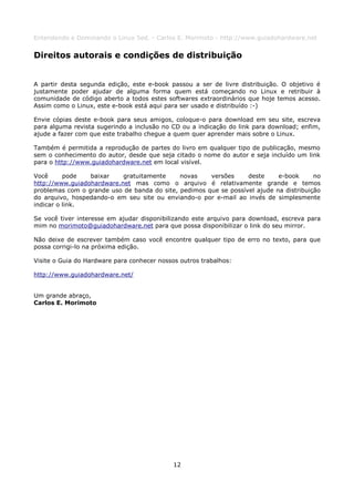 Entendendo e Dominando o Linux 5ed. - Carlos E. Morimoto - http://www.guiadohardware.net


Direitos autorais e condições de distribuição


A partir desta segunda edição, este e-book passou a ser de livre distribuição. O objetivo é
justamente poder ajudar de alguma forma quem está começando no Linux e retribuir à
comunidade de código aberto a todos estes softwares extraordinários que hoje temos acesso.
Assim como o Linux, este e-book está aqui para ser usado e distribuído :-)

Envie cópias deste e-book para seus amigos, coloque-o para download em seu site, escreva
para alguma revista sugerindo a inclusão no CD ou a indicação do link para download; enfim,
ajude a fazer com que este trabalho chegue a quem quer aprender mais sobre o Linux.

Também é permitida a reprodução de partes do livro em qualquer tipo de publicação, mesmo
sem o conhecimento do autor, desde que seja citado o nome do autor e seja incluído um link
para o http://www.guiadohardware.net em local visível.

Você      pode   baixar    gratuitamente     novas    versões     deste     e-book      no
http://www.guiadohardware.net mas como o arquivo é relativamente grande e temos
problemas com o grande uso de banda do site, pedimos que se possível ajude na distribuição
do arquivo, hospedando-o em seu site ou enviando-o por e-mail ao invés de simplesmente
indicar o link.

Se você tiver interesse em ajudar disponibilizando este arquivo para download, escreva para
mim no morimoto@guiadohardware.net para que possa disponibilizar o link do seu mirror.

Não deixe de escrever também caso você encontre qualquer tipo de erro no texto, para que
possa corrigi-lo na próxima edição.

Visite o Guia do Hardware para conhecer nossos outros trabalhos:

http://www.guiadohardware.net/


Um grande abraço,
Carlos E. Morimoto




                                             12
 