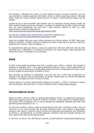 Entendendo e Dominando o Linux 5ed. - Carlos E. Morimoto - http://www.guiadohardware.net

Por exemplo, o Mandrake 8.2 usava um tema default de gosto um pouco duvidoso, com um
cinza estranho e botões aparentes. Entretanto, entre os temas disponíveis estava o Brushed
Metal, usado por muitos usuários. Basta procurar um pouco e você encontrará algum que lhe
agrade.

Lembre-se que o tema escolhido vale também para os aplicativos Gnome abertos dentro do
KDE. Existem projetos de temas unificados, que fazem os aplicativos do KDE e Gnome ficarem
com um visual semelhante. Se você usa o tema Keramik, default no KDE 3.1, pode
experimentar o Geramik, disponível no:
http://www.kde-look.org/content/show.php?content=3952

Se você usa o Mosfet Liquid, experimente o Liquid GTK, disponível no:
http://www.kde-look.org/content/show.php?content=3734

Estes dois projetos são para quem utiliza aplicativos do Gnome dentro do KDE. Para quem
prefere o contrário, o melhor exemplo é o Bluecurve usado no Red Hat 8.x, que faz o KDE ficar
parecido com o Gnome. Faça sua escolha :-)

Eu pessoalmente gosto de deixar o visual dos aplicativos GTK bem diferentes dos do KDE.
Somando com o OpenOffice e o Mozilla que possuem um visual próprio, cada programa fica
diferente do outro. Variedade é uma coisa boa...




XFCE

O XFCE é uma opção de desktop mais leve e simples que o KDE e o Gnome. Ele também é
baseado na biblioteca GTK+ e traz alguns aplicativos próprios, como o xftree (gerenciador de
arquivos) e uma ferramenta de configuração central que inclui configuração do mouse, cores,
ícones e opções do gerenciador de janelas o XFwm.

Este conjunto de utilitários é justamente o que faz com que o XFCE seja considerado um
desktop e não apenas mais um gerenciador de janelas. Apesar disso os recursos são bastante
limitados. A vantagem do XFCE é mesmo a leveza.

Embora tenha um número relativamente pequeno de usuários, o XFCE é incluído na maioria
das distribuições, não custa fazer um teste. A página oficial é a http://www.xfce.org




Gerenciadores leves

Depois do KDE e Gnome, todos os demais gerenciadores entram na categoria de peso-leve.
Estes gerenciadores ocupam menos de 2 MB de memória, o mais pesado é o Window Maker,
que ocupa 4 MB. Comparado com as várias dezenas de megabytes ocupados pelo KDE, eles
parecem plumas flutuando no ar ;-)

Se você tem 64 MB ou menos, então os gerenciadores leves são o caminho a seguir. Mas, se
você tem um PC mais parrudo não faz tanta diferença assim, pois embora o gerenciador
carregue mais rápido e consuma menos memória os programas que dependem das bibliotecas
do Gnome e, principalmente, os do KDE passarão a demorar mais pra carregar fazendo com
que o ganho final não seja tão grande assim.

E você tem um Duron com 256 MB por exemplo, já pode escolher o gerenciador/desktop que

                                             124
 