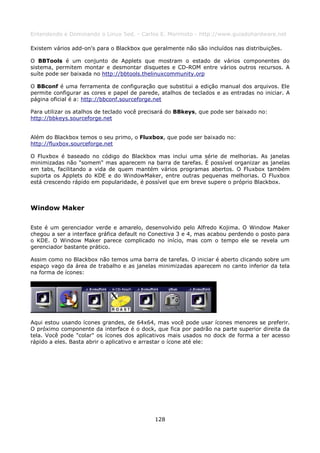 Entendendo e Dominando o Linux 5ed. - Carlos E. Morimoto - http://www.guiadohardware.net

Existem vários add-on's para o Blackbox que geralmente não são incluídos nas distribuições.

O BBTools é um conjunto de Applets que mostram o estado de vários componentes do
sistema, permitem montar e desmontar disquetes e CD-ROM entre vários outros recursos. A
suíte pode ser baixada no http://bbtools.thelinuxcommunity.orp

O BBconf é uma ferramenta de configuração que substitui a edição manual dos arquivos. Ele
permite configurar as cores e papel de parede, atalhos de teclados e as entradas no iniciar. A
página oficial é a: http://bbconf.sourceforge.net

Para utilizar os atalhos de teclado você precisará do BBkeys, que pode ser baixado no:
http://bbkeys.sourceforge.net


Além do Blackbox temos o seu primo, o Fluxbox, que pode ser baixado no:
http://fluxbox.sourceforge.net

O Fluxbox é baseado no código do Blackbox mas inclui uma série de melhorias. As janelas
minimizadas não "somem" mas aparecem na barra de tarefas. É possível organizar as janelas
em tabs, facilitando a vida de quem mantém vários programas abertos. O Fluxbox também
suporta os Applets do KDE e do WindowMaker, entre outras pequenas melhorias. O Fluxbox
está crescendo rápido em popularidade, é possível que em breve supere o próprio Blackbox.



Window Maker

Este é um gerenciador verde e amarelo, desenvolvido pelo Alfredo Kojima. O Window Maker
chegou a ser a interface gráfica default no Conectiva 3 e 4, mas acabou perdendo o posto para
o KDE. O Window Maker parece complicado no início, mas com o tempo ele se revela um
gerenciador bastante prático.

Assim como no Blackbox não temos uma barra de tarefas. O iniciar é aberto clicando sobre um
espaço vago da área de trabalho e as janelas minimizadas aparecem no canto inferior da tela
na forma de ícones:




Aqui estou usando ícones grandes, de 64x64, mas você pode usar ícones menores se preferir.
O próximo componente da interface é o dock, que fica por padrão na parte superior direita da
tela. Você pode "colar" os ícones dos aplicativos mais usados no dock de forma a ter acesso
rápido a eles. Basta abrir o aplicativo e arrastar o ícone até ele:




                                             128
 