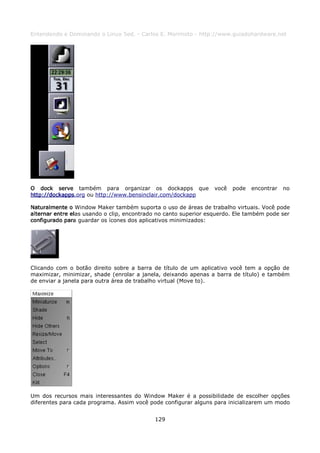 Entendendo e Dominando o Linux 5ed. - Carlos E. Morimoto - http://www.guiadohardware.net




O dock serve também para organizar os dockapps que               você   pode   encontrar   no
http://dockapps.org ou http://www.bensinclair.com/dockapp

Naturalmente o Window Maker também suporta o uso de áreas de trabalho virtuais. Você pode
alternar entre elas usando o clip, encontrado no canto superior esquerdo. Ele também pode ser
configurado para guardar os ícones dos aplicativos minimizados:




Clicando com o botão direito sobre a barra de título de um aplicativo você tem a opção de
maximizar, minimizar, shade (enrolar a janela, deixando apenas a barra de título) e também
de enviar a janela para outra área de trabalho virtual (Move to).




Um dos recursos mais interessantes do Window Maker é a possibilidade de escolher opções
diferentes para cada programa. Assim você pode configurar alguns para inicializarem um modo


                                            129
 